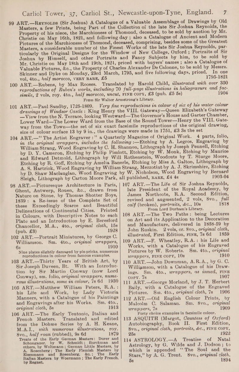 Masters, a few Prints, being Part of the Collection oi the late Sir Joshua Reynolds, the Property of his niece, the Marchioness of Thomond, deceased, to be sold by auction by Mr. Christie on May 16th, 1821, and following day ; also a Catalogue of Ancient and Modern Pictures of the Marchioness of Thomond, deceased, comprising, besides some of the Greatest Masters, a considerable number of the Finest Works of the late Sir Joshua Reynolds, par- ticularly the Original Designs for the Window of New College, Oxford ; Portraits of Sir Joshua by Himself, and other Portraits and Fancy Subjects by him, to be sold by Mr. Christie on May 18th and 19th, 1821, priced with buyers’ names ; also a Catalogue of Valuable Pictures, &amp;c., the Property of Charles Alexander De Calonne, to be sold by Messrs. Skinner and Dyke on Monday, 23rd March, 1795, and five following days, priced. In one vol, 4to., half morocco, VERY RARE, £5 1795-1821 100 ART.—Rubens, by Max Rooses. Translated by Harold Child, illustrated with over 350 101 104 fac- 1904 reproductions of Ruben’s works, including 70 full-page tlustrateons in heliogravure and simile, 2 vols, roy. 4to., half morocco, uncut, FINE COPY, £3 (pub. £5 5s) From Sir Walter Armstrong’s Library. ART.—Paul Sandby, 1725-1809. Very fine reproductions in colour of six of his water-colour drawings of Windsor Castle: King Henry the VIII. Gateway—Queen Klizabeth’s Gateway —View from the N. Terrace, looking Westward—The Governor’s House and Garter Chamber, Lower Ward—The Lower Ward from the Base of the Round Tower—Henry the VIII. Gate- way from the Town—the set of six exact facsimile reproductions of the original drawing, size of colour surface 13 by 9 in., the drawings were made in 1751, £3 3s the set ART.—“‘ The Artist Engraver :” a Quarterly Magazine of Original Work. 4 parts, folio, in the original wrappers, includes the following :—Etching by A. Legros, Engraving by William Strang, Wood Engraving by C. H. Shannon, Lithograph by Joseph Pennell, Etching by D. Y. Cameron, Etching by Philip Pimlott, Etching by W. Monk, Etching by Maurice and Edward Detmold, Lithograph by Will Rothenstein, Woodcuts by T. Sturge Moore, Etching by R. Goff, Etching by Amelia Banerle, Etching by Miss A. Galton, Lithograph by A. §. Hartrick, Wood Engraving by William Strang, Mezzotint by A. J. Skrimshire, Etching by D. Shaw Maclauglan, Wood Engraving by W. Nicholson, Wood Engraving by Bernard Sleigh, Lithograph by Carton Moore Park, all published, RARE, £4 4s 1903-04 98 ART.—Picturesque Architecture in Paris, Ghent, Antwerp, Rouen, &amp;c., drawn from Nature on Stone, by Thomas Shotter Boys, 1839: a Re-issue of the Complete Set of these Exceedingly Scarce and Beautiful Delineations of Continental Cities. Printed in Colours, with Descriptive Notes to each Plate and an Introduction by E. Beresford Chancellor, M.A., 4to., original cloth, 15s (pub. £3) 1928 102 ART.—Portrait Miniatures, by George C. Williamson. Sm. 4to., orignal wrappers, 6s : 1910 Nine plates slightly damaged by pin pricks, numerous reproductions in colour from famous examples. 103 ART.—Thirty Years of British Art, by Sir Joseph Duveen, Bt. With an Introduc- tion by Sir Martin Conway (now Lord Conway), sm. folio, original wrappers, nume- rous illustrations, some in colour, 78 6d = 1930 105 ART.—Matthew William Peters, R.A. : his Life and Work, by Lady Victoria Manners, with a Catalogue of his Paintings and Engravings after his Works. Sm. 4to., original cloth, 5s 1913 106 ART.—The Early Teutonic, Italian and French Masters. Translated and _ edited from the Dohme Series by A. H. Keane, M.A.I., wth numerous tllustrations, roy. 8vo., half roan (rubbed), 9s 6d 1879 Treats of the Early German Masters: Durer and Schongauer, by W. Schmidt; Burckman and others, by Woltmann; German Little Masters, by A. Rosenberg; The Early Flemish Masters by Eisenmann and Rosenberg, &amp;c.; The Early Italian Masters, by Woermann ; The Early French, by Regnet. 107 ART.—The Life of Sir Joshua Reynolds, late President of the Royal Academy, by James Northcote, R.A. Second Edition, revised and augmented, 2 vols, 8vo., full calf (broken), portraits, &amp;c., 108 1818 From Lord Durham’s Library. 108 ART.—The Two Paths: being Lectures on Art and its Application to the Decoration and Manufacture, delivered in 1858-59 by John Ruskin. 2 vols, cr. 8vo., original cloth, illustrated, First Edition, Finn, 7s 6d 1859 109 ART.—F. Wheatley, R.A.: his Life and Works, with a Catalogue of his Engraved Pictures by W. Roberts. Sm. 4to., original wrappers, FINE COPY, 10s 1910 110 ART.—John Downman, A.R.A., by G. C. Williamson, with a Catalogue of his Draw- ings. Sm. 4to., wrappers, a8 tssued, FINE copy. 7s 1907 111 ART.—George Morland, by J. T. Herbert Baily, with a Catalogue of the Engraved Pictures. Sm. 4to., original cloth, 7s 1906 112 ART.—Old English Colour Prints, by Malcolm OC. Salaman. Sm. 8vo., orsginal wrappers, 78 1909 Forty choice examples in facsimile colour. 113 ASQUITH (Margot, Countess of Oxford) Autobiography, Book II. First Hdition, 8vo., original cloth, portraits, &amp;c., FINE COPY, 25s 1922 114 ASTROLOGY.—A _ Treatise of Natal Astrology, by G. Wilde and J. Dodson; to which is appended ‘‘The Soul and the Stars,” by A. G. Trent. 8vo., original cloth, 5s 1894
