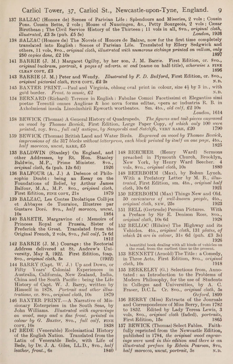 137 138 14] 143 145 154 158 159 Carliol Tower, 37, Carliol St., Newcastle-upon-Tyne, England. 9 BALZAC (Honore de) Scenes of Parisian Life: Splendours and Miseries, 2 vols ; Cousin Pons. Cousin Bette, 2 vols; House of Nuncingen, &amp;c., Petty Bourgeois, 2 vols; Cesar Birothean ; The Civil Service History of the Thirteen; 11 vols in all, 8vo., original cloth, tllustrated, £3 3s (pub. £5 5s) London, 1926 BALZAC (Honore de) The Novels of Honore de Balzac, now for the first time completely translated into English: Scenes of Parisian Life. Translated by Ellery Sedgwick and others, 11 vols, 8vo., original cloth, illustrated with numerous etchings printed on vellum, only 250 copies done, £2 10s 1897 BARRIE (J. M.) Margaret Ogilby, by her son, J. M. Barrie. First Edition, cr. 8vo., original buckram, portrait, 4 pages of adverts. at end (name on half-title), otherwise A FINE CLEAN Copy, £3 1896 BARRIE (J. M.) Peter and Wendy. Illustrated by F. D. Bedford, First Edition, cr. 8vo., original pictortal cloth, FINB COPY, £2 2s N.D. BAXTER PRINT.—Paul and Virginia, oblong oval print in colour, size 43 by 3 in., with gold border. Front. to music, £2 N.D. BERNARD (Richard) Terence in English: Fabulae Comici Facetissimi et Elegantiss simi poetae Terentii omnes Anglicae &amp; hoc nova forma editae, opera ac industria R. B. in Axholmiensi insula Lincolnshirii Epworth wortheates. Sm. 4to., old calf, £2 10s London, 1614 BEWICK (Thomas) A General History of Quadrupeds. The figures and taal-preces engraved on wood by Thomas Bewick, First Edition, Large Paper Copy, of which only 100 were printed, roy. 8vo., full calf antique, by Sangorski and Sutcliffe, VERY RARE, £20 1790 BEWICK (Thomas) British Land and Water Birds. Engraved on wood by Thomas Bewtck, impressions of the 317 blocks without letterpress, each block printed by ttself on one page, 4to., half morocco, uncut, RARE, £5 135 BALDWIN (Stanley) On England, and other Addresses, by Rt. Hon. Stanley Baldwin, M.P., Prime Minister. 8vo., original cloth, 6s (pub. 12s 6d) 1926 136 BALFOUR (A. J.) A Defence of Philo- sophic Doubt: being an Essay on the Foundations of Belief, by Arthur James Balfour, M.A., M.P. 8vo., orzginal cloth, First Edition, FINE Copy, 21s 1879 139 BALZAC, Les Contes Drolatique Collijez et Abbayes de Touraine, Illustree par Gustave Doré. 8vo., half morocco, wncut, 10s 1864 140 BARETH, Margravine of: Memoirs of Princess Royal of Prussia, Sister of Frederick the Great. Translated from the Original French, 2 vols, 8vo., full calf, 7s 6d 1812 142 BARRIE (J. M.) Courage: the Rectorial Address delivered at St. Andrew’s Uni- versity, May 3, 1922. First Edition, fcap. 8vo., original cloth, 5s (1922) 144 BARRY (Capt. W. J.) Up and Down, or Fifty Years’ Colonial Experiences in Australia, California, New Zealand, India, China and the South Pacific: being the Life History of Capt. W. J. Barry, written by Himself in 1878. Portrait and other dllus- trations, cr. 8vo., original cloth, 10s 1879 146 BAXTER PRINT.—A Narrative of Mis- sionary Enterprises in the South Seas, by John Williams. Illustrated with engravings on wood, map and a fine front. printed in colour by G. Baxter, 8vo., full calf, FINE copy, 10s 1838 147 BEDE (Venerable) Ecclesiastical History of the English Nation. Translated from the Latin of Venerable Bede, with Life of Bede, by Dr. J. A. Giles, LL.D., 8vo., half leather, front., 6s 1840 1825 148 BEECHER (Henry Ward) Sermons preached in Plymouth Church, Brooklyn, New York, by Henry Ward Beecher. 4 vols, 8vo., origznal cloth, 10s 1880 148 BEERBOHM (Max), by Bohun Lynch. With a Prefatory Letter by M. B., clus- trated, First Edition, sm. 4to., orzginal half cloth, 10s 6d 1921 150 BEERBOHM (Max) Things New and Old. 50 caricatures of well-known people, 4to., original cloth, NEW, 25s 1923 151 BELL (Gertrude) Persian Pictures. With a Preface by Sir E. Denison Ross, §vo., ortgenal cloth, 10s 6d 1928 152 BELLOC (Hilaire) The Highway and its Vehicles. 4to., original cloth, 131 plates, of which 24 are in colour, 31s 6d (pub. £3 3s) 1926 A beautiful book dealing with all kinds of vehicles on the road, from the earliest time to the present. 153 BENNETT (Arnold) The Title: a Comedy, in Three Acts, First Edition, 8vo., ovzginal cloth, 10s 1918 155 BERKELEY (G.) Selections from, Anno- tated : an Introduction to the Problems of Modern Philosophy, for the use of Students in Colleges and Universities, by A. C. Fraser, D.C.L. Cr. 8vo., orzginal cloth, 5s Oxford, 1899 156 BERRY (Miss) Extracts of the Journals and Correspondence of Miss Berry, from 1782 to 1852. Edited by Lady Teresa Lewis, 3 vols, 8vo., orzgenal cloth (faded), portraits, First Edition, 15s 1865 157 BEWICK (Thomas) Select Fables. Faith- fully reprinted from the Newcastle Edition, published in 1784, the original wood engrav- ings were used in this edition and there is an allustrated preface by Edwin Pearson, 8vo, half morocco, uncut, portrait, 5s N.D.