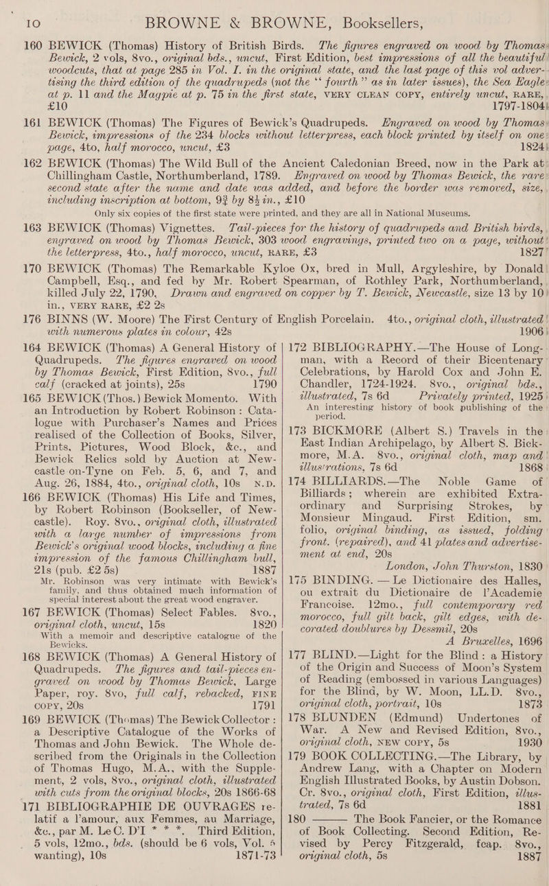 IO 160 161 162 163 170 BROWNE &amp; BROWNE, Booksellers, BEWICK (Thomas) History of British Birds. The figures engraved on wood by Thomas: Bewick, 2 vols, 8vo., original bds., uncut, First Edition, best ampresstons of all the beautiful! woodcuts, that at page 285 in Vol. I. in the original state, and the last page of this vol adver- taseng the third edition of the quadrupeds (not the ‘‘ fourth” as in later issues), the Sea Hagle: at p. ll and the Magypre at ». 75 in the first state, VERY CLEAN COPY, entirely uncut, RARE, £10 1797-1804} BEWICK (Thomas) The Figures of Bewick’s Quadrupeds. Hngraved on wood by Thomas: Bewick, impressions of the 234 blocks without letterpress, each block printed by itself on one: page, 4to, half morocco, uncut, £3 1824} BEWICK (Thomas) The Wild Bull of the Ancient Caledonian Breed, now in the Park at: Chillingham Castle, Northumberland, 1789. Hngraved on wood by Thomas Bewick, the rare: second state after the name and date was added, and before the border was removed, size, including inscription at bottom, 93% by 8hin., £10 Only six copies of the first state were printed, and they are all in National Museums. BEWICK (Thomas) Vignettes. Tazl-preces for the history of quadrupeds and British birds, engraved on wood by Thomas Bewick, 303 wood engravings, printed two on a page, without ' the letterpress, 4to., half morocco, uncut, RARE, £3 18277 BEWICK (Thomas) The Remarkable Kyloe Ox, bred in Mull, Argyleshire, by Donald Campbell, Esq., and fed by Mr. Robert Spearman, of Rothley Park, Northumberland, killed July 22, 1790, in., VERY RARE, £2 2s 176 with numerous plates in colour, 42s 164 BEWICK (Thomas) A General History of Quadrupeds. The figures engraved on wood by Thomas Bewick, First Edition, 8vo., full calf (cracked at joints), 25s 1790 165 BEWICK (Thos.) Bewick Momento. With an Introduction by Robert Robinson : Cata- logue with Purchaser’s Names and Prices realised of the Collection of Books, Silver, Prints, Pictures, Wood Block, &amp;c., and Bewick Relics sold by Auction at New- castle on-Tyne on Feb. 5, 6, and 7, and Aug. 26, 1884, 4to., orzginal cloth, 10s N.D. 166 BEWICK (Thomas) His Life and Times, by Robert Robinson (Bookseller, of New- castle). Roy. 8vo., orzgenal cloth, illustrated with a large number of itmpressions from Beunck’s oregenal wood blocks, including a fine empresston of the famous Chillingham bull, 21s (pub. £2 5s) 1887 Mr. Robinson was very intimate with Bewick’s family, and thus obtained much information of special interest about the great wood engraver. 167 BEWICK (Thomas) Select Fables. 8vo., original cloth, uncut, 15s 1820 With a memoir and descriptive catalogue of the Bewicks. 168 BEWICK (Thomas) A General History of Quadrupeds. The figures and tazl-pieces en- graved on wood by Thomas Bewick, Large Paper, roy. 8vo, full calf, rebacked, FINE copy, 20s 1791 169 BEWICK (Thomas) The Bewick Collector : a Descriptive Catalogue of the Works of Thomas and John Bewick. The Whole de- scribed from the Originals in the Collection of Thomas Hugo, M.A., with the Supple- ment, 2 vols, 8vo., orzgenal cloth, wlustrated with cuts from the original blocks, 20s 1866-68 171 BIBLIOGRAPHIE DE OUVRAGES re- latif a Pamour, aux Femmes, au Marriage, &amp;e., par M. Le C. DI * * *. Third Edition, 5 vols, 12mo., bds. (should be 6 vols, Vol. 4 wanting), 10s 1871-73 Ato., orzgienal cloth, illustrated | 1906 } 172 BIBLIOGRAPHY.—The House of Long- man, with a Record of their Bicentenary Celebrations, by Harold Cox and John E. Chandler, 1724-1924. S8vo., original bds., allustrated, 7s 6d Privately printed, 1925 | An interesting history of book publishing of the period. 173 BICKMORE (Albert 8S.) Travels in the Hast Indian Archipelago, by Albert S. Bick- more, M.A. 8vo., orzgenal cloth, map and | illus'rations, 7s 6d 1868 | 174 BILLIARDS.—The Noble Game of. Billiards; wherein are exhibited Extra- ordinary and Surprising Strokes, by Monsieur Mingaud. First Edition, sm. folio, original binding, as issued, folding ' front. (repaired), and 41 plates and advertise- ment at end, 20s London, John Thurston, 1830 175 BINDING. — Le Dictionaire des Halles, ou extrait du Dictionaire de lAcademie Francoise. 12mo., full contemporary red morocco, full gilt back, gilt edges, with de- corated doublures by Dessmil, 20s A Bruxelles, 1696 177 BLIND.—Light for the Blind: a History of the Origin and Success of Moon’s System of Reading (embossed in various Languages) for the Blind, by W. Moon, LL.D. 8vo., original cloth, portrait, 10s 1873 178 BLUNDEN (Edmund) Undertones of War. A New and Revised Edition, 8vo., original cloth, NEW CoPyY, 5s 1930 179 BOOK COLLECTING.—The Library, by Andrew Lang, with a Chapter on Modern English Illustrated Books, by Austin Dobson. Cr. 8vo., orzginal cloth, First Edition, clus- trated, 7s 6d 1881 | 180 The Book Fancier, or the Romance ot Book Collecting. Second Edition, Re- vised by Percy Fitzgerald, feap.. 8vo., orzginal cloth, 5s 1887