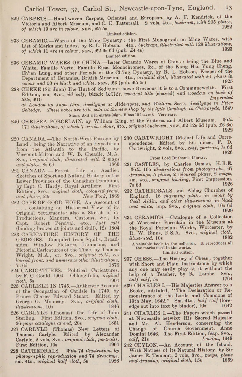 229 233 Carliol Tower, 37, Carliol St., Newcastle-upon-Tyne, England. 13 CARPETS.—Hand-woven Carpets, Oriental and European, by A. F. Kendrick, of the Victoria and Albert Museum, and C. E. Tattersall. 2 vols, 4to., buckram, with 205 plates, of which 19 are in colour, NEW, £5 5s 1922 Limited edition. CERAMIO.—Wares of the Ming Dynasty: the First Monograph on Ming Wares, with List of Marks and Index, by R. L. Hobson. 4to., huckram, illustrated with 128 illustrations, of which 11 are in colour, NEW, £2 6s 6d (pub. £4 4s) 1923 Limited edition. 238 &amp;c., of the Kang Hsi, Yung Cheng, R. L. Hobson, Keeper of the illustrated with 26 plates in 1925 White, Famille Verte, Famille Rose, Monochromes, Ch’ien Lung, and other Periods of the Ch’ing Dynasty, by Department of Ceramics, British Museum. 4to., original cloth, colour and 50 in black and white, NEW, £3 (pub. £5 5s) CHEKE (Sir John) The Hurt of Sedition: howe Greveous it is to a Communewelth. First Edition, sm. 8vo., old calf, black letter, woodcut title (shaved) and woodcut on back of tetle, £10 Imprinted at London by Jhon Day, dwellynge at Aldersgate, and William Seres, dwellynge in Peter Colledge. These bokes are to be sold at the new shop by the lytle Conduyte in Cheapsyde, 1549 Signs. A-H 4 in eights (sign. B has 10 leaves). Very rare. 240 CHELSEA PORCELAIN, by William King, of the Victoria and Albert Museum. With 171 illustrations, of which 7 are in colour, 4to., original buckram, NEW, £2 128 6d (pub. Se 220 CANADA.—The North-West Passage by Land: being the Narrative of an Expedition from the Atlantic to the Pacific, by Viscount Milton and W. B. Cheadle, M.A. 8vo., original cloth, illustrated with 2 maps and plates, 8s 6d 1866 221 CANADA. — Forest Life in Acadie: Sketches of Sport and Natural History in the Lower Provinces of the Canadian Dominion, by Capt. C. Hardy, Royal Artillery. First Edition, 8vo., orzginal cloth, coloured front. and plates, 20s New York, 1869 222 CAPE OF GOOD HOPE, An Account of . . containing an Historical View of its Original Settlements; also a Sketch of its Productions, Manners, Customs, &amp;c., by Capt. Robert Percival. 4to., half calf (binding broken at joints and dull), 12s 1804 223 CARICATURE HISTORY OF THE GEORGES. Compiled from Squibs, Broad- sides, Window Pictures, Lampoons, and Pictorial Caricatures of the Time, by Thomas Wright, M.A., cr. 8vo., original cloth, co- loured front. and numerous other tlustrations, 7s 6d 1876 224 CARICATURES.—Political Caricatures, by F. C. Gould, 1904. Oblong folio, orzgenal cloth, 5s 1904 225 CARLISLE IN 1745.—Authentic Account of the Occupation of Carlisle in 1745, by Prince Charles Edward Stuart. Edited by George G. Mounsey. 8vo., orginal cloth, tllustrations, 10s 1846 226 CARLYLE (Thomas) The Life of John Sterling. First Edition, 8vo., orzginal cloth, 36-page catalogue at end, 20s 1851 227 CARLYLE (Thomas) New Letters of Thomas Carlyle. Edited by Alexander Carlyle, 2 vols, 8vo., original cloth, portraits, First Edition, 10s 1904 228 CATHEDRALS. With 74 illustrations by photographic reproduction and 74 drawings, sm. 4to., original half cloth, 5s 1926 230 CARTWRIGHT (Major) Life and Corre- spondence. Edited by his niece, F. rt Cartwright, 2 vols, 8vo., calf, portrazt, 7s 1826 From Lord Durham’s Library. 231 CASTLES, by Charles Osman, K.B.E. With 105 illustrations from photographs, 67 drawings, 5 plans, 2 coloured plates, 2 maps, sm. 4to., original binding, First Impression, 7s 6d 1926 232 CATHEDRALS and Abbey Churches of England. 16 charming plates in colour by Cecil Aldin, and other tllustrations in black and white, imp. 8vo., original cloth, 10s 6d 1929 234 CERAMICS.—Catalogue of a Collection of Worcester Porcelain in the Museum at the Royal Porcelain Works, Worcester, by R. W. Binns, F.8.A. 8vo., original cloth, ellustrated, 10s 1882 A valuable book to the collector. It reproduces all the marks used in the works. Limited edition. 237 CHESS.—The History of Chess ; together with Short and Plain Instructions by which any one may easily play at it without the help of a Teacher, by R. Lambe. 8vo., half calf, 5s 1764 239 CHARLES I.—His Majesties Answer to a Booke, intituled, ‘*The Declaration or Re- monstrance of the Lords and Commons of 19th May, 1642.” Sm. 4to., half calf (fore- edge cut into text by binder), 10s 1642 241 CHARLES I.—The Papers which passed at Newcastle betwixt His Sacred Majestie and Mr. Al. Henderson, concerning the Change of Church Government, Anno Domini 1646. The First Edition, feap. 8vo., calf, 21s London, 1649 242 CEYLON.—An Account cf the Island. With Notices of its Natural History, by Sir James E. Tennant, 2 vols, 8vo., maps, plans and drawing, original cloth, 15s 1859
