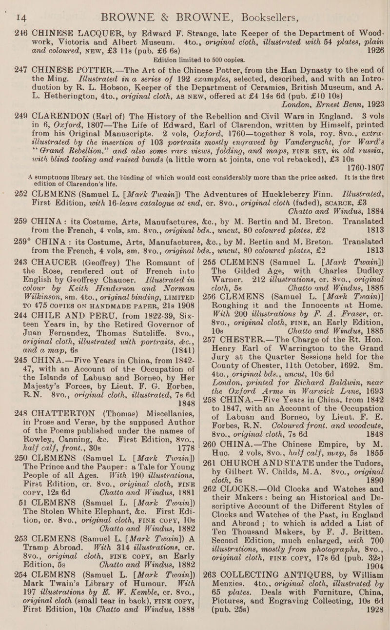 216 CHINESE LACQUER, by Edward F. Strange, late Keeper of the Department of Wood- work, Victoria and Albert Museum. 4to., original cloth, illustrated with 54 plates, plain and coloured, NEW, £3 11s (pub. £6 6s) 1926 Edition limited to 500 copies. CHINESE POTTER.—The Art of the Chinese Potter, from the Han Dynasty to the end of the Ming. Illustrated ina series of 192 examples, selected, described, and with an Intro- duction by R. L. Hobson, Keeper of the Department of Ceramics, British Museum, and A. L. Hetherington, 4to., original cloth, AS NEW, offered at £4 14s 6d (pub. £10 10s) London, Ernest Benn, 1923 CLARENDON (Earl of) The History of the Rebellion and Civil Wars in England. 3 vols in 6, Oxford, 1807—The Life of Edward, Earl of Clarendon, written by Himself, printed from his Original Manuscripts. 2 vols, Oxford, 1760—together 8 vols, roy. 8vo., extra- illustrated by the insertion of 103 portraits mostly engraved by Vandergucht, for Ward’s ““Grand Rebellion,” and also some rare views, folding, and maps, FINE SET, % old russia, 247 249 edition of Clarendon’s life. 1760-1807 It is the first Illustrated, Chatto and Windus, 1884 Translated 1813 Translated 1813 the Rose, rendered out of French into English by Geoffrey Chaucer. Iilustrated in colour by Keith Henderson and Norman Wilkinson, sm. 4to., ortginal binding, LIMITED TO 475 COPIES ON HANDMADE PAPER, 21s 1908 244 CHILE AND PERU, from 1822-39, Six- teen Years in, by the Retired Governor of Juan Fernandez, Thomas Sutcliffe. S8vo., ortginal cloth, wlustrated with portraits, &amp;c., and a map, 6s (1841) 245 CHINA.—Five Years in China, from 1842- 47, with an Account of the Occupation of the Islands of Labuan and Borneo, by Her Majesty’s Forces, by Lieut. F. G. Forbes, R.N. 8vo., original cloth, tllustrated, 7s 6d 1848 248 CHATTERTON (Thomas) Miscellanies, in Prose and Verse, by the supposed Author of the Poems published under the names of Rowley, Canning, &amp;c. First Edition, 8vo., half calf, front., 30s 1778 250 CLEMENS (Samuel L. [Mark Twain]) The Prince and the Pauper: a Tale for Young People of all Ages. With 190 ilustrations, First Edition, cr. 8vo., orzginal cloth, FINE COPY, 12s 6d Chatto and Windus, 1881 51 CLEMENS (Samuel L. [Mark Twain)) The Stolen White Elephant, &amp;c. First Edi- tion, cr. 8vo., oregenal cloth, FINE Copy, 10s Chatto and Windus, 1882 253 CLEMENS (Samuel L. [Mark Twain]) A Tramp Abroad. With 314 «lustrations, er. 8vo., original cloth, FINE copy, an Early Edition, 5s Chatto and Windus, 1882 254 CLEMENS (Samuel L. [Mark Twain)}) Mark Twain’s Library of Humour. Wath 197 wlustrateons by H. W. Kemble, cr. 8vo., original cloth (small tear in back), FINE COPY, First Edition, 10s Chatto and Windus, 1888 The Gilded Age, with Charles Dudley Warner. 212 illustrations, cr. 8vo., original cloth, 5s Chatto and Windus, 1885 256 CLEMENS (Samuel L. [Mark Twain)] Roughing it and the Innocents at Home. With 200 illustratzons by F. A. Fraser, cr. 8vo., ortgenal cloth, FINE, an Early Edition, 10s Chatto and Windus, 1885 257 CHESTER.—The Charge of the Rt. Hon. Henry Earl of Warrington to the Grand Jury at the Quarter Sessions held for the County of Chester, 11th October, 1692. Sm. 4to., orsginal bds., uncut, 10s 6d London, printed for Richard Baldwin, near the Oxford Arms in Warwick Lane, 1693 258 CHINA.—Five Years in China, from 1842 to 1847, with an Account of the Occupation of Labuan and Borneo, by Lieut. F. E. Forbes, R.N. Coloured front. and woodcuts, 8vo., original cloth, 7s 6d 1848 260 CHINA.—The Chinese Empire, by M. Huc. 2 vols, 8vo., half calf, map, 58s 1855 261 CHURCH ANDSTATE under the Tudors, by Gilbert W. Childs, M.A. 8vo., original cloth, 5s 1890 262 CLOCKS.—Old Clocks and Watches and their Makers: being an Historical and De- scriptive Account of the Different Styles of Clocks and Watches of the Past, in England and Abroad ; to which is added a List of Ten Thousand Makers, by F. J. Britten. Second Edition, much enlarged, with 700 wlustrations, mostly from photographs, 8vo., original cloth, FINE Copy, 17s 6d (pub. 32s) 1904 263 COLLECTING ANTIQUES, by William Menzies. 4to., original cloth, wlustrated by — 65 plates. Deals with Furniture, China, Pictures, and Engraving Collecting, 10s 6d (pub. 25s) 1928