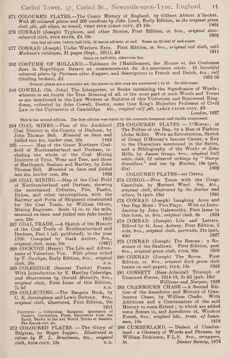271 276 277 282 233 15 COLOURED PLATES.—The Comic History of England, by Gilbert Abbott A’ Becket. With 20 coloured plates and 200 woodcuts by John Leech, Early Edition, tn the original green cloth gilt, gilt edges, as issued, VERY FINE CLEAN Copy, £3 10s 1864 CONRAD (Joseph) Typhoon, and other Stories, First Edition, cr. 8vo., origenal slate- coloured cloth, FINE STATE, £4 10s j 1903 One leaf adverts. before half-title, 16 leaves adverts. at end. Name on fly-leaf of end-paper. CONRAD (Joseph) Under Western Eyes. First Edition, cr. 8vo., original red cloth, with Methuen’s catalogue, 31 pages (Sept., 1911), £3 1911 Name on half-title, otherwise fine. COSTUME OF HOLLAND.—Tableaux de )’Habillement, dee Mcears et des Coutumes dans la Republique Batave au commencement du dix-neuviesne siécle. 16 beautiful coloured plates by Pertman after Kuyper, and descriptions in French and Dutch, 4to., calf (binding broken), £2 1803.05 Twenty plates area complete set, the plates in this copy are numbered 1 to 16. No title-page. COWELL (Dr. John) The Interpreter, or Booke containing the Significance of Words ; wherein is set foorth the True Meaning of all, or the most part of such Words and Terms as are mentioned in the Law Writers or Statutes of this Victorious and Renowned King- dome, collected by John Cowell, Doctor, some time King’s Majesties Professor of Civill 4to., original calf gilt, LARGE PAPER COPY, £3 Carliol Tower, 37, Carliol St., Newcastle-upon-Tyne, England. Law in the Universitie of Cambridge. London, 1637 264 COAL MINES.—Plan of the Auckland Coal District in the County of Durham, by John Thomas Bell. Mounted on linen and folded into 4to. leather case, 20s 1852 265 Map of the Great Northern Coal- field of Northumberland and Durham, in- cluding the whole of the Coal Mining Districts of Tyne, Wear and Tees, and those of Hartlepool, Seaham and Hartley, by John Thomas Bell. Mounted on linen and folded into 4to. leather case, 20s 1852 266 COAL MINING.—Map of the Coal Field of Northumberland and Durham, showing the ascertained Oolleries, Pits, Faults, Dykes, and other interruptions, with the Railway and Ports of Shipment constructed for the Coal Trade, by William Oliver, Mining Engineer. Scale 13 in, to the mile, mounted on linen and folded into folio leather case, 25s 1851 267 COAL TRADE.—A Sketch of the History of the Coal Trade of Northumberland and Durham, Part 1 (all published), to the year 1700. Compiled by Mark Archer, 8vo., original cloth, map, 10s (1897) tures of Valentine Vox. With plates etched by T. Onwhyn, Early Edition, 8vo., orzgznal cloth, 26s N.D. 269 COLERIDGE (Samuel Taylor) Poems. With Introduction by E. Hartley Coleridge, and illustrations by Gerald Metcalfe, 8vo., original cloth, First Issue of this Edition, 7s 6d N.D. 270 COLLECTING.—The Bargain Book, by C. E. Jerningham and Lewis Bettany. 8vo., original cloth, illustrated, First Edition, 10s 1911 ConTENTS : — Collecting, Bargains, Ignorance of Dealers, Curiosities, Finds, Recoveries from the Earth, Thefts in the Art World, Tricks of Dealers, The Knock-out, &amp;c. 272 COLOURED PLATES. — The Glory of Belgium, by Roger Ingpen. Illustrated in colour by W. L. Bruckman, 4to., original cloth, FINE copy, 15s N.D. 273 COLOURED PLATES. — 1)’Horeay, or The Follies of the Day, by a Man of Fashion (John Mills). With an Introduction, Sketch of Count D’Horsay’s famous Career, a Key to the Characters mentioned in the Satire, and a Bibliography of the Works of John Mills, by James Grego, 8vo., original half white cloth, 12 coloured etchings by ‘* George Standfast,” and one by Macitse, 10s (pub. 21s) 1902 COLOURED PLATES—see Cutna. 274 CONGO.—Five Years with the Congo Cannibals. by Herbert Ward. Sm. 4to., original cloth, illustrated by the Author and others, 7s (pub. 15s) 1891 275 CONRAD (Joseph) Laughing Anne and One Day More: Two Plays. With an Intro- duction by John Galsworthy, First Issue in this form, er. 8vo., original cloth, 6s 1924 278 CONRAD (Joseph) Life and _ Letters. Edited by G. Jean Aubrey, First Edition, 2 vols, 8vo., original cloth, portratts, 21s (pub. 42s) 1927 279 CONRAD (Joseph) The Rescue: a Ro- mance of the Shallows. First Edition, post 8vo., original green cloth, FINE, 20s 1920 280 CONRAD (Joseph) The Rover. First Edition, cr. 8vo., oriyinal dark green cloth (name on end-paper), FINE, 15s 1923 281 CONSETT (Rear-Admiral) Triumph of Unarmed Forces, 1914-18, 3s 6d (pub. 16s) Williams and Norgate, 1923 285 CRANBOURN CHASE.—A Second Kdi- tion of the Anecdotes and History of Cran- bourne Chase, by William Chafin. With Additions and a Continuation of the said History to some Extent ; to which are added some Scenes in, and Anecdotes of, Windsor Forest, 8vo.. original bds., front. of hunts- men, 10s 1818 286 CUMBERLAND. — Dialect of Cumber- land : a Glossary of Words and Phrases, by William Dickinson, F.L.S. 8vo., wrappers, 5s Dialect Society, 1878