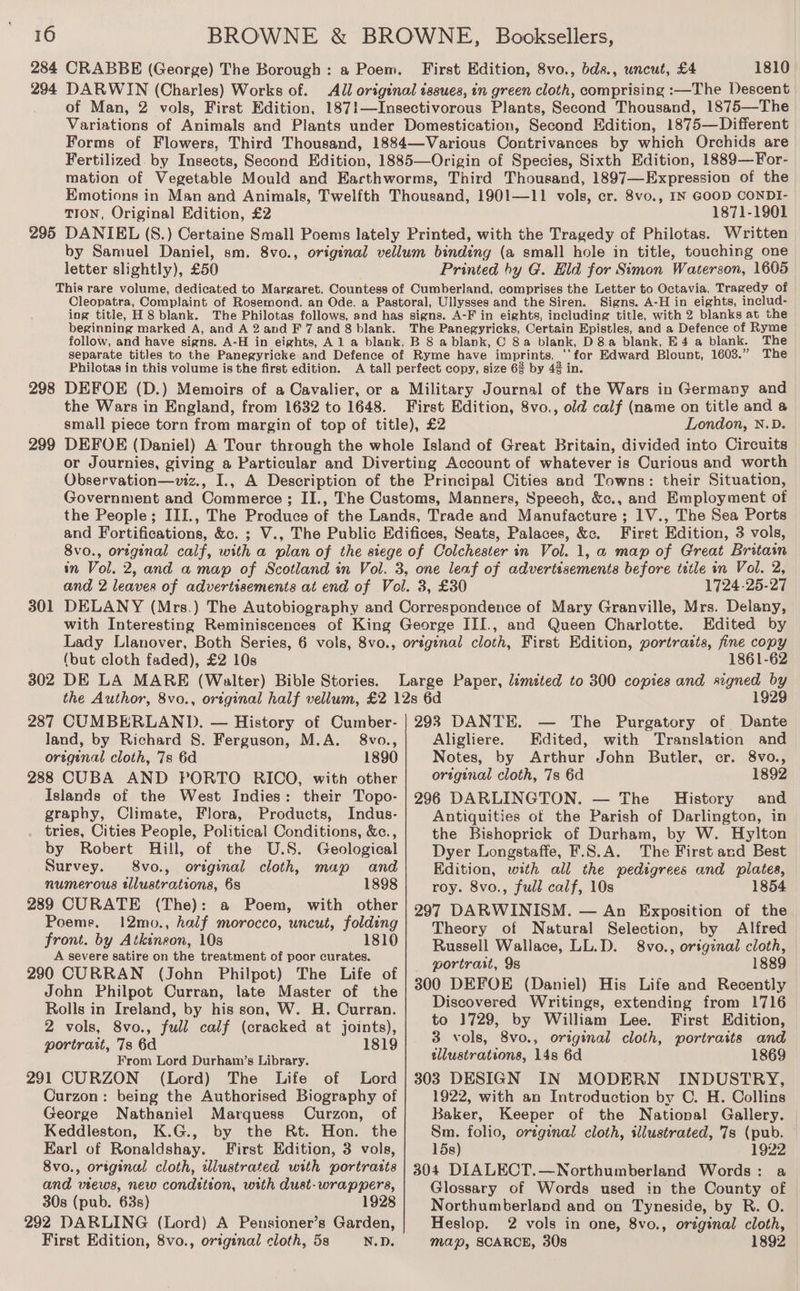 294 295 298 301 First Edition, 8vo., bds., uncut, £4 1810 DARWIN (Charles) Works of. All original issues, in green cloth, comprising :—The Descent of Man, 2 vols, First Edition, 187!1—Insectivorous Plants, Second Thousand, 1875—The Variations of Animals and Plants under Domestication, Second Edition, 1875—Different Forms of Flowers, Third Thousand, 1884—Various Contrivances by which Orchids are Fertilized. by Insects, Second Edition, 1885—Origin of Species, Sixth Edition, 1889—For- mation of Vegetable Mould and Earthworms, Third Thousand, 1897—Expression of the Emotions in Man and Animals, Twelfth Thousand, 1901—11 vols, er. 8vo., IN GOOD CONDI- TION, Original Edition, £2 1871-1901 DANIEL (S8.) Certaine Small Poems lately Printed, with the Tragedy of Philotas. Written by Samuel Daniel, sm. 8vo., original vellum binding (a small hole in title, touching one letter slightly), £50 Printed hy G. Hld for Simon Waterson, 1605 This rare volume, dedicated to Margaret, Countess of Cumberland, comprises the Letter to Octavia, Tragedy of Cleopatra, Complaint of Rosemond, an Ode. a Pastoral, Ullysses and the Siren. Signs. A-H in eights, includ- ing title, H 8 blank. The Philotas follows, and has signs. A-F in eights, including title, with 2 blanks at the beginning marked A, and A 2 and F 7 and 8 blank. The Panegyricks, Certain Epistles, and a Defence of Ryme follow, and have signs. A-H in eights, Al a blank, B 8 a blank, C 8a blank, D8.a blank, E4 a blank. The separate titles to the Panegyricke and Defence of Ryme have imprints, ‘‘for Edward Blount, 1603.” The Philotas in this volume is the first edition. A tall perfect copy, size 63 by 4% in. DEFOE (D.) Memoirs of a Cavalier, or a Military Journal of the Wars in Germany and the Wars in England, from 1632 to 1648. First Edition, 8vo., old calf (name on title and a small piece torn from margin of top of title), £2 London, N.D. DEFOE (Daniel) A Tour through the whole Island of Great Britain, divided into Circuits or Journies, giving a Particular and Diverting Account of whatever is Curious and worth Observation—viz., I., A Description of the Principal Cities and Towns: their Situation, Government and Commerce ; II., The Customs, Manners, Speech, &amp;c., and Employment of the People; III., The Produce of the Lands, Trade and Manufacture ; 1V., The Sea Ports and Fortifications, &amp;c. ; V., The Public Edifices, Seats, Palaces, &amp;. Firgt Edition, 3 vols, 8vo., original calf, with a plan of the siege of Colchester in Vol. 1, @ map of Great Britain in Vol. 2, and a map of Scotland in Vol. 3, one leaf of advertisements before tetle in Vol. 2, and 2 leaves of advertisements at end of Vol. 3, £30 1724-25-27 DELANY (Mrs.) The Autobiography and Correspondence of Mary Granville, Mrs. Delany, with Interesting Reminiscences of King George III., and Queen Charlotte. Edited by Lady Llanover, Both Series, 6 vols, 8vo., ortginal cloth, First Edition, portrasts, fine copy (but cloth faded), £2 10s 1861-62 302 DE LA MARE (Walter) Bible Stories. Large Paper, limited to 300 copies and signed by 1929 the Author, 8vo., original half vellum, £2 12s 6d 287 CUMBERLAND. — History of Cumber- | 293 DANTE. — The Purgatory of Dante land, by Richard 8. Ferguson, M.A. 8vo., Aligliere. Edited, with Translation and original cloth, 7s 6d 1890 Notes, by Arthur John Butler, cr. 8vo., 288 CUBA AND PORTO RICO, with other original cloth, 7s 6d 1892 Isiands of the West Indies: their Topo- | 296 DARLINGTON. — The History and graphy, Climate, Flora, Products, Indus- tries, Cities People, Political Conditions, &amp;c., by Robert Hill, of the U.S. Geological Survey. 8vo., original cloth, map and numerous tllustrations, 6s 1898 289 CURATE (The): a Poem, with other Poems, 12mo., half morocco, uncut, folding front. by Atkineon, 10s 1810 A severe satire on the treatment of poor curates. 290 CURRAN (John Philpot) The Life of John Philpot Curran, late Master of the Rolls in Ireland, by his son, W. H. Curran. 2 vols, 8vo., full calf (cracked at joints), portrait, 7s 6d 1819 From Lord Durham/’s Library. 291 CURZON (Lord) The Life of Lord Curzon: being the Authorised Biography of George Nathaniel Marquess Curzon, of Keddleston, K.G., by the Rt. Hon. the Earl of Ronaldshay. First Edition, 3 vols, 8vo., original cloth, illustrated with portrasts and views, new condition, with dust-wrappers, 30s (pub. 63s) 1928 292 DARLING (Lord) A Pensioner’s Garden, First Edition, 8vo., original cloth, 5s N.D. Antiquities of the Parish of Darlington, in the Bishoprick of Durham, by W. Hylton Dyer Longstaffe, F.S.A. The First and Best Edition, with all the pedigrees and plates, roy. 8vo., full calf, 10s 1854 297 DARWINISM. — An Exposition of the Theory of Natural Selection, by Alfred Russell Wallace, LL.D. 8vo., original cloth, portrait, 9s 1889 300 DEFOE (Daniel) His Life and Recently Discovered Writings, extending from 1716 to 1729, by William Lee. First Edition, 3 vols, 8vo., original cloth, portraits and tllustrations, 14s 6d 1869 303 DESIGN IN MODERN INDUSTRY, 1922, with an Introduction by C. H. Collins Baker, Keeper of the National Gallery. Sm. folio, orzginal cloth, illustrated, 7s (pub. 15s) 1922 304 DIALECT.—Northumberland Words: a Glossary of Words used in the County of | Northumberland and on Tyneside, by R. O. Heslop. 2 vols in one, 8vo., orzginal cloth, map, SCARCE, 30s 1892
