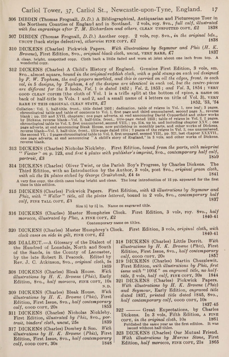 306 DIBDIN (Thomas Frognall, D.D.) A Bibliographical, Antiquarian and Picturesque Tour in the Northern Counties of England and in Scotland. 2 vols, roy. 8vo., full calf, illustrated with fine engravings after T. M. Richardson and others, CLEAN UNSPOTTED COPY, £2 1838 307 DIBDIN (Thomas Frognall, D.D.) Another copy. 2 vols, roy. 8vo., #n the original bds., uncut (back strips defective), otherwise FINE COPY, £2 1838 310 DICKENS (Charles) Pickwick Papers. With illustrations by Seymour and Phiz (H. K. Browne), First Edition, 8vo., original black cloth, uncut, VERY RARE, Ed 1837 A clean, bright, unspotted copy. Cloth back a little faded and worn at joint about one inch from top. A wonderful copy. 312 DICKENS (Charles) A Child’s History of England. Genuine First Edition, 3 vols, sm. 8vo., almost square, bound in the oriyinal reddish cloth, with a gold stamp on each vol designed by F. W. Topham, the end-papers marbled, and this is carried on all the edges, front. to each vol, in 5 designs, by Topham, 4 of the designs are identical in each vol, but the centre-pieces are different for the 3 books, Vol. 1 is dated 1852 ; Vol. 2, 1853; and Vol. 3, 1854; VERY GOOD CLEAN Corrs (the cloth of Vol. 1 is a trifle split at the bottom of spine, a name on back of half-title in Vols. 1 and 2, and a small name of 4 letters on title of Vol. 3), VERY RARE IN THIS ORIGINAL CLEAN STATR, £7 1852, 53, ’54 Collation: Vol. 1, half-title, front., title dated 1852; dedication, table of reigns in Vol. 1, one leaf; 3 pages, chronological table and table of contents to Vol. 1, first page and third unnumbered, second page X., reverse blank ; pp. 210 and XVII. chapters; one page adverts. at end announcing David Copperfield and other works by Dickens, reverse blank—Vol. 2, half-title, front., title-page dated 1853; table of reigns in Vol. 2, 2 pages, chronological table to Vol. 2, first unnumbered, second VIII. ; pp. 214, up to, and including chapter XXV.; one page adverts. at end announcing Bleak House, now publishing in monthly parts, and other works of Dickens, reverse blank—Vol. 3, half-titie, front., title-page dated 1854; 2 pages of the reigns in Vol. 3, one unnumbered, the second VI. ; 2 pages chronological table to Vol. 3, first unpaged, second VIII., pp. 321, last chapter XXXVIL., one page adverts. at end announcing ‘A child’s story of England,” in 3 vols, and other works of Dickens, reverse blank. 313 DICKENS (Charles) Nicholas Nickleby. First Edition, bound from the parts, with misprint ‘* Visiter” on p. 123, and first 4 plates with publisher's imprint, 8vo., contemporary half calf, portrast, £3 1859 314 DICKENS (Charles) Oliver Twist, or the Parish Boy’s Progress, by Charles Dickens. The Third Edition, with an Introduction by the Author, 3 vols, post 8vo., original yreen cloth, with ali the 24 plates etched by George Cruikshank, £4 48 1841 A very fine copy, the cloth cases being bright and clean. The long introduction of 12 pp. appeared for the first time in this edition. 315 DICKENS (Charles) Pickwick Papers. First Edition, with 43 iJlustrations by Seymour and Phiz, with ‘‘ Weller” title, all the plates lettered, bound in 2 vols, 8vo., contemporary half calf, FINE TALL Copy, £3 1837 Size 83 by 54 in. Name on engraved title. 316 DICKENS (Charles) Master Humphries Clock. First Edition, 3 vols, roy. 8vo., half morocco, illustrated by Phiz, A FINE Copy, £2 1840-41 Contemporary name on titles. 320 DICKENS (Charles) Master Humphrey’s Clock. First Edition, 3 vols, original cloth, with clock cases on side in gilt, FINE COPY, £2 1840-41 305 DIALECT.—A Glossary of the Dialect of | 318 DICKENS (Charles) Little Dorrit. Weth the Hundred of Lonsdale, North and South illustrations by H. K. Browne (Phiz), First of the Sands, in the County of Lancaster, Edition, First Issue, 8vo., half contemporary by the late Robert B. Peacock. Edited by calf, @ooD copy, 203 1857 Rev. J. C. Atkinson, 8vo., original cloth, 5s | 319 DICKENS (Charles) Martin Chuzzlewit. 1869 First Edition, with illustrations by Phaz, first 308 DICKENS (Charles) Bleak House. Woeth issue with “*100£” on engraved title, no half- illustrations by H. K. Browne (Phiz), Karly title, 2 vols, half calf, rinE copy, 30s 1844 Edition, 8vo., half morocco, FINE COPY, 10s | 321 DICKENS (Charles) Pickwick Papers. N.D. With illustrations by H. K. Browne (Phiz) 309 DICKENS (Charles) Bleak House. With | and Seymour, Early Edition, engraved title illustrations by H. K. Browne (Phiz), First | ted 1837, printed toéle dated 1845, 8vo., Edition, First Issue, 8vo., half contemporary half contemporary calf, coop copy, 10s calf, GooD copy, 20s 1853 1837-45 : . 322 — Great Expectations, by Charles 311 DICKENS (Charles) Nicholas Nickleby. : ee ial First Edition, wlustrated by Phiz, 8vo., por- Dickens. In 3 vols, Fifth Kdition, a FINE ree copy, tn the ortginal cloth, 10s 1861 sb binders’ cloth, uncut, 258 1839 Published the same year as the first edition. It was 317 DICKENS (Charles) Dombey &amp; Son. With issued without half-titles. illustrations by H. K. Browne (Phiz), First | 323 DICKENS (Charles) Our Mutual Friend. Edition, First Issue, 8vo., half contemporary With illustrations by Marcus Stone, First calf, GooD copy, 30s 1848 Edition, half morocco, FINE COPY, 21s 1865