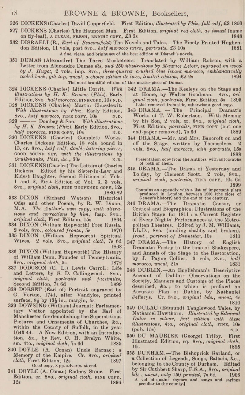 326 DICKENS (Charles) David Copperfield. First Edition, tlustrated by Phiz, full calf, £3 1850 | 327 DICKENS (Charles) The Haunted Man. First Edition, origenal red cloth, as issued (name on fly-leaf), A CLEAN, FRESH, BRIGHT COPY, £3 38 1848 332 DISRAELI (B., Hari of Beaconsfield) The Novels and Tales. The Finely Printed Hughen- don Edition, 11 vols, post 8vo., half morocco extra, portraits, £3 10s 1881 A fine, clean, and bright set of the best edition of Disraeli’s novels. 351 DUMAS (Alexandre) The Three Musketeers. Translated by William Robson, with a Letter from Alexandre Dumas fils, and 250 illustrations by Maurice Leloir, engraved on wood by J. Huyot, 2 vols, imp. 8vo., three-quarter crushed blue levant morocco, emblematecally tooled back, guilt top, uncut, a choice edition-de-luxe, limited edetion, £2 2s 1894 The most beautiful edition of this master-piece of Dumas. 324 DICKENS (Charles) Little Dorrit. With | 342 DRAMA.—The Keeleys on the Stage and wdlustrations by H. K. Browne (Phiz), Karly at Home, by Walter Goodman. 8vo., ore. Edition, 8vo., half morocco, FINECOPY, 10s N.D. ginal cloth, portrasts, First Edition, 5s 1895 328 DICKENS (Charles) Martin Chuzzlewit. Label removed from side, otherwise a good copy. With «sllustrations by Phiz, Early Edition, | 343 DRAMA. — The _ Principal Dramatic 8vo., half morocco, FINE COPY, 10s N.D. Works of T. W. Robertson. With Memoir 329 — Dombey &amp; Son. With tllustrations by his Son, 2 vols, cr. 8vo., original cloth, First Edition, portrazts, FINE Copy (but one end-paper removed), 7s 6d 1889 344 DRAMA.—Mr. and Mrs. Bancroft on and off the Stage, written by Themselves. 2 vols, 8vo., half morocco, with portrazts, 15s 1888 by H. K. Browne (Phiz), Early Edition, 8vo., half morocco, FINE COPY, 10s N.D. 330 DICKENS (Charles) Complete Works. Charles Dickens Edition, 18 vols bound in 13, er. 8vo., half calf, double lettering pieces, GOOD SOUND SET, with the illustrations by Cruskshanks, Phiz, &amp;c., 308 N.D. 331 DICKENS (Charles) The Letters of Charles Dickens. Edited by his Sister-in-Law and Eldest Daughter, Second Editions of Vols. 1 and 2, First Edition of Vol. 3, 3 vols, 8vo., original cloth, FINE UNOPENED COPY, 12s 1880-82 333 DIXON (Richard Watson) Historical Odes and other Poems, by R. W. Dixon, Presentation copy from the Authors, with autographs of both of them. 345 DRAMA.—The Drama of Yesterday and To day, by Clement Scott. 2 vols, 8vo., original cloth, portraits, FINE COPY, 10s 6d 1899 Contains an appendix with a list of important plays produced in London, between 1830 (the close of Genest’s history) and the end of the century. 346 DRAMA.—The Dramatic Censor, or M.A. The Author’s own copy, with altera- Critical and Biographical Illustrations of the tions and corrections by him, feap. 8vo., British Stage for 1811: a Correct Register original cloth, First Edition, 15s 1864 of Every Nights’ Performances at the Metro- 334 DIXON (William Hepworth) Free Russia. politan Theatres. Edited by J. M. Williams, 2 vols, 8vo., coloured fronts., 58 1870 LL.D., 8vo. (binding shabby and broken), 335 DIXON (William Hepworth) Spiritual Wives. 2 vols, 8vo., original cloth, 7s 6d 1868 336 DIXON (William Hepworth) The History of William Penn, Founder of Pennsylvania. 8vo.. original cloth, 5s 1872 337 DODGSON (C. L.) Lewis Carroll: Life and Letters, by S. D. Collingwood. 8vo., original cloth, portraits and fucstmiles, Second Edition, 7s 6d 1899 338 DORSET (Karl of) Portrait engraved by G. Vertue, 1741, after Vandyke, printed surface, 84 by 134 in., margin, 5s 339 DOWSING (William) Journal: Parliamen- tary Visitor appointed by the Earl of Manchester for demolishing the Superstitious Pictures and Ornaments of Churches, &amp;c., within the County of Suffolk, in the year 1643.44. A New Edition, with an Introduc- tion, &amp;c., by Rev. C. H. Evelyn White, sm. 4to., oreginal cluth, 7s 6d 1885 340 DOYLE (A. Conan) Uncle Barnac: a Memory of the Empire. Cr. 8vo., original cloth, First Edition, 12s 1897 Good copy, 8 pp. adverts. at end. 341 DOYLE (A. Conan) Rodney Stone. First Edition, cr. 8vo., original cloth, FINE COPY, 12s 1896 front., portrait of Bannister, 10s 18h] 347 DRAMA.—The History of English Dramatic Poetry to the time of Shakespere, and Annals of the Stage to the Restoration, by J. Payne Collier. 3 vols, 8vo., half morocco, uncut, 21s 1831 348 DUBLIN.—An Englishman’s Descriptive Account of Dublin: Observations on the Society, Manners and Customs of the Places described, &amp;c.; to which is prefixed an Accurate Plan of Dublin, by Nathaniel Jefferys. Cr. 8vo., original bds., uncut, 4s 1810 349 DULAC (Edmund) Tanglewood Tales, by Nathaniel Hawthorn. Illustrated by Hdmund Dulue in colour, first edition with these wlustrations, 4to., original cloth, FINE, 10s (pub. 15s) N.D. 350 DU MAURIER (George) Trilby. First Illustrated Edition, sq. 8vo., oreginal cloth, 10s 1895 355 DURHAM.—The Bishoprick Garland, or a Collection of Legends, Songs, Ballads, &amp;c., belonging to the County of Durham. Edited | by Sir Cuthbert Sharp, F.S.A., 8vo., orzginal bds., uncut, only 150 printed, 7s 6d 1906 A vol of quaint rhymes and songs and sayings peculiar to the county.]