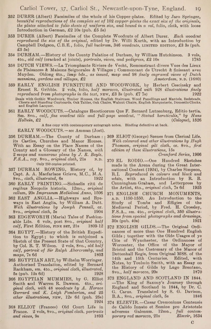 352 DURER (Albert) Facsimiles of the whole of his Copper-plates. Edited by Jaro Springer, beautsful reproductions of the complete set of 102 copper-plates the exact size of the originals, the plates attached to folio sheets of uniform size, and bound in a vol, folio, cloth, with loose Introduction in German, £2 10s (pub. £5 5s) DURER (Albert) Facsimiles of the Complete Woodcuts of Albert Durer. Hach woodcut reproduced the size of the original, edited by Dr. Willi Kurth, with an Introduction by Campbell Dodgson, C.B.E., folio, full buckram, 346 woodcuts, LIMITED EDITION, £3 3s (pub. £5 5s) DURHAM.—History of the County Palatine of Durham, by William Hutchinson. 3 vols, 4to., old calf (cracked at joints), portraits, views, and pedigrees, £2 10s 1785 DUTCH VIEWS.—La Triomphante Riviere de Vecht, Remonstrant divers Vues des Lieux de Plaisances &amp; Maisons Seignorales &amp; Villages ; Commencant de Utrecht &amp; finissant avec Muyden. Oblong 4to., limp bds., as issued, map and 98 finely engraved views of Dutch mansions, gardens and villages, £2 Amsterdam, N.D. (1680) EARLY ENGLISH FURNITURE AND WOODWORK, by Herbert Cescinsky and Ernest R. Gribble. 2 vols, folio, half morocco, illustrated with 928 sllustrations finely reproduced from photographs in the text, NEW, £3 3s (pub. £7 7s) 1922 Deals with Gothic Woodwork, Timber Houses, the English Staircase, Wood Panellings and Mantels, Bedsteads, Chests and Standing Cupboards, Oak Tables, Oak Chairs, Walnut Chairs, English Marqueterie, Domestic Clocks, and English Lacquer. 361 EARLY WOODCUTS.—Catalogus Hereticorum Que F. Bernard Lutzenburg, Editio tertia. Sm. 8vo., calf, fine woodcut title and full-page woodcut, ‘* Statud heraticulis,” by Hans Holbein, £2 (Cologne), 1526 A fine copy with contemporary autograph notes. EARLY WOODCUTS. —see Amman (Jost). 356 DURHAM.—The County of Durham: 353 359 Binding defective at back. 369 ELIOT (George) Scenes from Clerical Life. its Castles, Churches and Manor Houses. With an Essay on the Place Names of the County and a Glossary of the Names, with 2 maps and numerous plans by J. R. Boyle, F.S.A., roy. 8vo., original cloth, 21s N.D. Only 250 copies printed. 357 DURHAM ROWING, History of, by Capt. A. A. Macfarlane Grieve, M.C., M.A. 8vo., cloth, illustrated, 6s 1922 360 EARLY PRINTING.—Sichaelis ritii de regibus Neopolis historia. 12mo., original vellum, 20s Impressum Mediolant Anno, 1506 362 EAST ANGLIA.—Highways and Bye- ways in East Anglia, by William A. Dutt. With illustrations by Joseph Pennell, er. 8vo., original cloth, 5s 1904 363 EDGEWORTH (Maria) Tales of Fashion- able Life. 6 vols, post 8vo., original half calf, First Edition, FINE SET, 21s 1809-12 364 EGYPT.—History of the British Expedi- tion to Egypt; to which is subjoined a Sketch of the Present State of that Country, by Col. R. T. Wilson. 2 vols, 8vo., old half calf, portrait of Sir Ralph Abercromby, and maps, 7s 6d 1803 365 EGYPTIAN ART, by Wilhelm Worringer. Authorised Translation, edited by Bernard Rackham, sm. 4to., original cloth, wlustrated, 58 (pub. 12s 6d) 1928 366 EGYPTIAN MUMMIES, by G. Elliot Smith and Warren R. Dawson. 4to., ort- ginal cloth, with 48 woodcuts by A. Horace Gerrard and K. Letgh Pemberton, and 25 other illustrations, NEw, 12s 6d (pub. 25s) 1924 368 ELLIOT (Frances) Old Court Life in France. 2 vols, 8vo., oriyinal cloth, portraits and views, 9s 1893 With coloured and other illustrations by Hugh Thomson, ortginal gilt cloth, cr. 8vo., first edition of these illustrations, 15s Cranford Series, 1906 370 EL RODIO.—One Hundred Sketches made in the Arena during the Great Inter- national Contest (1924), by Charles Simpson, R.I. Reproduced in colours and black and white, with an Introduction by R. B. Cunningham-Graham, and Letterpress by the Artist, 4to., original cloth, 7s 6d 1925 371 ENGLISH CHURCH MONUMENTS, A.D. 1150-1550. An Introduction to the Study of Tombs and Effigies of the Medizval Period, by Fred. H. Crossley, F.S.A., sm. 4to., original cloth, 350 tllustra- tions from special photographs and drawings, 30s (pub. 40s) 1921 372 ENGLISH GILDS.—The Original Ordi- nances of more than One Hundred English Gilds ; together with the Olde Usages of ye Cite of Weynchester, the Ordinances of Worcester, the Office of the Mayor of Bristol and the Costomary of the Manor of Dettenhall Regis, from Original MSS. of the 14th and 15th Centuries. Edited, with Notes, by Toulmin Smith, with an Essay on the History of Gilds by Lugo Brentano, 8vo., half morocco, 20s 1870 373 ENGLAND AND SCOTLAND IN 1844. —The King of Saxony’s Journey through England and Scotland in 1844, by Dr. C. G. Carus. Translated by 8S. G. Davison, B.A., 8vo., original cloth, 5s 1846 374 ELZEVIR.—Cesar Cremoninus Centensis de Calido Innato et Semine pro Aristotele adversus Galenum. 12mo., full contem- porary red morocco, 21s Hilsevir, 1634 C