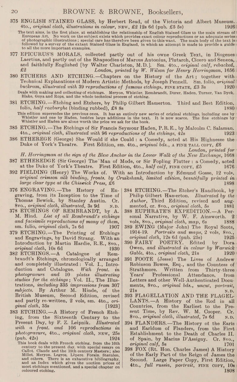 19265 European Art. The main body of the text is* to all the more important examples. 377 £2 380 Deals with making and collecting of etchings. Sm. 4to., original calf, rebacked, . Sm. folio, origsnal 1920) This edition supersedes the previous ones. Third and Best Edition, 1880) It is now scarce. The fine etehings by’ 1923 } Duke of York’s Theatre. London, printed for : at the Duke of York’s Theatre. 392 FIELDING (Henry) The Works of. 1676 | large clear type at the Chiswick Press, £6 376 ENGRAVING.—The History of En- graving, from its Inception to the Time of Thomas Bewick, by Stanley Austin. Or. 8vo., orzginal cloth, tllustrated, 3s 9d N.D. 378 ETCHINGS OF REMBRANDT, by A. M. Hind. Lyst of all Rembrandt's etchings and facsimile reproductions of many of them, sm. folio, origenal cloth, 7s 6d 1907 379 ETCHING.—The Printing of Etchings and Engravings, by David Strang. With an Introduction by Martin Hardie, R.E., 8vo., original cloth, 10s 6d 1930 382 ETCHINGS.—A Catalogue of Rem- brandt’s Etchings, chronologically arranged and completely illustrated: Vol. I., Intro- duction and Catalogue. With front. in photogravure and 10 plates illustrating studzes for the etchings; Vol. II., The Illus- trations, including 335 impressions from 307 subjects. By Arthur M. Hinde, of the British Museum, Second Kdition, revised and partly re-written, 2 vols, sm. 4to., ori- genal cloth, 35s [1923] 383 ETCHING.—A History of French Etch- ing, from the Sixteenth Century to the Present Day, by F. Z. Leipnik. Illustrated with a front. and 106 reproductions in photogravure, 4to., oregenal cloth, NEw, 25s (pub. 42s) 1924 This book deals with French etching, from the 16th century to the present day, with special essays on Callot, Claude and the 18th century Masters; also Millet, Meryon, Legros, Lépere, Forain, Sternlen, and others. There is an exhaustive bibliography, and an Index which gives the auction prices of most etchings mentioned, and a special chapter on coloured etching. 1898 Philip Gilbert Hamerton. Illustrated by the: Author, Third Edition, revised and aug- mented, cr. 8vo., origenal cloth, 5s 1881 388 EUPHRATE’S EXPEDITION.—A Per- sonal Narrative, by W. F. Ainsworth. 2! vols, 8vo., original cloth, map, 6s 1888 | 389 EWING (Major John) The Royal Scots, 1914-19. Portraits and maps, 2 vols, 8vo., original cloth, 12s 6d (pub. 25s) 1925 | 390 FAIRY POETRY. Edited by Dora, Owen, and illustrated in colour by Warwick : Gable, 4to., orsginal cloth, 21s 1920 | 391 FOOTE (Jesse) The Lives of Andrew Robinson Bowes, Esq., and the Countess of ' Strathmore. Written from Thirty-three) Years’ Professional Attendance, from Letters and other Well- Authenticated Docu- ments, 8vo., orginal bds., uncut, portrait, 21s N.D. 393 FLAGELLATION AND THE FLAGEL- LANTS.—A History of the Rod in all Countries, from the Earliest to the Pre- sent Time, by Rev. W. M. Cooper. Cr. 8vo., original cloth, illustrated, 7s 6d N.D. 394 FLANDERS.—The History of the Earls and Earldom of Flanders, from the First Establishment to the Death of Charles II. of Spain, by Marius D’Assigny. Cr. 8vo., original calf, 5s 1701 398 FOX (Rt. Hon. Charles James) A History of the Early Part of the Reign of James the. Second. large Paper Copy, First Edition, 4to., full russia, portrait, FINE copy, 10s) 1808