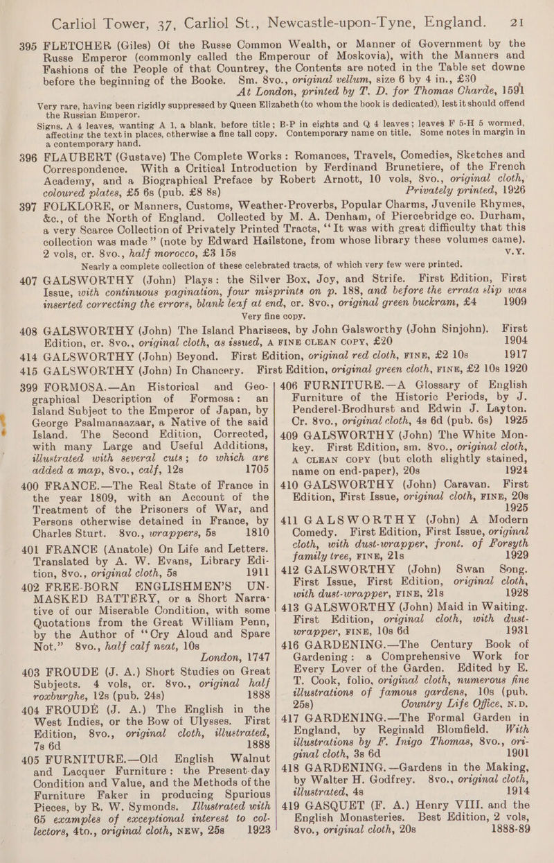 1 ES 395 396 FLETCHER (Giles) Of the Russe Common Wealth, or Manner of Government by the Russe Emperor (commonly called the Emperour of Moskovia), with the Manners and Fashions of the People of that Countrey, the Contents are noted in the Table set downe before the beginning of the Booke. Sm. 8vo., original vellum, size 6 by 4 in., £30 At London, printed by T. D. for Thomas Charde, 1591 Very rare, having been rigidly suppressed by Queen Elizabeth (to whom the book is dedicated), lest it should offend the Russian Emperor. Signs. A 4 leaves, wanting A 1, a blank, before title; B-P in eights and Q 4 leaves; leaves F 5-H 5 wormed, affecting the textin places, otherwise a fine tall copy. Contemporary name on title, Some notes in margin in a contemporary hand. FLAUBERT (Gustave) The Complete Works : Romances, Travels, Comedies, Sketches and Correspondence. coloured plates, £5 6s (pub. £8 8s) Privately printed, 1926 2 vols, er. 8vo., half morocco, £3 15s vV.Y. First Edition, First 1909 408 415 GALSWORTHY (John) In Chancery. 399 FORMOSA.—An Historical and Geo- graphical Description of Formosa: an Island Subject to the Emperor of Japan, by George Psalmanaazaar, a Native of the said Island. The Second Edition, Corrected, with many Large and Useful Additions, illustrated with several cuts; to which are added a map, 8vo., calf, 12s 1705 400 FRANCE.—The Real State of France in the year 1809, with an Account of the Treatment of the Prisoners of War, and Persons otherwise detained in France, by Charles Sturt. 8vo., wrappers, 5s 1810 401 FRANCE (Anatole) On Life and Letters. Translated by A. W. Evans, Library Edi- tion, 8vo., original cloth, 5s 1911 402 FREE-BORN ENGLISHMEN’S UN.- MASKED BATTERY, or a Short Narra- tive of our Miserable Condition, with some Quotations from the Great William Penn, by the Author of ‘‘Cry Aloud and Spare Not.” 8vo., half calf neat, 10s London, 1'747 403 FROUDE (J. A.) Short Studies on Great Subjects. 4 vols, cr. 8vo., original half roxburghe, 12s (pub. 24s) 1888 404 FROUDE (J. A.) The English in the West Indies, or the Bow of Ulysses. First Edition, 8vo., original cloth, illustrated, 7s 6d 1888 405 FURNITURE.—Old English Walnut and Lacquer Furniture: the Present-day Condition and Value, and the Methods of the Furniture Faker in producing Spurious Pieces, by R. W. Symonds. Jllustrated with 65 examples of exceptional interest to col- lectors, 4to., original cloth, NEW, 25s 1923 First 1904 1917 406 FURNITURE.—A Glossary of English Furniture of the Historic Periods, by J. Penderel-Brodhurst and Edwin J. Layton. Cr. 8vo., original cloth, 48 6d (pub. 6s) 1925 409 GALSWORTHY (John) The White Mon- key. First Edition, sm. 8vo., original cloth, A CLEAN copy (but cloth slightly stained, name on end-paper), 20s 1924 410 GALSWORTHY (John) Caravan. First Edition, First Issue, original cloth, FINE, 20s 1925 411 GALSWORTHY (John) A Modern Comedy. First Edition, First Issue, original cloth, with dust-wrapper, front. of Forsyth family tree, FINE, 21s 1929 412 GALSWORTHY (John) Swan _ Song. First Issue, First Edition, original cloth, with dust-wrapper, FINE, 21s 1928 413 GALSWORTAY (John) Maid in Waiting. First Edition, original cloth, with dust- wrapper, FINE, 10s 6d 1931 416 GARDENING.—The Century Book of Gardening: a Comprehensive Work for Every Lover of the Garden. Edited by E. T. Cook, folio, original cloth, numerous fine illustrations of famous gardens, 10s (pub. 25s) Country Life Office, N.D. 417 GARDENING.—The Formal Garden in England, by Reginald Blomfield. With illustrations by F. Inigo Thomas, 8vo., ort- ginal cloth, 3s 6d 1901 418 GARDENING. —Gardens in the Making, by Walter H. Godfrey. 8vo., original cloth, tllustrated, 4s 1914 419 GASQUET (F. A.) Henry VIII. and the English Monasteries. Best Edition, 2 vols, 8vo., original cloth, 20s 1888-89