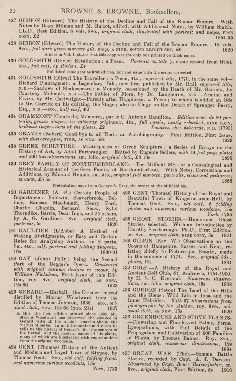 427 428 430 431 434 435 438 439 GIBBON (Kdward) The History of the Decline and Fall of the Roman Empire. With Notes by Dean Milman and M. Guizot, edited, with Additional Notes, by William Smith, LL.D., Best Edition, 8 vols, 8vo., original cloth, illustrated with portrait and Maps, FINE copy, £2 1854-55 GIBBON (Edward) The History of the Decline and Fall of the Roman Empire. 12 vols, 8vo., full dark green morocco gilt, map, A FINE, SOUND BRIGHT SET, £5 1820 A note in Vol. I. states that this copy was the only one printed on thick paper. GOLDSMITH (Oliver) Retaliation: a Poem. Portratt on title (a name erased from title), 4to., full calf, by Riviere, £4 Published same year as first edition, but 2nd issue with the errors corrected. GOLDSMITH (Oliver) The Traveller : a Poem, 4to., engraved tttle, 1770, in the same vol— Richard Plantagenet: a Legendary Tale, now first published by Mr. Hull, engraved tetle, N.D.—Shadows of Shakespeare: a Monody, occasioned by the Death of Mr. Garrick, by Courtney Melmoth, n.p.—The Fables of Flora, by Dr. Langhorne, nN.p.—Armine and Elvira, by Mr. Cartwright—Pursuit after Happiness: a Poem ; to which is added an Ode to Mr. Garrick on his quitting the Stage; also an Elegy on the Death of Spranger Barry, Esq., N.D.—4to., half calf, £2 GRAMMONT (Comte de) Mémoires, par le C. Antoine Hamilton. Zdition ornée de 80 por- traits, graves dapres les tableaux originaux, 4to., full russia, neatly rebacked, FINE COPY, brillzant empressions of the plates, £2 Londres, chez Edwards, n.v. (1793) GRAVES (Robert) Good-bye to all That: an Autobiography. First Edition, First Issue, with dust-wrapper, FINE, AS NEW, £2 1929 GREEK SCULPTURE.—Masterpieces of Greek Sculpture: a Series of Essays on the History of Art, by Adolf Furtwangler. Edited by Eugenie Sellers, with 19 full- page plates and 200 text-tlustrations, sm. folio, original cloth, £3 10s . 1895 GREY FAMILY OF NORTHUMBERLAND.—The Milfield MS., or a Genealogical and Historical Account of the Grey Family of Northumberland. With Notes, Corrections and Additions, by Edmund Hepple, sm. 4to., original full morocco, portraits, views and pedigrees, SCARCE, £5 58 420 GARDINER (A. G.) Certain People of Importance: Baldwin, Beaverbrook, Bal- four, Ramsay Macdonald, Henry Ford, Charlie Chaplin, Bernard Thorndike, Barrie, Dean Inge, and 25 others, by A. G. Gardiner. 8vo0., original cloth, portratts, 5s 1926 421 GAULTIER (L’Abbe) A Method of Making Abridgments, or Easy and Certain Rules for Analysing Authors, in 2 parts. Sm. 4to., calf, portrait and folding diagram, 10s 1800-01 422 GAY (John) Polly: being the Second Part of the Beggar’s Opera. Illustrated with original costume designs in colour, by William Nicholson, First Issue of this Edi- tion, roy. 8vo., original cloth, AS NEW, 12s 6d 1923 423 GERARD.—Herball: the Essence thereof distilled by Marcus Woodward from the Edition of Thomas Johnson, 1636. 4to., ori- ginal cloth, NEW, 12s 6d (pub. 21s) 1927 In this, the first edition printed since 1636, Mr. Marcus Woodward has preserved the essence of Gerard with all his quaint conceits about the virtues of herbs. In an introduction and notes he tells us the history of Gerard’s life, the sources of his Herball and the modern names of his plants, many of which are illustrated with reproductions from the original woodcuts. 424 GENT (Thomas) History of the Antient and Modern and Loyal Town of Rippon, by Thomas Gent. 8vo., old calf, folding front. and numerous curtous woodcuts, 15s York, 1733 1856 425 GENT (Thomas) History of the Royal and Beautiful Town of Kingston-upon-Hull, by Thomas Gent. 8vo., old calf, 5 folding plates and numerous curious woodcuts, 15s York, 1735 426 GHOST STORIES.—Humorous Ghost Stories, selected. With an Introduction by Dorothy Scarborough, Ph.D., First Edition, cr. 8vo., original cloth, FINE Copy, 5s 1921 429 GILPIN (Rev. W.) Observations on the Coasts of Hampshire, Sussex and Kent, re- lating chiefly to Picturesque Beauty, made in the summer of 1774. 8vo., original bds., plates, 108 1804 432 GOLF.—A History of the Royal and Ancient Golf Club, St. Andrew’s, 1754-1900, by H. 8. C. Everand. Numerous illuatra- tions, sm. folio, original cloth, 15s 1908 433 GORDON (Seton) The Land of the Hills and the Glens: Wild Life in Iona and the Inner Hebrides. With 57 illustrations from photographs by the Author, roy. 8vo., ort- ginal cloth, Aas NEw, 15s 1920 436 GREENHOUSE AND STOVE PLANTS- —Flowering and Fine-leaved Palms, Ferns, Lycopodiums, with Full Details of the Propagation and Cultivation of 500 Families of Plants, by Thomas Baines. Roy. 8vo., original cloth, numerous illustrations, 12s 1894 437 GREAT WAR (The).—Somme Battle — Stories, recorded by Capt. A. J. Dawson. Illustrated by Capt. Bruce Bastrnafather, cr. 8vo., original cloth, First Edition, 5s 1916.