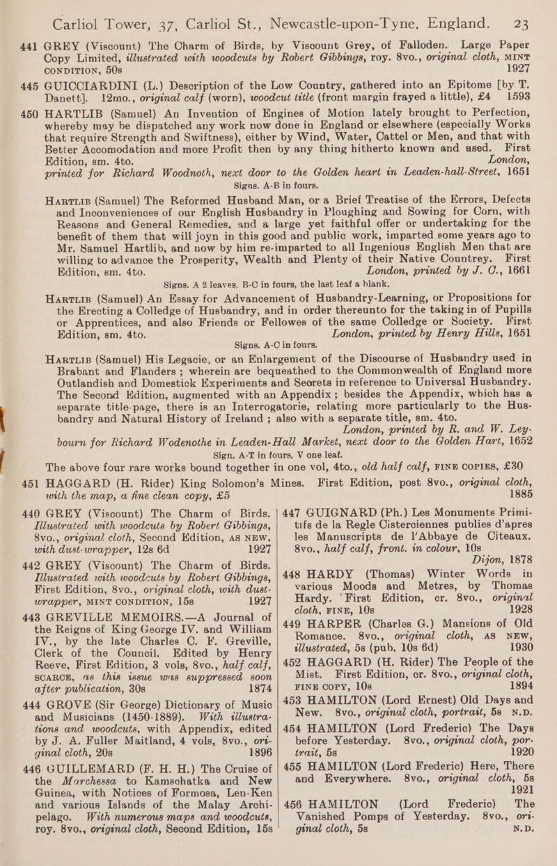 441 445 450 451 Carliol Tower, 37, Carliol St., Newcastle-upon-Tyne, England. 23 GREY (Viscount) The Charm of Birds, by Viscount Grey, of Falloden. Large Paper Copy Limited, iWlustrated with woodcuts by Robert Gibbings, roy. 8vo., original cloth, MINT CONDITION, 50s 1927 GUICCIARDINI (L.) Description of the Low Country, gathered into an Epitome [by T. Danett]. 12mo., original calf (worn), woodcut title (front margin frayed a little), £4 1593 HARTLIB (Samuel) An Invention of Engines of Motion lately brought to Perfection, whereby may be dispatched any work now done in England or elsewhere (especially Works that require Strength and Swiftness), either by Wind, Water, Cattel or Men, and that with Better Accomodation and more Profit then by any thing hitherto known and used. First Edition, sm. 4to. London, printed for Richard Woodnoth, next door to the Golden heart tn Leaden-hall-Sireet, 1651 Sigas. A-B in fours. Harris (Samuel) The Reformed Husband Man, or a Brief Treatise of the Errors, Defects and Inconveniences of our English Husbandry in Ploughing and Sowing for Corn, with Reasons and General Remedies, and a large yet faithful offer or undertaking for the benefit of them that will joyn in this good and public work, imparted some years ago to Mr. Samuel Hartlib, and now by him re-imparted to all Ingenious English Men that are willing to advance the Prosperity, Wealth and Plenty of their Native Countrey. First Edition, sm. 4to. London, printed by J. C., 1661 Signs. A 2 leaves, B-C in fours, the last leaf a blank. Hartiis (Samuel) An Essay for Advancement of Husbandry-Learning, or Propositions for the Erecting a Colledge of Husbandry, and in order thereunto for the taking in of Pupills or Apprentices, and also Friends or Fellowes of the same Colledge or Society. First Edition, sm. 4to. London, printed by Henry Hills, 1651 Signs. A-C in fours. Harris (Samuel) His Legacie, or an Enlargement of the Discourse of Husbandry used in Brabant and Flanders ; wherein are bequeathed to the Commonwealth of England more Outlandish and Domestick Experiments and Seorets in reference to Universal Husbandry. The Second Edition, augmented with an Appendix; besides the Appendix, which has a separate title-page, there is an Interrogatorie, relating more particularly to the Hus- bandry and Natural History of Ireland ; also with a separate title, sm. 4to. London, printed by R. and W. Ley- bourn for Richard Wodenothe in Leaden-Hall Market, next door to the Golden Hart, 1652 Sign. A-T in fours, V one leaf. The above four rare works bound together in one vol, 4to., old half calf, FINE COPIES, £30 HAGGARD (H. Rider) King Solomon’s Mines. First Edition, post 8vo., original cloth, with the map, a fine clean copy, £5 1885 440 GREY (Viscount) The Charm of Birds. Illustrated with woodcuts by Robert Gibbings, 8vo., original cloth, Second Edition, AS NEW, with dust-wrapper, 12s 6d 1927 442 GREY (Viscount) The Charm of Birds. Illustrated with woodcuts by Robert Gibbings, First Edition, 8vo., original cloth, with dust- wrapper, MINT CONDITION, 15s 1927 443 GREVILLE MEMOIRS.—A Journal of the Reigns of King George IV. and William IV., by the late Charles C. F. Greville, Clerk of the Oouncil. Edited by Henry Reeve, First Edition, 3 vols, 8vo., half calf, SCARCE, 28 this issue was suppressed soon after publication, 30s 444 GROVE (Sir George) Dictionary of Music and Musicians (1450-1889). With sllustra- tions and woodcuts, with Appendix, edited by J. A. Fuller Maitland, 4 vols, 8vo., ort- ginal cloth, 20s 1896 446 GUILLEMARD (Ff. H. H.) The Cruise of the Marchessa to Kamschatka and New Guinea, with Notices of Formosa, Len-Ken and various Islands of the Malay Archi- pelago. With numerous maps and woodcuts, roy. 8vo., origtnal cloth, Second Edition, 15s 447 GUIGNARBD (Ph.) Les Monuments Primi- tifs de la Regle Cisterciennes publies d’apres les Manuscripts de l’Abbaye de Citeaux. 8vo., half calf, front. in colour, 10s Dijon, 1878 448 HARDY (Thomas) Winter Words in various Moods and Metres, by Thomas Hardy. ‘First Edition, cr. 8vo., original cloth, FINE, 10s 1928 449 HARPER (Charles G.) Mansions of Old Romance. 8vo., original cloth, AS NEW, sllustrated, 5s (pub. 10s 6d) 1930 452 HAGGARD (H. Rider) The People of the Mist. First Edition, cr. 8vo., original cloth, FINE COPY, 108 1894 453 HAMILTON (Lord Ernest) Old Days and New. 8vo., original cloth, portrait, 5s N.D. 454 HAMILTON (Lord Frederic) The Days before Yesterday. 8vo., origenal cloth, por- trait, 5s 1920 455 HAMILTON (Lord Frederic) Here, There and Everywhere. 8vo., orginal cloth, 5s 1921 456 HAMILTON (Lord Frederic) The Vanished Pomps of Yesterday. 8vo., ors- ginal cloth, 5s N.D.