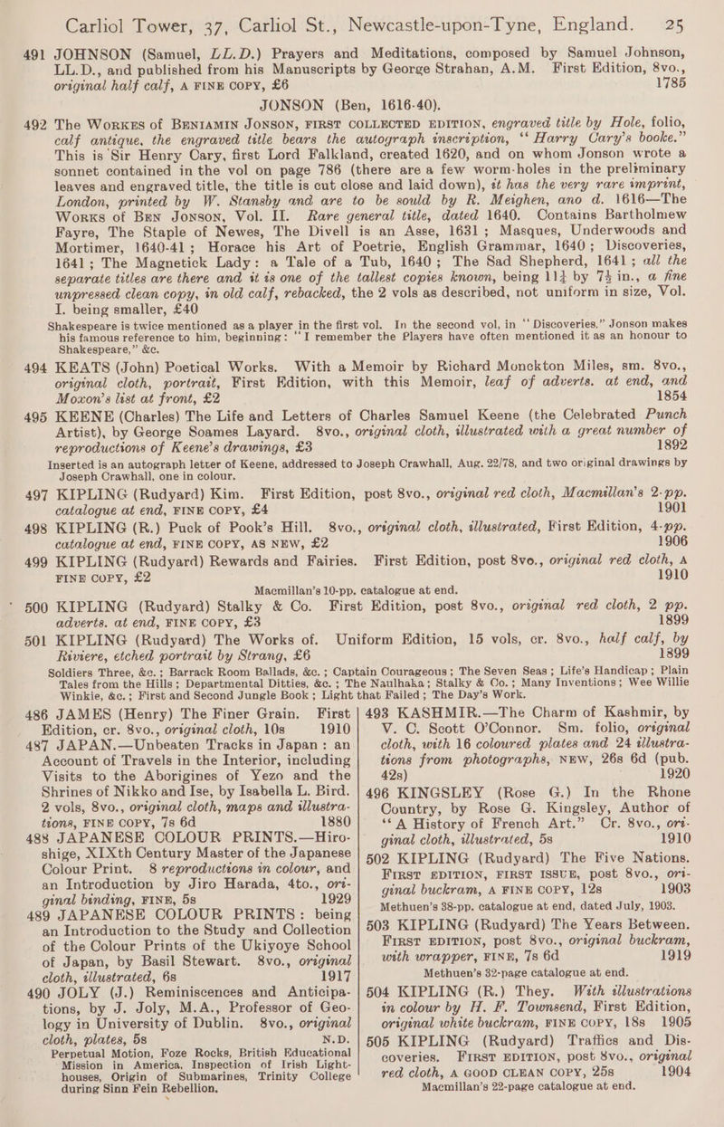 491 JOHNSON (Samuel, LL.D.) Prayers and Meditations, composed by Samuel Johnson, LL.D., and published from his Manuscripts by George Strahan, A.M. First Edition, 8vo., original half calf, A FINE Copy, £6 1785 JONSON (Ben, 1616-40). The WorKES of BENIAMIN JONSON, FIRST COLLECTED EDITION, engraved title by Hole, folio, calf antique, the engraved title bears the autograph inscription, ‘* Harry Cary’s booke.” This is Sir Henry Cary, first Lord Falkland, created 1620, and on whom Jonson wrote a sonnet contained in the vol on page 786 (there are a few worm-holes in the preliminary leaves and engraved title, the title is cut close and laid down), tt has the very rare imprint, — London, printed by W. Stansby and are to be sould by R. Meighen, ano d. 1616—The Works of Ben Jonson, Vol. II. Rare general title, dated 1640. Contains Bartholmew Fayre, The Staple of Newes, The Divell is an Asse, 1631; Masques, Underwoods and Mortimer, 1640-41; Horace his Art of Poetrie, English Grammar, 1640; Discoveries, 1641; The Magnetick Lady: a Tale of a Tub, 1640; The Sad Shepherd, 1641; ald the separate titles are there and it ts one of the tallest copies known, being 114 by 74 in., a fine unpressed clean copy, in old calf, rebacked, the 2 vols as described, not uniform in size, Vol. I. being smaller, £40 Shakespeare is twice mentioned asa player in the first vol. In the second vol, in ‘‘ Discoveries,” Jonson makes his famous reference to him, beginning: ‘‘I remember the Players have often mentioned it as an honour to Shakespeare,” &amp;c. 494 KEATS (John) Poetical Works. With a Memoir by Richard Monckton Miles, sm. 8vo., original cloth, portrait, First Edition, with this Memoir, leaf of adverts. at end, and Moxon’s list at front, £2 1854 495 KEENE (Charles) The Life and Letters of Charles Samuel Keene (the Celebrated Punch Artist), by George Soames Layard. 8vo., original cloth, illustrated with a great number of 492 reproductions of Keene’s drawings, £3 1892 Joseph Crawhall, one in colour. 497 KIPLING (Rudyard) Kim. catalogue at end, FINE Copy, £4 498 KIPLING (R.) Puck of Pook’s Hill. catalogue at end, FINE COPY, AS NEW, £2 FINE Copy, £2 1901 1906 First Edition, post 8vo., original red cloth, A 1910 500 KIPLING (Rudyard) Stalky &amp; Co. adverts. at end, FINE COPY, £3 501 KIPLING (Rudyard) The Works of. Riviere, etched portrait by Strang, £6 1899 1899 486 JAMES (Henry) The Finer Grain. First Edition, er. 8vo., original cloth, 10s 1910 487 JAPAN.—Unbeaten Tracks in Japan: an Account of Travels in the Interior, including Visits to the Aborigines of Yezo and the Shrines of Nikko and Ise, by Isabella L. Bird. 2 vols, 8vo., original cloth, maps and illustra- tions, FINE COPY, 7s 6d 1880 488 JAPANESE COLOUR PRINTS.—Hiro- shige, XIXth Century Master of the Japanese Colour Print. 8 reproductions in colour, and an Introduction by Jiro Harada, 4to., orz- ginal binding, FINE, 5s 1929 489 JAPANESE COLOUR PRINTS: being an Introduction to the Study and Collection of the Colour Prints of the Ukiyoye School of Japan, by Basil Stewart. 8vo., orzginal cloth, tllustrated, 6s 1917 490 JOLY (J.) Reminiscences and Anticipa- tions, by J. Joly, M.A., Professor of Geo- logy in University of Dublin. 8vo., original cloth, plates, 5s N.D. Perpetual Motion, Foze Rocks, British Educational Mission in America, Inspection of Irish Light- houses, Origin of Submarines, Trinity College during Sinn Fein Rebellion. 493 KASHMIR.—The Charm of Kashmir, by V. C. Scott O’Connor. Sm. folio, orrginal cloth, with 16 coloured plates and 24 ilustra- tions from photographs, NHW, 268 6d (pub. 42s) 1920 496 KINGSLEY (Rose G.) In the Rhone Country, by Rose G. Kingsley, Author of ‘* A History of French Art.” Cr. 8vo., ore- ginal cloth, illustrated, 5s 1910 502 KIPLING (Rudyard) The Five Nations. FIRST EDITION, FIRST ISSUE, post 8vo., ori- ginal buckram, A FINE COPY, 12s 1903 Methuen’s 38-pp. catalogue at end, dated July, 1903. 503 KIPLING (Rudyard) The Years Between. FIRST EDITION, post 8vo., original buckram, with wrapper, FINE, 7s 6d 1919 Methuen’s 32-page catalogue at end. 504 KIPLING (R.) They. Wath «llustrations in colour by H. F. Townsend, First Edition, original white buckram, FINE Copy, 18s 1905 505 KIPLING (Rudyard) Traffics and Dis- coveries. FIRST EDITION, post 8vo.. original red cloth, A GOOD CLEAN COPY, 25s 1904 Maemillan’s 22-page catalogue at end.