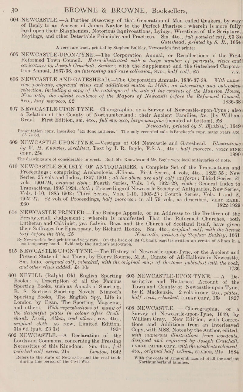 BROWNE &amp; BROWNE, Booksellers, NEWCASTLE.—A Further Discovery of that Generation of Men called Quakers, by way; of Reply to an Answer of James Nayler to the Perfect Pharisee ; wherein is more fully’ layd open their Blasphemies, Notorious Kquivocations, Lyings, Wrestings of the Scripture, Raylings, and other Detestable Principles and Practices. Sm. 4to., full polished calf, £3 3s: Gateshead, printed by S. B., 1654} A very rare tract, printed by Stephen Bulkley, Newcastle’s first printer. NEWCASTLE-UPON-TYNE.—The Corporation Annual, or Recollections of the First. Reformed Town Council. Evxtra-illustrated with a large number of portraits, views and! caricatures by Joseph Crawhall, Senior ; with the Supplement and the Gateshead Corpora- tion Annual, 1837-38, an interesting and rare collection, 8vo., half calf, £5 V.Y. NEWCASTLE AND GATESHEAD.—The Corporation Annuals, 1836-37-38. Wath nwme- rous portrasts, engraved wews and additional matter in MSS., an interesting and outspoken: collectton, including a copy of the catalogue of the sale of the contents of the Mansion House, Newcastle, the official residence of the Mayors of Newcastle before the Reformed Council, 8vo., half morocco, £2 1836-38 5 NEWCASTLE-UPON-TYNE.—Chorographia, or a Survey of Newcastle-upon-Tyne ; also) a Relation of the County of Northumberland : their Ancient Families, &amp;c. [by William: Grey]. First Edition, sm. 4to., full morocco, large margins (mended at bottom), £6 Newcastle, printed by S. Blulkley], 1649) Se copy, inscribed ‘‘ Ex dono authoris.’ The only recorded sale is Brockett’s copy. many years ago, 25 7s 6d. 609 NEWCASTLE-UPON-TYNE.—Vestiges of Old Newcastle and Gateshead. Jilustrations: by W. H. Knowles, Architect, Text by J. R. Boyle, F.S.A., 4to.; half morocco, VERY FINE: GoPyY, 25s 1890) The drawings are of considerable interest. Both Mr. Knowles and Mr. Boyle were local antiquaries of note. 610 NEWCASTLE SOCIETY OF ANTIQUARIES, a Complete Set of the Transactions and Proceedings : comprising Archeologia Atliana. First Series, 4 vols, 4to., 1822 55: New Series, 25 vols and Index, 1857-1904 ; all the above are half calf uniform; Third Series, 21 vols, 1904-24, original cloth ; Fourth Series, Vols. 1-6, 1925-29, cloth ; General Index to Transactions, 1895 1924, cloth ; Proceedings of Newcastle Society of Antiquaries, New Series, Vols. 1-10, 1885-1902; Third Series, Vols. 1-10, 1905-23; Fourth Series, Vols. 1 and 2 604 605 606 607 1925 27. 22 vols ot Proceedings, half morocco; in all 79 vols, as described, VERY RARE, £60 1822-1929 | 614 NEWCASTLE PRINTED.—The Bishops Appeale, or an Addresse to the Brethren of the Presbyteriall Judgement ; wherein is manifested That the Reformed Churches, both Lutheran and Calvinist, yea Calvin, Beza and the Church of Scotland itself, have given their Suffrages for Episcopacy, by Richard Hooke. Sm. 4to., original calf, with the license leaf before the tetle, £5 Newcastle. printed by Stephan Bulkley, 1661 By Neweastle’s first printer and very rare. On the back of Bé4 (a blank page) is written an errata of 8 lines in a contemporary hand. Evidently the Author’s autograph. 615 NEWCASTLE-UPON-TYNE.—The History of Newcastle-upon-Tyne, or the Ancient and Present State of that Town, by Henry Bourne, M.A., Curate of All-Hallows in Newcastle. Sm. folio, oregenal calf, rebacked, with the original map of the town published with the book, and other views added, £4 10s 601 NEVILL (Ralph) Old English Sporting Books: a Description of all the Famous Sporting Books, such as Annals of Sporting, R. 8. Surtee’s Sporting Novels. Nimrod’s Sporting Books, The English Spy, Life in London by Egan, The Sporting Magazine, and others. Wath reproductions of many of the delightful plates in colour after Cruk- shank, Leech, Alken, and others, roy. 4to., origenal cloth, AS NEW, Limited Edition, 3ls 6d (pub. £3 3s) . 1924 602 NEWCASTLE.—A_ Declaration of the Lordsand Commons, concerning the Pressing Necessities of this Kingdom. Nm. 4to., fud/ polished calf extra, 21s London, 1642 Refers to the state of Neweastle and the coal trade during this period of the Civil War. 1736 603 NEWCASTLE-UPON-TYNE. — A De- scriptive and Historical Account of the Town and County of Newcastle-upon-Tyne, by KH. Mackenzie. 2 vols in one, 4to., plates, half roan, rebacked, CHBAP COPY, 15s 1827 608 NEWCASTLE. — Chorographia, or a Survey of Newcastle-upon-Tyne, 1649, by William Gray. New Edition, with Correc- tions and Additions from an Interleaved Copy, with MSS. Notes by the Author, edited, with numerous illustrations from woodcuts, designed and engraved by Joseph Crawhall, LARGE PAPER COPY, wzth the woodcuts coloured, 4to., orzginal half vellum, SCARCE, 21s 1884 With the coats of arms emblazoned of all the ancient Northumberland families.