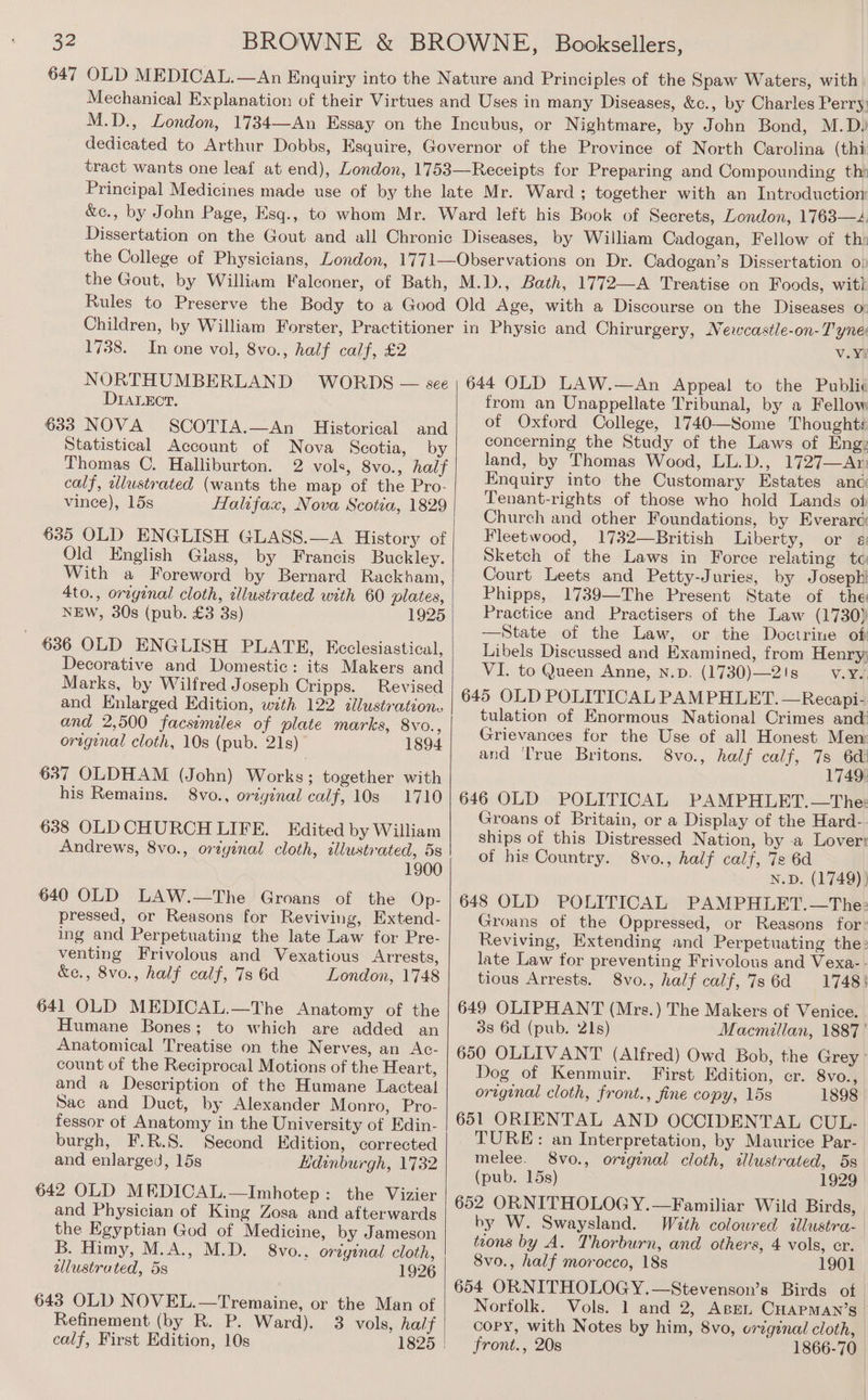 1738. In one vol, 8vo., half calf, £2 NORTHUMBERLAND WORDS — see DIaLeEcr. 633 NOVA SCOTIA.—An Historical and Statistical Account of Nova Scotia, by Thomas C. Halliburton. 2 vols, 8vo., half calf, wlustrated (wants the map of the Pro- vince), 15s Halifax, Nova Scotia, 1829 635 OLD ENGLISH GLASS.—A History of Old English Glass, by Francis Buckley. With a Foreword by Bernard Rackham, 4to., orginal cloth, illustrated with 60 plates, NEW, 30s (pub. £3 3s) 1925 636 OLD ENGLISH PLATE, Ecclesiastical, Decorative and Domestic: its Makers and Marks, by Wilfred Joseph Cripps. Revised and Enlarged Edition, with 122 illustrations and 2,500 facsimiles of plate marks, 8vo., original cloth, 10s (pub. 21s) 1894 637 OLDHAM (John) Works; together with his Remains. 8vo., original calf, 10s 1710 638 OLDCHURCH LIFE. Edited by William Andrews, 8vo., original cloth, illustrated, 5s 1900 640 OLD LAW.—The Groans of the Op- pressed, or Reasons for Reviving, Extend- ing and Perpetuating the late Law for Pre- venting Frivolous and Vexatious Arrests, &amp;e., 8vo., half calf, 7s 6d London, 1748 641 OLD MEDICAL.—The Anatomy of the Humane Bones; to which are added an Anatomical Treatise on the Nerves, an Ac- count of the Reciprocal Motions of the Heart, and a Description of the Humane Lacteal Sac and Duct, by Alexander Monro, Pro- fessor of Anatomy in the University ot Edin- burgh, F.R.S. Second Edition, corrected and enlarged, 15s Hdinburgh, 1732 642 OLD MEDICAL.—Imhotep: the Vizier and Physician of King Zosa and afterwards the Egyptian God of Medicine, by Jameson B. Himy, M.A., M.D. 8vo.. original cloth, dlustrated, 5s 1926 643 OLD NOVEL.—Tremaine, or the Man of Refinement (by R. P. Ward). 3 vols, half calf, First Edition, 10s 1825 v.Y? 644 OLD LAW.—An Appeal to the Publié from an Unappellate Tribunal, by a Fellow of Oxford College, 1740—Some Thoughts concerning the Study of the Laws of Eng: land, by Thomas Wood, LL.D., 1727—Ar: Enquiry into the Customary Estates anc Tenant-rights of those who hold Lands of Church and other Foundations, by Everarc Fleetwood, 1732—British Liberty, or 4: Sketch of the Laws in Force relating tc Court Leets and Petty-Juries, by Josephi Phipps, 1739—The Present State of the Practice and Practisers of the Law (1730) —State of the Law, or the Doctrine of Libels Discussed and Examined, from Henry; VI. to Queen Anne, n.p. (1730)—2!s V.¥a, 645 OLD POLITICAL PAMPHLET. —Recapi- tulation of Enormous National Crimes and Grievances for the Use of all Honest Men and ‘True Britons. 8vo., half calf, 7s 6d! 1749. 646 OLD POLITICAL PAMPHLET.—The: Groans of Britain, or a Display of the Hard- ships of this Distressed Nation, by a Loverr of his Country. 8vo., half calf, 7s 6d N.D. (1749) } 648 OLD POLITICAL PAMPHLET.—The: Groans of the Oppressed, or Reasons for: Reviving, Extending and Perpetuating the: late Law for preventing Frivolous and Vexa- - tious Arrests. 8vo., half calf, 7s 6d 1748: 649 OLIPHANT (Mrs.) The Makers of Venice. 38 6d (pub. 21s) Macmillan, 1887 ' 650 OLLIVANT (Alfred) Owd Bob, the Grey Dog of Kenmuir. First Edition, cr. 8vo., original cloth, front., fine copy, 15s 1898 651 ORIENTAL AND OCCIDENTAL CUL- TURE: an Interpretation, by Maurice Par- melee. 8vo., original cloth, illustrated, 5s (pub. 15s) 1929 652 ORNITHOLOG Y.—Familiar Wild Birds, hy W. Swaysland. With coloured illustra- teons by A. Thorburn, and others, 4 vols, cr. 8vo., half morocco, 18s 1901 654 ORNITHOLOGY.—Stevenson’s Birds of Norfolk. Vols. 1 and 2, Aspen. CHAPMAN’s — copy, with Notes by him, 8vo, orzginal cloth, front., 20s 1866-70
