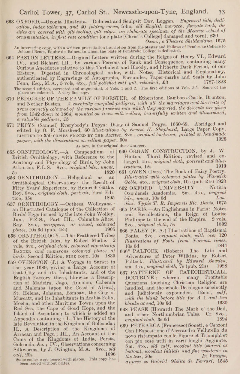 Delineat and Sculpsit Dav. Loggan. Hngraved title, dedi- cation, index tablorum, and 40 folding views, folio, old English morocco, floreate back, the sides are covered with gilt tooling, gilt edges, an elaborate specimen of the Mearne school of College] damaged and torn), £30 Oxon., ¢ Theatro Sheldoniana, 1675 Johanni Benet, Equite de Balnes, to whom the plate of Pembroke College is dedicated. IV., and Richard III., by various Persons of Rank and Consequence, containing many Curious Anecdotes relative to that Turbulent and Bloody, and hitherto Dark Period, of our History. Digested in Chronological order, with Notes, Historical and Explanatory, authenticated by Engravings of Autographs, Facsimiles, Paper-marks and Seals by John Fenn, Esq., M.A., 5 vols, 4to., full polished calf gilt, rebacked, £3 1787-1823 The first editions of Vols. 3-5. Some of the plates are coloured. A very fine copy. 671 and Nether Buston. A carefully compiled pedigree, with all the marriages and the coats of arms correctly coloured of the various families into which they married, the descents are guven from 1342 down to 1864, mounted on linen with rollers, beautifully written and illuminated, a valuable pedigree, £5 PEPYS (Samuel) Everybody’s Pepys: Diary of Samuel Pepys, 1660-69. Abridged and edited by O. F. Morshead, 60 dllustrateons by Hrnest H, Shephard, Large Paper Copy, LIMITED TO 350 COPIES SIGNED BY THE ARTIST, 8vo., original buckram, printed on hondmade paper, with the tllustrations on vellum paper, 50s 1926 655 ORNITHOLOGY.—A Compendium of British Ornithology, with Reference to the Anatomy and Physiology of Birds, by John Atkinson, F.L.S. 8vo., orzginal bds., wneut, 5s 1820 656 ORNITHOLOGY. — Heligoland as an Ornithological Observatory: the Result of Fifty Years’ Experience, by Heinrich Gatke. Roy. 8vo., original cloth, portrait, First Edi- tion, 35s 1895 657 ORNITHOLOG Y.—Ootheca Wolleyana : an Illustrated Catalogue of the Collection of Birds’ Eggs formed by the late John Wolley, Jun., F.Z.8., .Part III., - Columbee Alice. Roy. 8vo., wrappers, as issued, colowred plates, 10s 6d (pub. 42s) 1905 658 ORNITHOLOG Y.—The Feathered Tribes of the British Isles, by Robert Mudie. 2 vols, 8vo., original cloth, coloured vignettes by BaxtTER and numerous coloured plates of birds, Second Edition, FINE copy, 10s 1835 659 OVINGTON (J.) A Voyage to Suratt in the year 1689, giving a Large Account of that City and its Inhabitants, and of the English Factory there, likewise a Descrip- tion of Madeira, Jago, Annolon, Cabenda and Malemba (upon the Coast of Africa), St. Helena, Johanna, Bombay, the City of Muscatt, and its Inhabitants in Arabia Felix, Mocha, and other Maritime Towns upon the Red Sea, the Cape of Good Hope, and the Island of Ascention; to which is added an Appendix containing: I., The History of the late Revolution in the Kingdom of Golconda ; II., A Description of the Kingdoms of Arracan and Pegu ; III., An Account of the Coins of the Kingdoms of India, Persia, Golconda, &amp;c. ; IV., Observations concerning Silkworms, by J. Ovington, M.A. 8vo., old calf, 20s 1696 Some copies were issued with plates. This copy has been issued without plates. 660 ORGAN CONSTRUCTION, by J. W Hinton. Third Edition, revised and en- larged, 4to., original cloth, portrait and ilus- trations, 12s 1916 661 OWEN (Dora) The Book of Fairy Poetry. Illustrated with coloured plates by Warwick Goble, 4to., original cloth, 10s (pub. 21s) 1920 662 OXFORD UNIVERSITY. — Notitia Oxoniensis Academiz. Sm. 4to., oreginal bds., wneut, 10s 6d Lon- dint. Typis T. R. Impensis Ric. Davis, 1675 665 PARIS.—An Englishman in Paris: Notes and Recollections, the Reign of Louise Phillippe to the end of the Empire. 2 vols, 8vo., original cloth, 5s 1892 666 PALEY (F. A.) Illustrations of Baptismal Fonts. 8vo., original cloth, with over 120 illustrations of Fonts from Norman tomes, 10s 6d 1844 666* PALTOCK (Robert) The Life and Adventures of Peter Wilkins, by Robert Paltock. Illustrated by Edward Bowden, sm. 4to., original cloth, 7s (pub. 21s) 1928 667 PATTERNE OF CATECHISTICALL DOCTRINE; wherein many Profitable Questions touching Christian Religion are handled, and the whole Decalogue succinctly and judicionsiy expounded. 12mo., calf, with the blank before tetle: for A 1 and two blanks at end, 10s 6d 1630 668 PEASE (Howard) The Mark o’ the Deil, and other Northumbrian Tales. Cr. 8vo., original cloth, 3s 6d 1894 669 PETRARCA (Francesco) Soneti, e Canzoni Con |’Espositione d’Alessandro Vellutello du novo ristampato con le Figure et Triomphi et con pio cose utili in varii luoghi Aggiunte. Sm. 4to., old calf, woodcut tatle (shaved at bottom), woodcut initials and fine woodcuts wm the text, 20s In Vinegia, appres so Gabriel Giolito de Ferrari, 1545