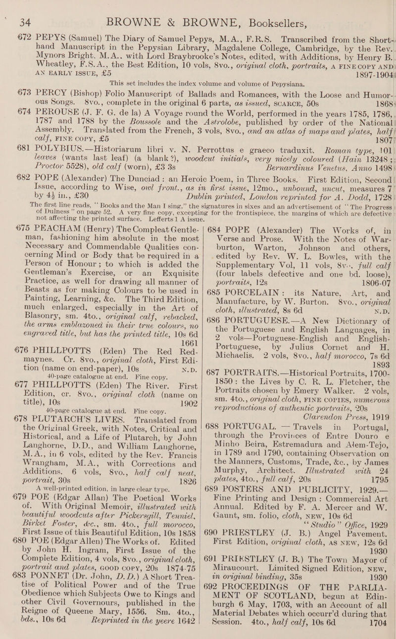 Wheatley, AN EARLY ISSUE, £5 1897-19044 673 ous Songs. 674 1868» Assembly. calf, FINE copy, £5 681 1807) Roman type, 101 Proctor 5528), old calf (worn), £3 38 682 Bernardinus Venetus, Anno 1498: by 43 in., £30 of Dulness ” on page 52. not affecting the printed surface. 675 PEACHAM (Henry) The Compleat Gentle- man, fashioning him absolute in the most Necessary and Commendable Qualities con- cerning Mind or Body that be required in a Person of Honour; to which is added the Gentleman’s Exercise, or an Exquisite Practice, as well for drawing all manner of Beasts as for making Colours to be used in Painting, Learning, &amp;e. The Third Edition, much enlarged, especially in the Art of Blasonry, sm. 4to., original calf, rebacked, the arms emblazoned in their true colours, no engraved tatle, but has the printed title, 10s 6d 1661 Red_ Red- 676 PHILLPOTTS (Eden) The maynes. Cr. 8vo., original cloth, First Edi- tion (name on end-paper), 10s N.D. 40-page catalogue at end. Fine copy. 677 PHILLPOTTS (Eden) The River. First Edition, er. 8vo., original cloth (name on title), 10s 1902 40-page catalogue at end. Fine copy. 678 PLUTARCH’S LIVES. ‘Translated from the Original Greek, with Notes, Critical and Historical, and a Life of Plutarch, by John Langhorne, D.D., and William Langhorne, M.A., in 6 vols, edited by the Rev. Francis Wrangham, M.A., with Corrections and Additions. 6 vols, 8vo., half calf neat, portrait, 30s 1826 A well-printed edition, in large clear type. 679 POE (Edgar Allan) The Poetical Works of. With Original Memoir, dlustrated with beautiful woodcuts after Pickersgill, Tenniel, Birket Foster, &amp;c., sm. 4to., full morocco, First Issue of this Beautiful Edition, 10s 1858 680 POE (Edgar Allen) The Works of. Edited by John H. Ingram, First Issue of the Complete Edition, 4 vols, 8vo., original cloth, portrast and plates, Goop cory, 20s 1874-75 683 PONNET (Dr. John, D. D.) A Short Trea- tise of Political Power and of the True Obedience which Subjects Owe to Kings and other Civil Governours, published in the Reigne of Queene Mary, 1556. Sm. 4to., bds., 10s 6d Reprinted in the yeere 1642 684 POPE (Alexander) The Works of, in Verse and Prose. With the Notes of War- burton, Warton, Johnson and_ others, edited by Rev. W. L. Bowles, with the Supplementary Vol, 11 vols, 8v.. full calf (four labels defective and one bd. loose), portraits, 12s 1806-07 685 PORCELAIN: its Nature, Art, and Manufacture, by W. Burton. 8vo., oriyinal cloth, wlustrated, 8s 6d N.D. 686 PORTUGUESE.—A New Dictionary of the Portuguese and English Languages, in 2 vols—Portuguese-English and English- Portuguese, by Julius Cornet and H. Michaelis. 2 vols, 8vo., half morocco, 7s 6d 1893 687 PORTRAITS.—Historical Portraits, 1700- 1850: the Lives by C. R. L. Fletcher, the Portraits chosen by Emery Walker. 2 vols, sm. 4to., orzginal cloth, FINE COPIES, numerous reproductions of authentic portraits, 20s Clarendon Press, 1919 688 PORTUGAL. — Travels in Portugal, through the Provinces of Entre Douro e Minho Beira, Estremadura and Alem-Tejo, in 1789 and 1790, containing Observation on the Manners, Customs, Trade, &amp;c., by James Murphy, Architect. Jllustrated with 24 _ plates, 4to., full calf, 20s 1795 689 POSTERS AND PUBLICITY, 1929.— Fine Printing and Design : Commercial Art Annual. Edited by F. A. Mercer and W. Gaunt, sm. folio, cloth, NEw, 10s 6d ** Studio” Office, 1929 690 PRIESTLEY (J. B.) Angel Pavement. — First Edition, original cloth, as NEW, 12s 6d 1930 691 PRIESTLEY (J. B.) The Town Mayor of Miraucourt. Limited Signed Edition, new, wn original binding, 35s 1930 692 PROCEEDINGS OF THE PARLIA- MENT OF SCOTLAND, begun at Edin- burgh 6 May, 1703, with an Account of all Material Debates which occurr’d during that Session. 4to., half calf, 10s 6d 1704