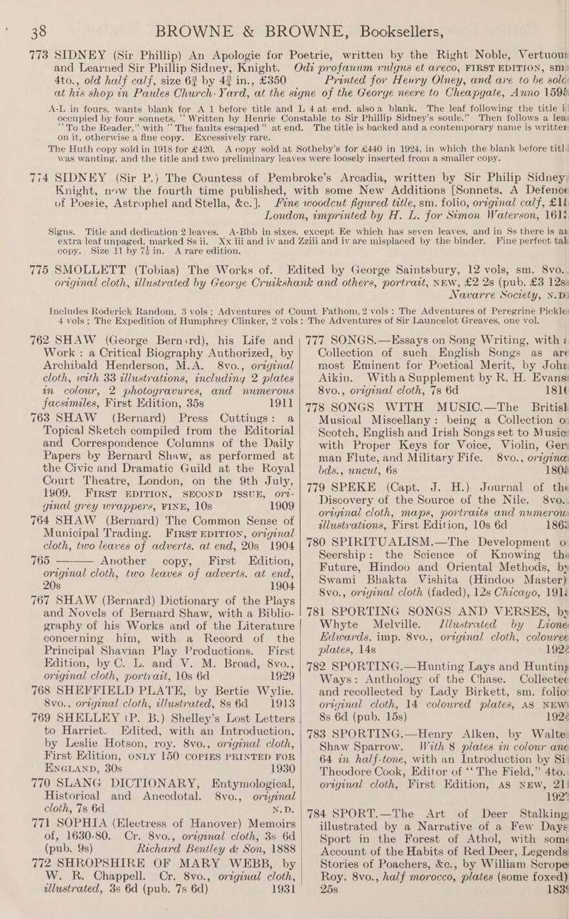 773 SIDNEY (Sir Phillip) An Apologie for Poetrie, written by the Right Noble, Vertuous and Learned Sir Phillip Sidney, Knight. Odi profanuwm vulgus et areco, FIRST EDITION, sm) 4to., old half calf, size 6? by 42 in., £350 Printed for Henry Olney, and are to be sole: on it, otherwise a fine copy. Excessively rare. The Huth copy sold in 1918 for £420. of Poesie, Astrophel and Stella, &amp;c. ]. extra leaf unpaged, marked Ss ii. copy. Size 11 by 74 in. A rare edition. Fine perfect tal Navarre Society, N.D) Work : a Critical Biography Authorized, by Archibald Henderson, M.A. 8vo., original cloth, with 33 alustrations, includiny 2 plates mm colour, 2 pwhotogravures, and numerous facsiemiles, First Edition, 35s 1911 763 SHAW (Bernard) Press Cuttings: a Topical Sketch compiled from the Editorial and Correspondence Columns of the Daily Papers by Bernard Shaw, as performed at the Civic and Dramatic Guild at the Royal Court Theatre, London, on the 9th July, 1909. FIRST EDITION, SECOND ISSUE, o7t- gunal grey wrappers, FINE, 10s 1909 764 SHAW (Bernard) The Common Sense of Municipal Trading. Frrst EDITION, original cloth, two leaves of adverts. at end, 20s 1904 765 Another copy, First Edition, original cloth, two leaves of adverts. at end, 20s 1904 767 SHAW (Bernard) Dictionary of the Plays and Novels of Bernard Shaw, with a Biblio- graphy of his Works and of the Literature concerning him, with a Record of the Principal Shavian Play Productions. First Edition, by C. L. and V. M. Broad, 8vo., origenal cloth, portrazt, 10s 6d 1929 768 SHEFFIELD PLATE, by Bertie Wylie. 8vo., orignal cloth, illustrated, 8s 6d 1913 to Harriet. Edited, with an Introduction, by Leshe Hotson, roy. 8vo., orginal cloth, First Edition, onLy 150 COPIES PRINTED FOR ENGLAND, 30s 1930 770 SLANG DICTIONARY, Entymological, Historical and Anecdotal. 8vo., oreyinal cloth, 7s 6d N.D. 771 SOPHIA (Electress of Hanover) Memoirs of, 1630-80. Cr. 8vo., origanal cloth, 3s 6d (pub. 9s) Richard Bentley &amp; Son, 1888 772 SHROPSHIRE OF MARY WEBB, by W. R. Chappell. Cr. 8vo., original cloth, allustrated, 3s 6d (pub. 7s 6d) 1931 Collection of such English Songs as are most Eminent for Poetical Merit, by Johr Aikin. Witha Supplement by R. H. Evans: 8vo., original cloth, 7s 6d 181¢ 778 SONGS WITH MUSIC.—The British Musical Miscellany: being a Collection o: Scotch, English and Irish Songs set to Music; with Proper Keys for Voice, Violin, Ger: man Flute, and Military Fife. 8vo., orzgina bds., uncut, 6s 1808 779 SPEKE (Capt. J. .H.) Journal of, the Discovery of the Source of the Nile. 8vo.. oriyiznal cloth, maps, portraits and numerou: illustrations, First Edition, 10s 6d 186; 780 SPIRITUALISM.—The Development o: Seership: the Science of Knowing the Future, Hindoo and Oriental Methods, by Swami Bhakta Vishita (Hindoo Master) 8vo., oregenal cloth (faded), 12s Chicago, 191 781 SPORTING SONGS AND VERSES, by Whyte Melville. Illustrated by Lone Edwards, imp. 8vo., orzginal cloth, colowree plates, 14s 1922 782 SPORTING.—Hunting Lays and Hunting Ways: Anthology of the Chase. Collectee and recollected by Lady Birkett, sm. folio: original cloth, 14 coloured plates, AS NEW) 8s 6d (pub. 15s) 1922 783 SPORTING.—Henry Alken, by Walte: Shaw Sparrow. W2th 8 plates on colour anc 64 an half-tone, with an Introduction by Si: Theodore Cook, Editor of ‘‘ The Field,” 4to. original cloth, First Edition, AS NEW, 21! 192% 784 SPORT.—The Art of Deer Stalking illustrated by a Narrative of a Few Days Sport in the Forest of Athol, with some Account of the Habits of Red Deer, Legends Stories of Poachers, &amp;c., by William Scrope Roy. 8vo., half morocco, plates (some foxed) 25s 183!