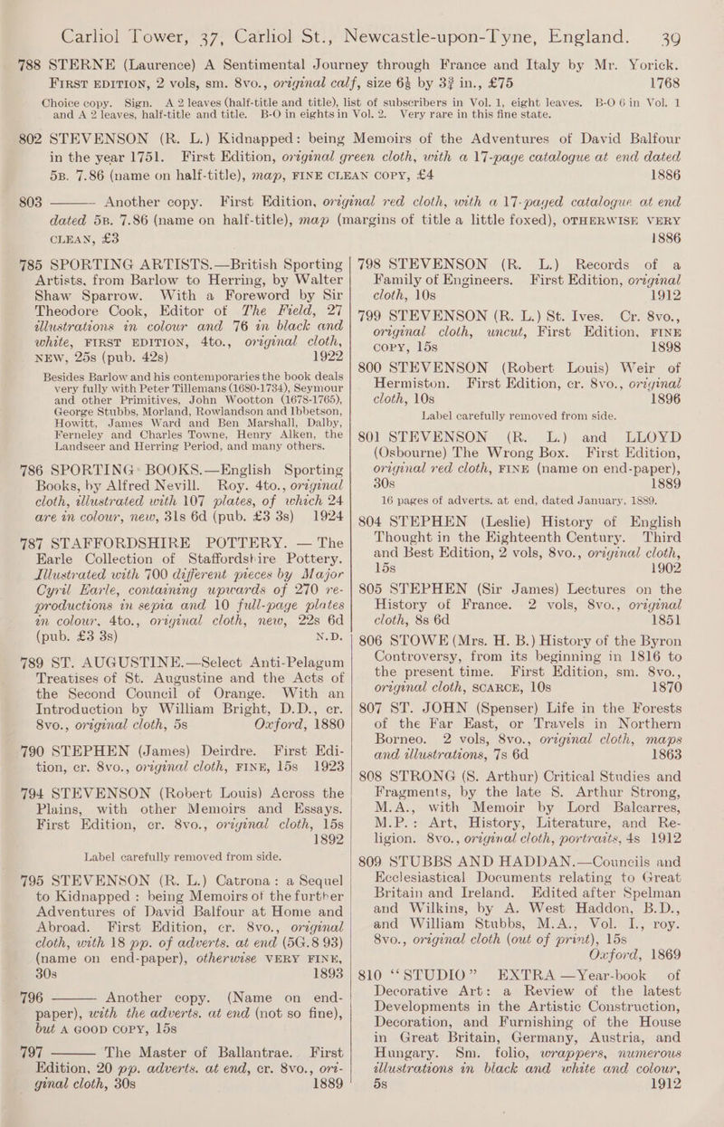 Choice copy. Sign. and A 2 leaves, half-title and title. 1768 B-O 6 in Vol. 1 Very rare in this fine state. in the year 1751. 803 Another copy. 1886 CLEAN, £3 1886 Artists, from Barlow to Herring, by Walter Shaw Sparrow. With a Foreword by Sir Theodore Cook, Editor of The Field, 27 allustrations in colour and 76 in black and white, FIRST EDITION, 4to., orzginal cloth, NEW, 25s (pub. 42s) 1922 Besides Barlow and his contemporaries the book deals very fully with Peter Tillemans (1680-1734), Seymour and other Primitives, John Wootton (1678-1765), George Stubbs, Morland, Rowlandson and Ibbetson, Howitt, James Ward and Ben Marshall, Dalby, Ferneley and Charles Towne, Henry Alken, the Landseer and Herring Period, and many others. 786 SPORTING: BOOKS.—English Sporting Books, by Alfred Nevill. Roy. 4to., orzgenal cloth, tliustrated with 107 plates, of which 24 are an colour, new, 31s 6d (pub. £3 3s) 1924 787 STAFFORDSHIRE POTTERY. — The Earle Collection of Staffordstire Pottery. Illustrated with 700 different pieces by Major Cyril Harle, containing upwards of 270 re- productions in sepia and 10 full-page plates an colour, 4to., original cloth, new, 22s 6d (pub. £3 3s) N.D. 789 ST. AUGUSTINE.—Select Anti-Pelagum Treatises of St. Augustine and the Acts of the Second Council of Orange. With an Introduction by William Bright, D.D., er. 8vo., orzginal cloth, 5s Oxford, 1880 790 STEPHEN (James) Deirdre. First Edi- tion, cr. 8vo., orzgenal cloth, FINE, 15s 19238 794 STEVENSON (Robert Louis) Across the Plains, with other Memoirs and Kssays. First Edition, cr. 8vo., orzyinal cloth, 15s 1892 Label carefully removed from side. to Kidnapped : being Memoirs of the furtrer Adventures of David Balfour at Home and Abroad. First Edition, cr. 8vo., original cloth, with 18 pp. of adverts. at end (5G.8 93) (name on end-paper), otherwise VERY FIN#, 30s 1893 796 Another copy. (Name on end- paper), with the adverts. at end (not so fine), but A Goop copy, 15s 797 ‘The Master of Ballantrae.. First Edition, 20 pp. adverts. at end, cr. 8vo., ort- ginal cloth, 30s 1889 Family of Engineers. First Edition, original cloth, 10s 1912 799 STEVENSON (R. L.) St. Ives. Cr. 8vo., original cloth, wneut, First Edition, FINE copy, 15s 1898 800 STEVENSON (Robert Louis) Weir of Hermiston. First Edition, cr. 8vo., original cloth, 10s 1896 Label carefully removed from side. 801 STEVENSON (R. L.) and LLOYD (Osbourne) The Wrong Box. First Edition, original red cloth, FINE (name on end-paper), 30s 1889 16 pages of adverts. at end, dated January, 1889. 804 STEPHEN (Leslie) History of English Thought in the Kighteenth Century. Third and Best Edition, 2 vols, 8vo., orzgznal cloth, 15s 1902 805 STEPHEN (Sir James) Lectures on the History of France. 2 vols, 8vo., original cloth, 8s 6d 1851 806 STOWE (Mrs. H. B.) History of the Byron Controversy, from its beginning in 1816 to the present time. First Edition, sm. 8vo., original cloth, SCARCE, 10s 1870 807 ST. JOHN (Spenser) Life in the Forests of the Far East, or Travels in Northern Borneo. 2 vols, 8vo., orzgenal cloth, maps and wllustrations, 7s 6d 1863 808 STRONG (S. Arthur) Critical Studies and Fragments, by the late 8. Arthur Strong, M.A., with Memoir by Lord Balcarres, M.P.: Art, History, Literature, and Re- ligion. 8vo., orzgenal cloth, portraits, 4s 1912 809 STUBBS AND HADDAN.—Councils and Keclesiastical Documents relating to Great Britain and Ireland. Edited after Spelman and Wilkins, by A. West Haddon, B.D., and William Stubbs, M.A., Vol. I., roy. 8vo., orzgenal cloth (out of print), 15s Oxford, 1869 810 ““STUDIO” EXTRA —Year-book of Decorative Art: a Review of the latest Developments in the Artistic Construction, Decoration, and Furnishing of the House in Great Britain, Germany, Austria, and Hungary. Sm. folio, wrappers, numerous ulustrations in black and white and colour, 5s 1912