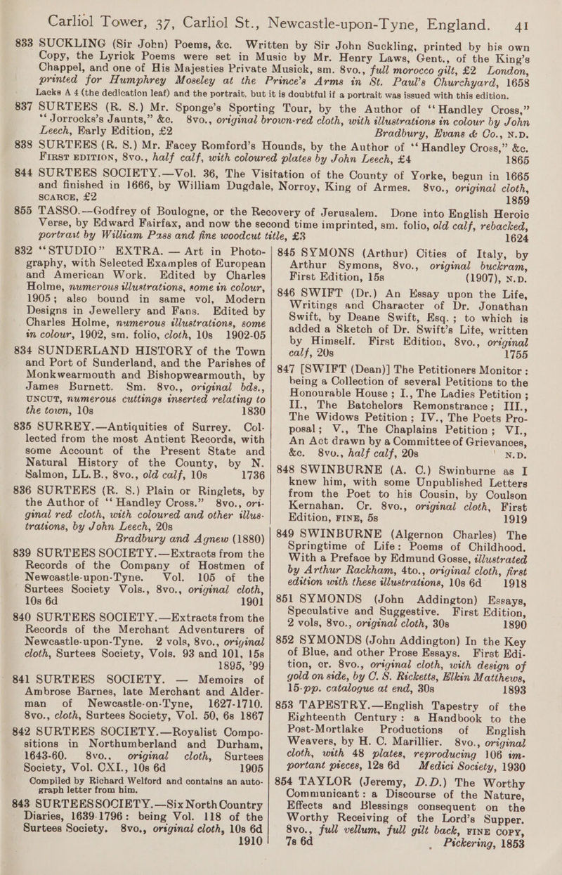 833 SUCKLING (Sir Jokn) Poems, &amp;c. AI ** Jorrocks’s Jaunts,” &amp;c. Leech, Karly Edition, £2 838 844 SCARCE, £2 855 Bradbury, Hvans &amp; Co., N.D. 1865 8vo., original cloth, 1859 Done into English Heroic 1624 graphy, with Selected Examples of European and American Work. Edited by Charles Holme, numerous illustrations, some in colour, 1905; also bound in same vol, Modern Designs in Jewellery and Fans. Edited by Charles Holme, numerous tllustrations, some tn colour, 1902, sm. folio, cloth, 10s 1902-05 834 SUNDERLAND HISTORY of the Town and Port of Sunderland, and the Parishes of Monkwearmouth and Bishopwearmouth, by James Burnett. Sm. 8vo., original bds., UNCUT, numerous cuttings inserted relating to the town, 10s 1830 835 SURREY.—Antiquities of Surrey. Col- lected from the most Antient Records, with some Account of the Present State and Natural History of the County, by N. Salmon, LL.B., 8vo., old calf, 10s 1736 836 SURTEES (R. S.) Plain or Ringlets, by the Author of ‘‘ Handley Cross.” 8vo., ori- ginal red cloth, wtth coloured and other illus- trations, by John Leech, 20s Bradbury and Agnew (1880) 839 SURTEES SOCIETY.—Extracts from the Records of the Company of Hostmen of Newcastle-upon-Tyne. Vol. 105 of the Surtees Society Vols., 8vo., original cloth, 10s 6d 1901 840 SURTEES SOCIET Y.—Extracts from the Records of the Merchant Adventurers of Newcastle-upon-Tyne. 2 vols, 8vo., original cloth, Surtees Society, Vols. 93 and 101, 15s ~ 841 SURTEES SOCIETY. — Memoirs of Ambrose Barnes, late Merchant and Alder- man of Newcastle-on-Tyne, 1627-1710. 8vo., cloth, Surtees Society, Vol. 50, 6s 1867 842 SURTEES SOCIETY.—Royalist Compo- sitions in Northumberland and Durham, 1643-60. 8vo.. original cloth, Surtees Society, Vol. CXI., 10s 6d 1905 Compiled by Richard Welford and contains an auto- graph letter from him. 843 SURTEESSOCIETY.—Six North Country Diaries, 1639-1796: being Vol. 118 of the Surtees Society. 8vo., ortginal cloth, 10s 6d 1910 Arthur Symons, 8vo., original buckram, First Edition, 15s (1907), N.p. 846 SWIFT (Dr.) An Essay upon the Life, Writings and Character of Dr. Jonathan Swift, by Deane Swift, Esq.; to which is added a Sketch of Dr. Swift’s Life, written by Himself. First Edition, 8vo., original calf, 20s 1755 847 [SWIFT (Dean)] The Petitioners Monitor : being a Collection of several Petitions to the Honourable House ; I., The Ladies Petition ; II., The Batchelors Remonstrance; III., The Widows Petition; IV., The Poets Pro- posal; V., The Chaplains Petition; VI., An Act drawn by a Committee of Grievances, &amp;e. 8vu., half calf, 20s NED: 848 SWINBURNE (A. C.) Swinburne as I knew him, with some Unpublished Letters from the Poet to his Cousin, by Coulson Kernahan. Cr. 8vo., original cloth, First Edition, FINE, 5s 1919 849 SWINBURNE (Algernon Charles) The Springtime of Life: Poems of Childhood. With a Preface by Edmund Gosse, dlustrated by Arthur Rackham, 4to., original cloth, first edstion with these tllustrateons, 10s 6d 1918 851 SYMONDS (John Addington) Essays, Speculative and Suggestive. First Edition, 2 vols, 8vo., original cloth, 30s 1890 852 SYMONDS (John Addington) In the Key of Blue, and other Prose Essays. First Edi- tion, cr. 8vo., original cloth, with design of gold on side, by C. S. Ricketts, Hikin Matthews, 15-pp. catalogue at end, 30s 1893 853 TAPESTRY.—English Tapestry of the EKighteenth Century: a Handbook to the Post-Mortlake Productions of English Weavers, by H. C. Marillier. 8vo., original cloth, with 48 plates, reproducing 106 im- portant preces, 128 6d Medici Society, 1930 854 TAYLOR (Jeremy, D.D.) The Worthy Communicant : a Discourse of the Nature, Effects and Blessings consequent on the Worthy Receiving of the Lord’s Supper. 8vo., full vellum, full gilt back, FINE Copy, 7s 6d Pickering, 1853