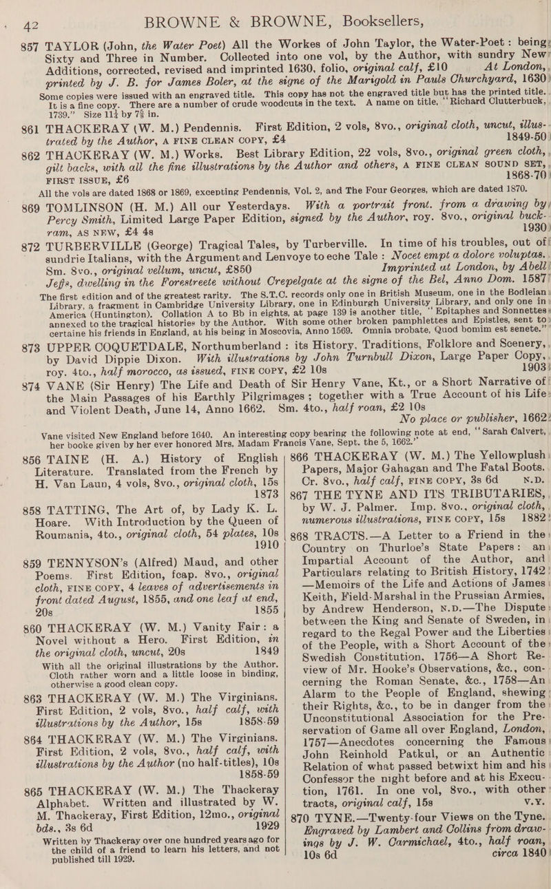 Sixty and Three in Number. At London, , Some copies were issued with an engraved title. 1739.” Size 114 by 7% in. 861 THACKERAY (W. M.) Pendennis. 862 THACKERAY (W. M.) Works. A name on title, ‘‘Richard Clutterbuck, 1849-50 ) FIRST ISSUE, £6 1868-70} With a portrut front. from a drawing by; ram, AS NEw, £4 4s 1930) In time of his troubles, out of! Sm. 8vo., original vellum, uncut, £850 Jeffs, dwelling in the Forestreete without Imprinted at London, by Abell! annexed to the tragical histories by the Author. ‘‘ Bpitaphes and Sonnettes # 873 by David Dippie Dixon. 1903: and Violent Death, June 14, Anno 1662. No place or publisher, 1662? Literature. Translated from the French by H. Van Laup, 4 vols, 8vo., original cloth, 15s 1873 858 TATTING, The Art of, by Lady K. L. Hoare. With Introduction by the Queen of Roumania, 4to., original cloth, 54 plates, 10s 1910 859 TENNYSON’s (Alfred) Maud, and other Poems. First Edition, feap. 8vo., original cloth, FINE COPY, 4 leaves of advertssements an front dated August, 1855, and one leaf ut end, 20s 1855 860 THACKERAY (W. M.) Vanity Fair: a Novel without a Hero. First Edition, zn the original cloth, uncut, 20s 1849 With all the original illustrations by the Author. Cloth rather worn and a little loose in binding, otherwise a good clean copy. 863 THACKERAY (W. M.) The Virginians. First Edition, 2 vols, 8vo., half calf, with allustrateons by the Author, 15s 1858-59 864 THACKERAY (W. M.) The Virginians. First Edition, 2 vols, 8vo., half calf, wath illustrations by the Author (no half-titles), 10s 1858-59 865 THACKERAY (W. M.) The Thackeray Alphabet. Written and illustrated by W. M. Thackeray, First Edition, 12mo., orzgenal bds., 3s 6d 1929 Written by Thackeray over one hundred years ago for the child of a friend to learn his letters, and not published till 1929. Papers, Major Gahagan and The Fatal Boots. Cr. 8vo., half calf, FINE Copy, 3s 6d N.D. 867 THE TYNE AND ITS TRIBUTARIES, , by W. J. Palmer. Imp. 8vo., original cloth, , numerous illustrations, FINE Copy, 15s 1882! 868 TRACTS.—A Letter to a Friend in the: Country on Thurloe’s State Papers: an: Impartial Account of the Author, and Particulars relating to British History, 1742: —Memoirs of the Life and Actions of James: Keith, Field- Marshal in the Prussian Armies, by Andrew Henderson, x.D.—The Dispute: between the King and Senate of Sweden, in| regard to the Regal Power and the Liberties: of the People, with a Short Account of the: Swedish Constitution, 1756—A Short Re- view of Mr. Hooke’s Observations, &amp;c., con- cerning the Roman Senate, &amp;c., 1758—An Alarm to the People of England, shewing : their Rights, &amp;c., to be in danger from the: Unconstitutional Association for the Pre- servation of Game all over England, London, , 1757—Anecdotes concerning the Famous: John Reinhold Patkul, or an Authentic Relation of what passed betwixt him and his: Confessor the night before and at his Execu- tion, 1761. In one vol, 8vo., with other: tracts, original calf, 15s V.Y. 870 TYNE.—Twenty-four Views on the Tyne. Engraved by Lambert and Collins from draw- ings by J. W. Carmichael, 4to., half roan, 10s 6d circa 1840}