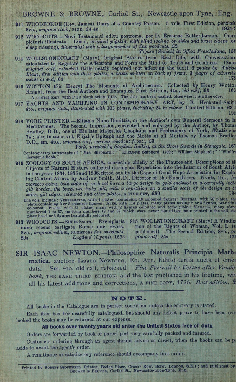 t 911 WOODFORDE. (Rev. Jainen) ae ae a Country 5 vale First Edition, be (a ) Parcon. it “ 8vo., original cloth, “FINE, £4 BS ie te peda baR: Ere ae pe i mS © 1924-£ 51S eigs “912 WOODCUTS. —Novi Testamenti editu meet per. ps | iaamae hotline Omni : _ picturis illustrata. '12mo., original pigskin, with blind tooling, ‘on sides and brase clasps. (or le ig missing), ‘illustrated with g large. number of fine woodcuts, £2- re nes _Tigure’ (Zurich) in Offiea Froschuiana, 156 oe 4 914° “WOLLSTONECRAFT | ' (Mary), “Original Stories ‘from’ ‘Real® I jife,’ Ww ith Conversation: © ealoulated to Regulate | the Affections and F rm the Mind to Tru sh and Goodness. © ‘original calf, rebacked (title neatly tepaired, not, ‘affecting ‘the’ ‘text),’ a plates by Willias Blake, first. edition, ae these plates, a “name written on’ back of front, 3 “pages of advertis vo ments at end, £4 a Big $e +t is SRM seit Sree ia? abe a: th is a eet be Pisa he 1% 916 WOTTON. (Sir Henry) The “‘Blements. ‘of. a Vohiteobire.! Collected Ay Henry Wotton _ Knight, from the Best Authors and. Examples, First Edition, 4to., old. calf, ee 162 A perfect copy, with Pia blank before title. ‘The title, has been ‘washed, otherwise it. is. a fi ne copy : 917 YACHTS AND YACHTING IN ‘CONTEMPORARY ART, by. B “Heckstall- -Smitl __, 4to., original cloth, illustrated with 103 plates, ae 24 in colour, Limited Edition, £3% . foes abhi ieee 19% 918 YORK PRINTED. —Elijah’s Mane Dimittis, or. ae. “Author? 8 Own Son Seruone. a _ Meditations. .The Second Impression, corrected and: enlarged by. the Author, by.” Bradley, D.D., one of His late Majesties Chaplains and. Prebendary ‘of York, Atta 743 also in same vol, Elijah’s Epitaph and the Motto of all Mortals, by Thomas: _D. D., sm. 4to., original calf, curtous woodcut front., £3 os : a York, “printed by Stephen Bulkley at the Cross Swords an ‘Bionegate, 163 * Contemporary autographs ay Mrs. shen yeels Mh “Elizabeth Shipherd, 1700; ie ‘William Shipherd ; sae - Winites -Lawson’s Book.”’ : cee ae ee Bohs : tree oly ZOOLOGY OF SOUTH AFRICA, connie chi an eae Objects of Natural History collected during a: > in the years 1834, 1835 and 1836, fitted out by the ice of: Good Hane. Association fo Es plo “4 efly of ‘the igares and Deseriptions of | : . ing Central. Africa, by Andrew Smith, M. D., Director of. the Expedition. — 5 vols, 4 morocco extra, both sides of each vol hove a large design ' in gold enclosed in a ‘carefull gilt border, the backs are fully gilt, with a repetition on ‘ematler scale. of the. ‘sides, gtlt edges, coloured, and other plates, A FINE SET, OG gio eee piste ~The vols, include: -VERTEBRATAB, ‘with 4 plates, containing - 16 coloured - ie Beri with plate. containing 2 or 3 coloured figures ; AVES, with 114 plates, many plates having 2 or 3 figu ‘coloured; Pisces, with 31 plates, many with 2 figures coloured ‘and. ‘some plain ; ‘MAMALIA numbered 1 to 57, omitting numbers 18 and 37, bole were never iene (see note printed in plate has 2 or 3 figures beautifully coloured. sors 913 WOODCUTS.—Biblia Sacra. Exemplaria | 915 WOLLSTONECRAFT (Mary) A ‘mune recens castigata Rome que revisa. tion of the Rights of Woman, Vol. 8vo., orsginal vn numerous fine woodcuts,. | published). - «The: cain bie Bi 208.540 Pa tagonehs 1573 : genet onl} 26s : i SIR ISAAC NEWTON. _—Philosophice Naas Eoieipia’. , matica, auctore Isaaco Newtono, Eq: Aur. Editio tertia aucta et mer data. Sm. 4to, old calf, rebacked. Fine Portrait by Vertue after Vande: bank, THE RARE THIRD EDITION, and the last published i in his lifetime, wit all his latest additions and corrections, A FINE COPY, 1726, Best. edition. N © x =. | All books in ihe. Catalogue are in perfect condition unless the contrary a sented Each item has been. carefully catalogued, but. should ane defect ee to have been 0} looked the books may be returned at our expense. ier eek All books over twenty years old enter the United States free of duty. Orders are forwarded by book or parcel post very carefully packed and insured. : Customers ordering through an agent. gpoutd path: us direct, when the books can be p aside to await the. agent’s order. | 94 ee aE : A remittance 0 or ewstactory reference should accompany first order ‘Printed by RoBerT STOCKWELL, Printer, Baden. Place, iGrosby. Row. Boro’, lan _ BROWNE &amp; BROWNS,” Carliol St., NprCAd te SUn OE: -Tyne,