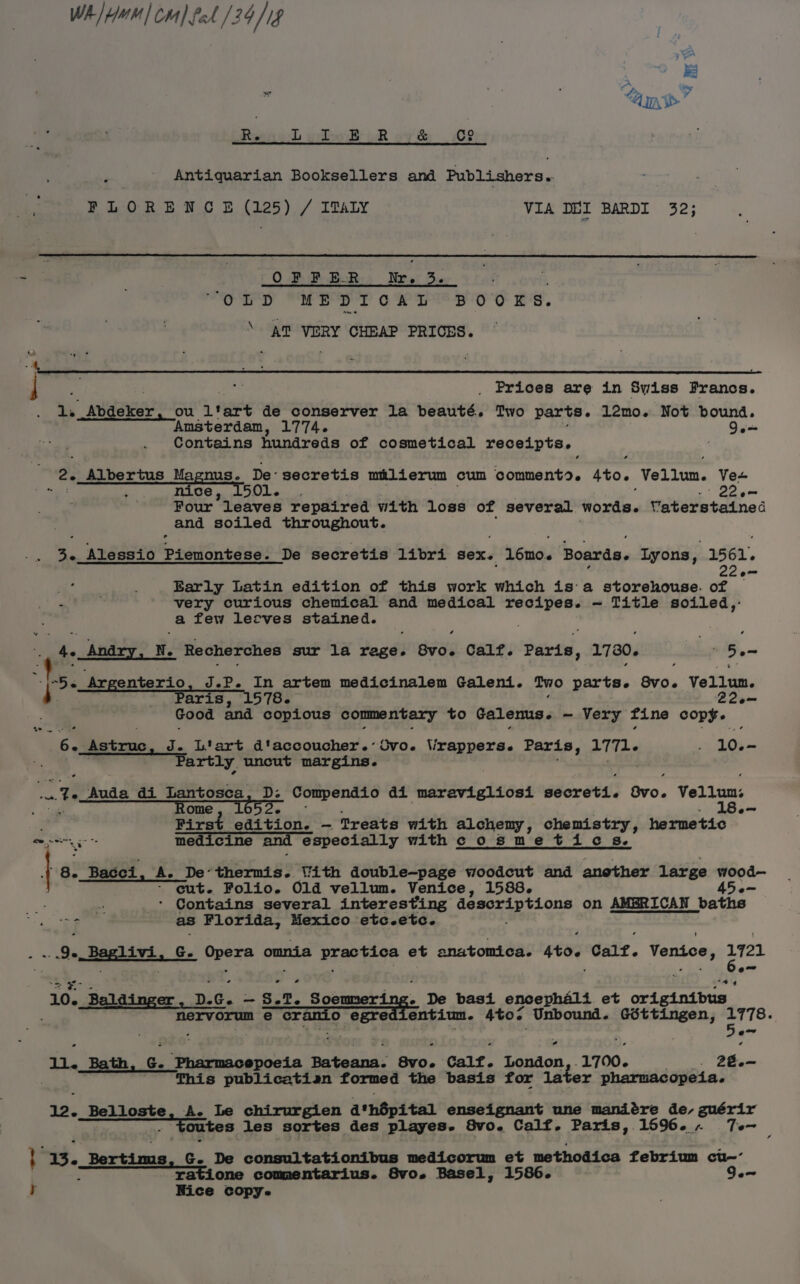 WA] tum] cra] fod 129/18 J — a» Be s oe &gt; Rig Lebo BR oR ov't 2 Antiquarian Booksellers and Publishers. FLORENCE (125) / ITALY VIA DEL BARDI 32; OFFER Nr. 3. ; SOED ME DT oP Tt Boo ES. \ A] VERY CHEAP PRICES. | “i _ Prices are in Sviss Prancs. 1. Abdeker, ou Ltart de conserver la beauté. Two parts. 12mo. Not bound. Amsterdam, 1774. Qe= - Contains hundreds of cosmetical receipts. 2. Albertus Magnus. De’ secretis milierum cum comment. sto. Vellum. Ve+ , HIGe Ly OlLe 22e- Four leaves repaired with loss of several words. Vaterstained and soiled throughout. 3. Alessio pipiontdse: De secretis libri sex. 1610. Boards. Lyons, 1561. ) Barly Latin edition of this work which isa storehouse. of — 4 very curious chemical and medical recipes. — Title soiled,- a few lecves stained. 4. Andry, N. Recherches sur la rage. Byo. Calf. Paris, 1730. - 5. gf . Argenterio, J.P. In artem medicinalem Galeni. Two parts. avo. Vellum. ig aris, 1578. 22e— Good and copious commentary to galenus. - Very fine copy. wes Astruc, J. Liart d'accoucher.’Ovo. Vrappers. Paris, 1771- 10.- Partly uncut margins. 3 Auda di Lantosca, D: Compendio adi uitdeta beens séorets: Bv0. Vellum: Rome, 1052. °- . Pipetlanteieds” -rreaie with alchemy, chemistry, hermetic ‘a medicine and especially withc osmetics. ’ Be Bacci, A. De‘thermis. With double-—page woodcut and another large el ~ cut. Folio. 01d vellum. Venice, 1588. : R + Contains several interesting descriptions on AMBRICAN | baths Sue as Florida, Mexico etc.etc. : oe Baslivi.s G. ORere omnia practica et anatomica. sto Calf. Venice, 721 10. Baldinger , D.¢ oi 3, 2, orate De basi encephaélt et ond aind bis ; nervorum e cramio egre entium. Atos Unbound. Gdéttingen, 1778. ae * . Bath ‘ G. ke cee Pecan Bu. Calf. London 1700. Metis): 26.— This publicatian formed the basis for later pharmacopeia. 12. Belloste, A. Le chirurgien d*hépital enseignant une mandére de, guérir toutes les sortes des playes- 8Svo. Calf. Paris, 1596. Te~ Be, Bertims Ge De consultationibus medicorum et methodica febrium cu-- Tatione commentarius. 8Svo. Basel, 1586. Ge Nice copy.