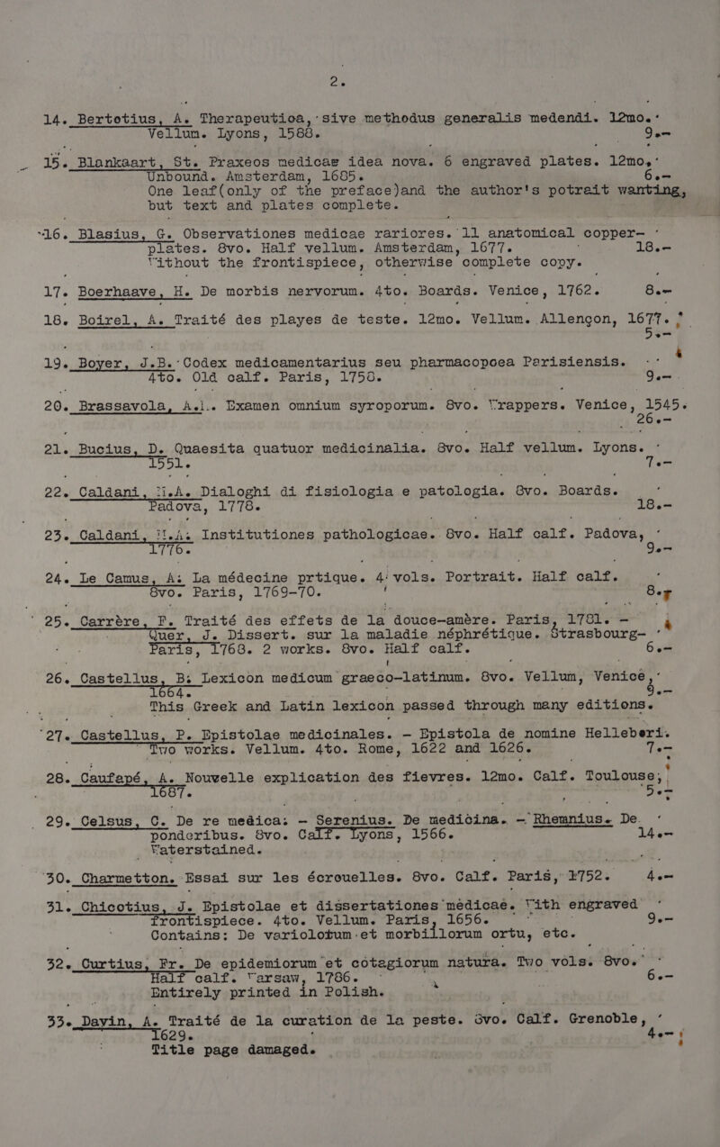 2e 14. Bertotius, A. Therapeutioa, sive methodus generalis medendi. 12mo.:° Vellun. Lyons, 1588. am 15. Blankaart, St. Praxeos medicaw idea nova. 6 engraved th teas 12m0. ‘ Unbound. Amsterdam, 1685. One leaf(only of the preface)and the author's potrait wanting, but text and plates conplete. 16. Blasius Observationes medicae rariores. lil Paptah ect _copper— ‘ me tes. 8vo. Half vellum. Amsterdam, 1677. 18.- rithnout the frontispiece, otherwise complete covy. 17. Boerhaave , H. De morbis nervorun. AO. Boards. Venice , LiO2'. Bam 18. Boirel, A. Traité des playes de teste. 12mo. Vellum. Allengon, 1677. nee, 19. Boyer, re B.’Codex medicamentarius seu pharmacopoea Parisiensis. $ ATO. Olé calf. Paris, 17538. asa, 20. Brassavola, A.i.. BDxamen omnium syroporum. 8vo. ‘rappers. Venice, 1545. oo 21. Bucius, D. Quaesita quatuor niccaton a ta: 8vo. Half ohn. Urns: 22. Caldani, “ish ee di fisiologia e patologia. Svo. Boards. ; Padova 1778-~ 18.- 23. Caldani, it.4. Institutiones Pathe tommaner Sg Half calf. Padova, L770. , oe 24. Le Camus, A. La médecine prtique. 4: ea mitt a Half calf. GVO. Paris, 1769-70. Bea 25. Carrére, F. Traité des effets de eae Paris 1781. - é : Quer, J. Dissert. sur la maladie néphrétique. Strasbourg— Paris, 1768. 2 works. 8vo. Half calf. 6 : t 26. _Castellus, Bs Lexicon medicum graeco—latinum. 8vo. Vellun, WeRioet 1664- ae This Greek and Latin lexicon. passed through many editions. ‘27. Castellus P, Epistolae medicinales. -— Epistola de nomine Helleberi. RS Two works. Vellum. 4to. Rome, 1622 and 1626. Te- 28. Cautané, ee Nouvelle SER AGS ELOR des fievres. lémo. Cait. Toulouse, | 29._Celsus, C. ‘De re ah ty - Serenius. De medicina. — ‘Rheunius- De. ponderibus. 8vo. Calf. Lyons , yates 1l4e- Vaterstained. 30. Charmetton. Essai sur les Jaswant ise Bid Cale. Paris, 4752. hen 31. Chicotius, J. Epistolae et dissertationes SE Te Vith engraved “Frontispiece. 4to. Vellum. Paris, 1656. 9.- Contains: De variolotum :et morbiilorum ortu, etc. 32, Curtius, Fr. De epidemiorum et cotagiorum natura. Two vols. 8vo. ° Half calf. ‘arsaw, 1786. ; , 6.— Entirely printed in Polish. obs Davin, A. Traité de la cura ation de la peste. Bbo! Calf. Grenoble, ° 336 , 629. 4en ‘ Title page Eee