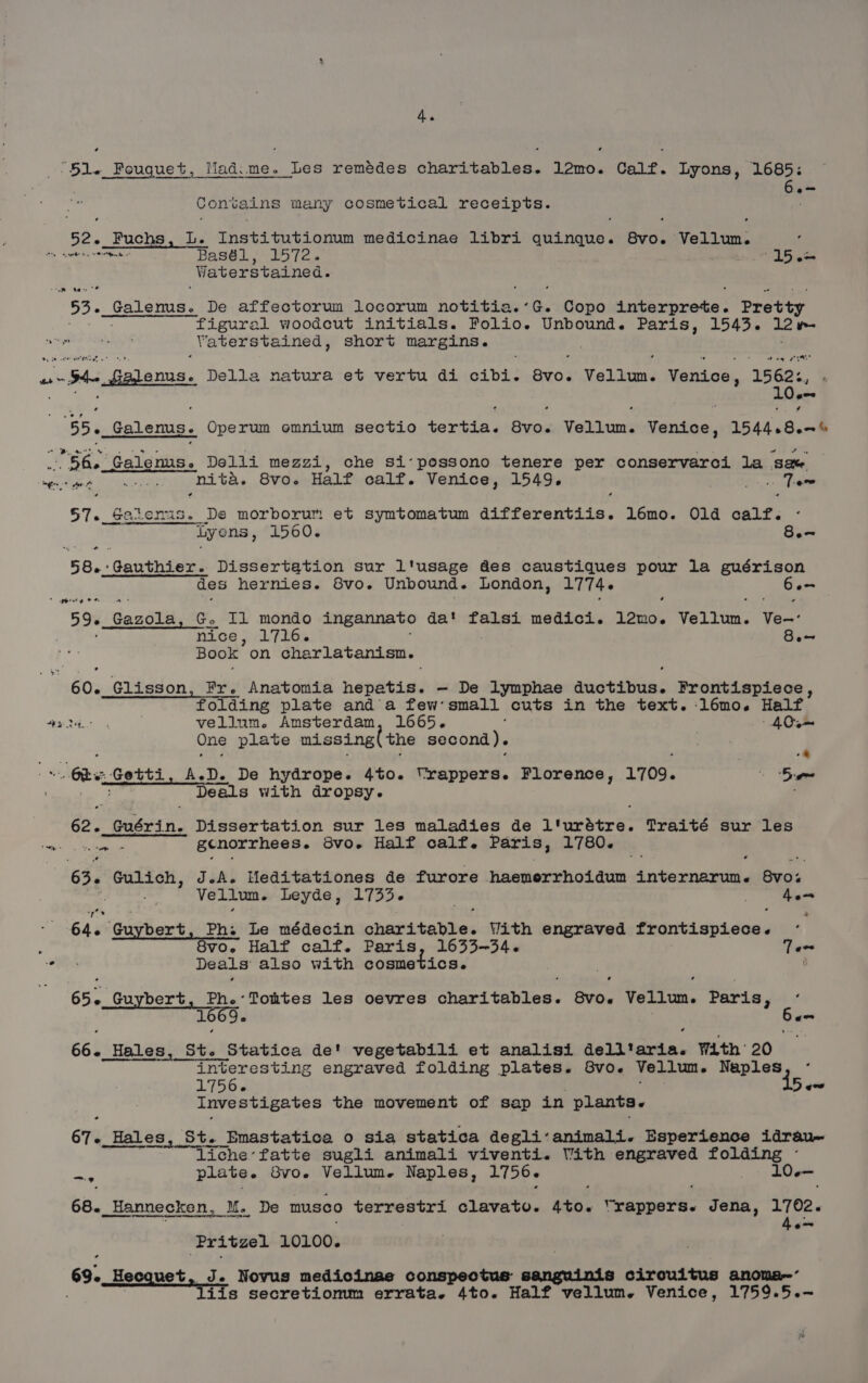 4. Conrains many cosmetical receipts. 52. Fuchs , Le meahd tec raat medicinae libri quinque. Seid Vellum. Waterstained. “53. Galems. De affectorum locorum pede ay G. Copo nperpeete: Pretty figural woodcut initials. Folio. Unbound. Paris, 1543. 12 w- ‘Vaterstained , short margins. a eon 4 55, Galenus. Operum omnium sectio Pe Ait Vellum. anaes 1544.8.-% 66. Galenus. Delli mezzi, che si-possono tenere per conservarci la ame, Cpa hie ame nita. 8vo. Half calf. Venice, 1549. Te 57. Bas tet? De morborum et symtomatum Vebeweretia: l6mo. Old calf. iyens, 1560. 8.- 58. Oaeeennd Dissertation sur l'usage des caustiques pour la guérison des hernies. 8vo. Unbound. London, 1774. ar nice, 1716. 8. Book on charlatanism. 60. Glisson, Fr. Anatomia hepatis. — De lymphae deceit Frontispiece, folding plate anda few’ small cuts in the text. :l6émo. Half vellum. Amsterdam, 1665. | 40m One plate missing( the second). -4 ee Deals with dropsy. 62. Suseis. Dissertation sur les maladies de 1 iratre: Traité sur les Nae gcnorrhees. 8vo. Half calf. Paris, 1780. 63. Gulich, J.-A. Heditationes de furore haemerrhoidum internarum. Buds Vellun. Leyde, 1733. he 64. Guybert, Ph. Le médecin chavikbalhes With engraved frontispiece. Deals also with cosmetics. 8 65. Cokes Phe Toutes les oevres charitables. ev06 Vellum. Paris, e gms esi _Hales, ABs it. Statica de' vegetabili et analisi dell'aria. With: 20 ~ interesting engraved folding plates. 8vo. Vellum. et 1756. Baw Investigates the movement of sap in plants. 67. Hal Hales, St. Emastatica o sia statica degli‘animali. Esperience idrau~ liche’fatte sugli animali viventi. Vith engraved folding - + plate. BV06 Vellum. Naples, 1756. , 10-— 68._Hannecken, M. De musco terrestri clavato. 4to. ‘rappers. SS eha. 1702. Pr ‘Pritzel 10100. 69. Hecquet, J. Novus medicinae conspectus: sanguinis circuitus anoma~ Tiis secretiomm errata. 4to. Half vellum. Venice, 1759.5.-