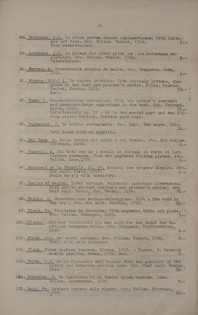 ‘6% ‘savcpaieinhencalicietars pee tove-cngoahertaghaaptermnent aioe als let ters..8vo. Vellum. Venice, 1554. i es Very Waterstained. 88. Montanus, J.B. In artem parvam Galeni explanationes. With initi- ; planatio. Ovo. Vellum. Venice, 1554. g ree ‘Vaterstained. : a 89. tiontanus, J.B. In primam fen: libri prim car Siis Avicennae ex— oC. Myrren, A. Dissertatie phisica de melle.. 4to. Vrappers. Jena, | 16°01. 4e- 91. _Niphus,(Nifo) A. De diebus criticis. With initials letters, dia- ‘Tee grams in the text and printer's device. Folio. Boards. Venice, Scotus, 1519. a = Rare. 92. Paaw, P. Succenturiatus anatomicus. With the euther's portrait and numerous large engravings in the text. 4to. Unbound. Leyde, 1616. 25.- Unfortunately pp. 57 - 64 in the second part and two fol- ding plates Wanting. Besides good copy. 93. Palmarius, J. De morbis contagiesis. 8vo. Calf. The hague, 1664. . 18.- Vell known work on syphilis. 94. Del Papa. G. Della natura del caldo.e del freddo. 4to. Old vellum. t‘lorence, 1690. wa) 95. Pascoli, A. Del moto che ne i mobili si difonde in virtu di loro elstica possanza. With tvio.engraved folding plates. 4to. Vellum. Rone ,1}725. : ES 96. Passerat de La Chapelle, Cl. Fr. Recueil des drogues simples. BVO. ; Old calf. Paris, 1713. : 5.= Deals main'y with chemistry. 97._ Paulus ef Aegina, Liber tertius. Guinterio.Andernaco interprete. ; Jith pretty woodcut initials and printer's device. 8vo. Half calf. Paris, Chr. Wechel, 1536. . Kak we 98. Pezold, K. Observationes medico-chirurgicae. With a few cuts in the tex”. Svo.-01d calf. Breslau, 1715. “ee. .'— 99._Piens, Fr. Tractatus de febribus. With engraved title and plate.:*. Svo. Vellum. Nimwegen, 1669. D a&gt; 100.{(Plague).—Kurtzer Unterricht wie man sich ftir der Seuch der Pe- . stilenzg bewahren solle. 4to. Wrappers. Wolffenbtittel , 1680. 1 ies 101. Plenk, J.J. De' morbi cutanei. 8vo. Vellun. Venice, 1785. B.- Deals with skin diseases. 102._Plenk. Novum systema tumorum. Vienna, 1767. — Bicker, G. Materia medica pratica. Brema, 1778. 8vo. | Be 103. Porta, G.B. Della fisonomia dell'huemos With two portrait of ths nie Senne ‘ P % author and numerous curious cuts. 4to..Hlaf calf.. Venice, 16 44 . ; Py 15 Chios 164. Portzius, J. De’ tumoribus et de tumore spina ventosa. 16mo. Vellum. Leeuwarden, 1679. be 105. _Redi, Fr. Lettera intorno alle vipere. 4to. Vellum. Florence, LOTTO. i4.«-