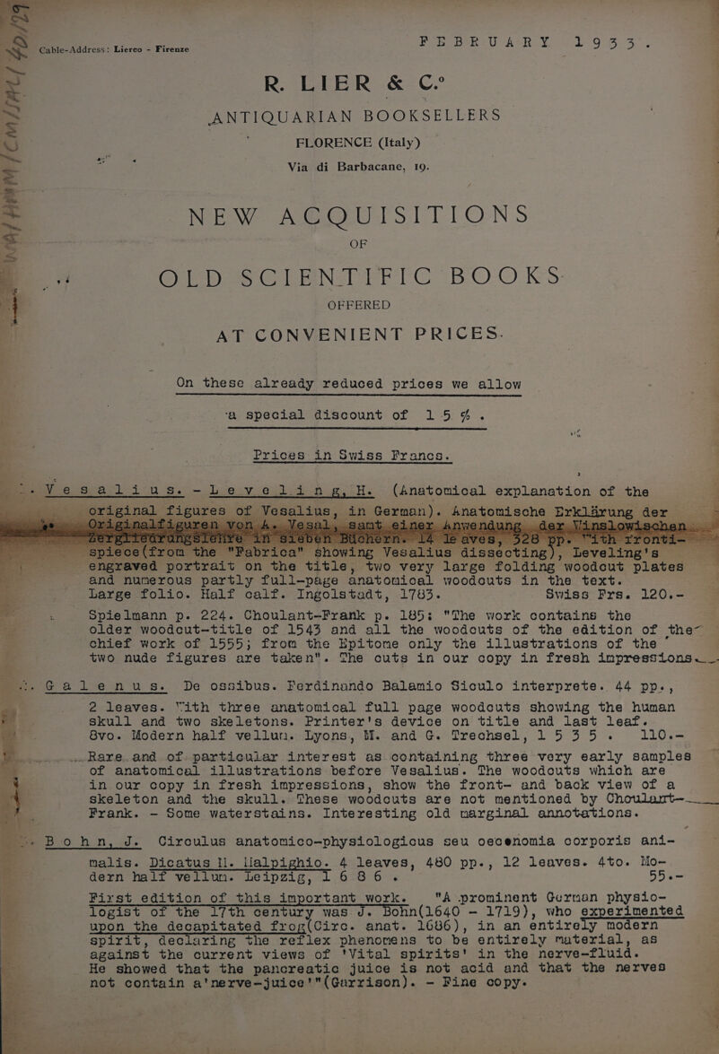 Fe! o : ° Ms mS Cable-Address: Lierco - Firenze eeeaeresy Hn ; 178.3 | &gt; R. LIER &amp; © S ANTIQUARIAN BOOKSELLERS | = | | FLORENCE (italy) = 4 r Via di Barbacane, 19. | = NEW ACQUISITIONS : s OF ‘ {3 Ope Ee Ne PETC BO.© Ks: Mn OFFERED ees AT CONVENIENT PRICES. On these already reduced prices we allow ‘a special discount of 154. Prices in Swiss Francs. a. . : : , ; ¥ » --Vesatdiius.-Leveling, H. (Anatomical explanation of the 3 ,.___ original figures of Vesalius, in German). Anatomische Erklarung der - Peer Spe ‘abrica showing Vesalius dissecting), Leveling's 4 ae engraved portrait on the title, two very large folding woodcut plates and numerous partly full-page anatomical woodcuts in the text. Large folio. Half calf. Ingolstadt, 1783. Swiss Frs. 120.- : Spielmann p. 224. Choulant-Frank p. 185: The work contains the older woodcut—title of 1543 and all the woodcuts of the edition of the~ chief work of 1555; from the Epitome only the illustrations of the two nude figures are taken. The cuts in our copy in fresh inpressions.~_. =. Galenus. De ossibus. Ferdinando Balamio Siculo interprete. 44 pp., 5 2 leaves. “ith three anatomical full page woodcuts showing the human o. skull and two skeletons. Printer's device on title and last leaf. iat Svo. Modern half vellun. Lyons, Ml. and G. Trechsel, 1535. 1L10.— ._Rare.and of particular interest as containing three very early samples 4 of anatomical illustrations before Vesalius. The woodcuts which are : in our copy in fresh impressions, show the front- and back view of a skeleton and the skull. These woodcuts are not mentioned by Choulant—._ _ j Frank. - Some waterstains. Interesting old marginal annotations. ae rR | : 2 +» Bohn, J. Circulus anatomico-physiologicus seu oecenomia corporis ani- . malis. Dicatus Il. llalpighio. 4 leaves, 480 pp., 12 leaves. 4to. Mo- al dern half vellum. Leipzig, G2Br6°rs 55.- First edition of this important work. A prominent German physio- logist of the 17th century was J. Bohn(1640 — 1719), who experimented upon the decapitated frog(Circ. anat. 1686), in an entirely modern spirit, declaring the reflex phenomens to be entirely material, as against the current views of ‘Vital spirits' in the nerve-fluid. He showed that the pancreatic juice is not acid and that the nerves not contain a'nerve-—juice'(Garrison). - Fine copy. PT ae —