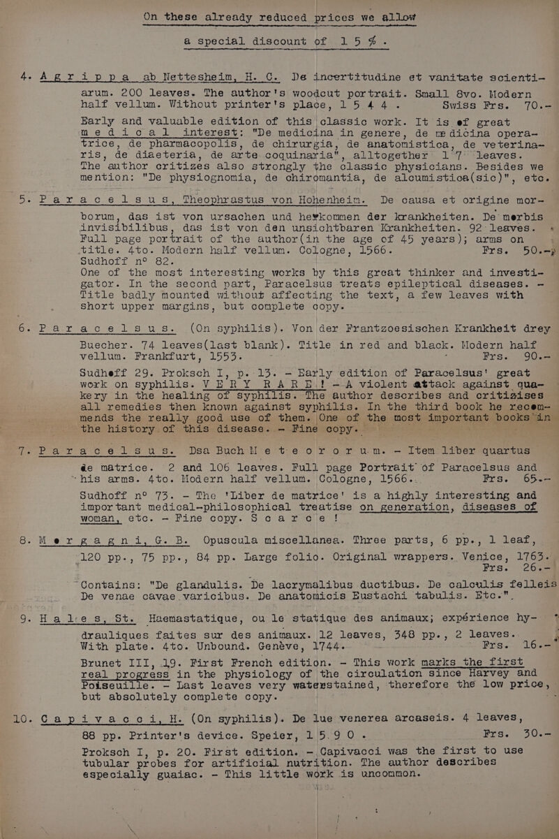 @ special discount of 15 ¢@. arum. 200 leaves. The author's woodcut portrait. Small 8vo. Modern half vellum. Without printer's place, 15 44. Swiss Frs. 70.— Barly and valuable edition of this classic work. It is ef great medical =interest: De medicina in genere, de ve dicina opera— trice, de pharmacopolis, de chirurgia, de anatomistica, de veterina- Lis de diaeteria, de arte coquinaria, alltogether 1 ay leaves. The ’ author critizes also strongly the Glassic physicians. Besides we mention: De physiognomia, de chiromantia , de alcumistioa(sic), etc. sat Nils elles &gt; Wis et eed Nes 3h Sy Theophrastus von elannete De causa et origine mor- borum, das ist von ursachen und he¥kommen der krankheiten. De merbis invisibilibus, das ist von den unsichtbaren Krankheiten. 92: leaves. + Full page portrait of the author(in the age of 45 years); arms on title. 4to. Modern half vellum. Cologne, 1566. Frs. 50.—} pRanett ne O2% One of the most interesting works by this great thinker and investi- gator. In the second part, Paracelsus treats epileptical diseases. — Title badly mounted without affecting the text, a few leaves with Short upper margins, but complete copy. Paracelsus. (On syphilis). Von der Frantzoesischen Krankheit drey Buecher. 74 leaves(last blank). Title in red and black. Modern half vellum. Frankfurt, 1553. 3 Frs. 90.— Sudheff 29. Prokeeti dey Die cb oe Ee EM edition of Paracelsus' great work on syphilis. V E RY OR AR pl pes A violent attack against qua- kery in the healing of syphilis. me author describes and critizises all remedies then known against syphilis. In the third book he recem— mends the really good use of them. One of the most inpontene books “in| the history. of this disease. — Fine copy: - de matrice. 2 and 106 leaves. Full page Portrait of Paracelsus and “his arms. 4to. Modern half vellum. Cologne, 1566... Frs. 65.— pudhort, n° 73%. — The Diverde matrice' is a highly interesting and important medical-—philosophical treatise on generation, diseases of etc. — Pine copy. Scarvcie ! woman, 120 pp-, 75 pp-, 84 pp. Large folio. Original wrappers. Venice, 1163- 3 Frs. 2 Cs “Contains: De glandulis.- De lacrymalibus ductibus. De calculis felleis De venae cavae varicibus. De anatomicis Eustachi tabulis. Etc. &gt; St. Haemastatique, ou le statique des animaux; expérience hy- a@rauliques faites sur des animaux. 12 leaves, 348 PDs: 558 leaves. I With plate. 4to. Unbound. Geneve, 1744. Frs. 16.- Brunet III, .19. First French edition. — This work marks the first real progress in the physiology of the circulation since Harvey and Poiseuille. — Last leaves very watexstained, therefore the low Pr. eae but spe Cartes complete copy. ; Cos elev aac. 0 cle tiee tet syphilis). De lue venerea arcaseis. 4 leaves, 88 pp. Printer's device. Speier, 15.9 0. Frs. 30.- Proksch I, p. 20. First edition. - Capivacci was the first to use tubular probes for artificial nutrition. The author describes especially guaiac. - This little work is uncommon. ; the