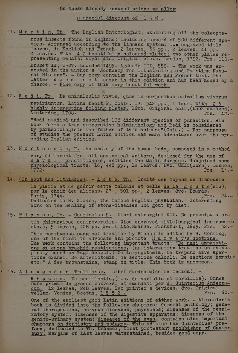 a@ Special discount of 154%. ti Mee ret i-n, fh. The English Entomclogist, exhibiting all the coleopte- rous insscts found in England; including upward of 500 different spe- Gies. Arranged according to the Linnean system. Twe engraved title leaves, in English and French. 2 leaves, 33 pp., 2 leaves, 41 pp. 2 leaves. With 4 2 beautifully coloured plates; two other plates re- — presenting medals. Royal 4to. Original cloth. London, 1792. Frs. 110.- Brunet II, 1507. Lowndes 1495. Agassiz III, 559. — The work was ex- ecuted in the author's Accademy for Illustrating and Painting Natu-— ral History. - Our copy contains the English and French text. The latter does no +t occur in this edition and has been added by a chance. — Fine copy of this very beautiful work. » 12. Redi, Fr. De animnalculis vivis, quae in corporibus animalium vivorum repiriuntur. Latine fecit,P. Coste. 12, 342 pp., 1 leaf. With 2 6 s highly interesting folding plates. l6mo. Original calf,(back damaged). Austerdam, 1708. Frs. 42.- Redi studied and described 108 different species of parasites. His book forms a true comparative helminthology and Redi is considered by parasitologists the father of this scienze(Cole.) - For purposes of studies the present Latin edition has many advantages over the pre-— ceding Italian edition. . 15. Northeote, . The anatomy of the human body, composed in a method very different from all anatomical writers, designed for the use of naval. practitioners, entitled the Marin Surgeon. Subjoined some physiological tracts. » 448 pp., 12 leaves. Svo. Calf(worn). London, 1772. t Wigs 5 ae etn eS - (On gout and lithiasis). - Lobb, Th. Traité des moyens de dissoudre , la pierre et de guérir cette maladie et celle de la ou +t e(sic), par le choix des alimens. 27 , 501 pp., 2 leaves. 8vo. Boards. | Paris, 1744. é .Prs. 24.- Dedicated to H. Sloane, the famous English physioian. Interesting work on the healing of stone-diseases and gout by diet. 15. Fie nus, Th. — Gonringius H. Libri chirurgici XII. De praecipuis ar- tis chirurgicae controversiis. Nice engraved title(surgical instruments etc.), 5 leaves, 108 pp. Small 4to.Boards. Frankfurt, 1649. Frs. 32.- This posthumous. surgical treatise by Fienus is edited by H. Conring, one of the first to advocate and promote Harve y's doctrine. The werk contains the following important tracts: De nasi amputati- one ex carne brachii restitutione, (an interesting treatise on rhino- plasty based on Tagliacozzi.) De laryngotomia. De trepano sive aper-— tione cranei. De arteriotomia, de seotione calculi. De sectione herniae ; ' etc. A few brownstains, stamp on title. This book is uncommon. : 16. Alexander “Trallianus. Libri duodecim(de re medica). —- Rhages. De pestilentia,(i.e. de variolis et morbillis). Omnes nunc primum de graeco conversi et emendati per J. Guinterium Anderna— cum. 12 leaves, 248 leaves. Two printer's devices. 6vo. Original vellum. Venice, Scotus, 1552. Frs. 60.— One of the earliest good Latin editions of eather work. — Alexander's book is divided into the following chapters: General pathology; gene-— ral therapeutics; nervous diseases; psychoses; diseases of the respi- ratory system; diseases of the digestive apparatus; diseases of the genito-urinary system; diseases of the eyes; contains also important chapters on dentistry and podagra. This edition has Guinterius’ pre-— face, dedicated to mh Cranmer, first protestant archbishop of Canter— bury. Margins of last leaves waterstained, besides good copy-