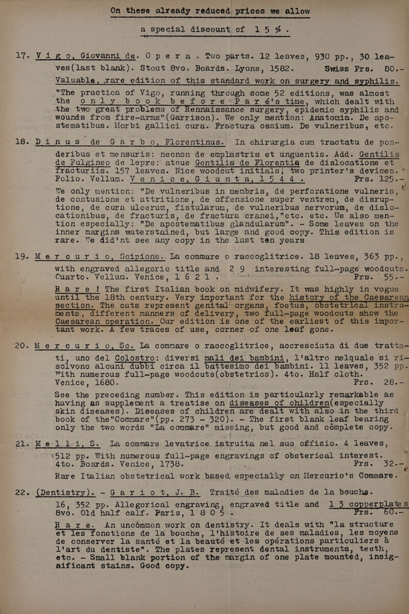 ! On these already reduced prices we allow a Special discount of 15 @. 17. Vigo, Giovanni de. Opera. Two parts. 12 leaves, 930 pp., 30 lea ves(last blank). Stout 8vo. Boards. Lyons, 1582. Swiss Frs. 80.- Valuable, rare edition of this standard work on surgery and syphilis. The practica of Vigo, running thr ough some 52 editions, was almost the only book before’*Par 6's time, which dealt with the two great problems of Rennaissance Surgery, epidemic syphilis and wounds from fire-arms(Garrison). We only mention: Anatomia. De apo- stematibus. Morbi gallici cura. Fractura ossium. De vulneribus, etc. 16.°Di-n‘us de G ar db Oo, Florentinus. In chirurgia cum tractatu de pon- deribus et mensuris: necnon de emplastris et unguentis. Add. Gentilis de Fulgineo de lepre: ataque Gentilis de Florentig de dislocatione et fracturiis. 157 leaves. Nice woodcut initials; two printer's devices. ” Folio. Vellun. We only mention: De vulneribus in membris, dé nerroCaHiGee vulneris, de contusione et attritione, de offensione super ventren, de disrup-— tione, de cura ulcerum, fistularum, de vulneribus nervorum, de dislo- cationibus, de fracturis, de fractura cranei,etc. etc. We also men- tion especially: De apostematibus glandularum. — Some leaves on the inner margins waterstained, but large and good copy. This edition is rare. We did'nt see any copy in the last ten years Vie “ni ove Gi tbat Sa, be aoe Prs. 1235-4 | r 19. Mercurio, Scipione. La commare o raccoglitrice. 18 leaves, 363 pp., with engraved allegoric title and 2 J interesting full-page woodcuts. Quarto. Vellum. Venice, 1621. Fro. 55 se Rare! The first Italian book on midwifery. It was highly in vogue until the 18th century. Very important for the history of the Caesarean section. The cuts represent genital organs, foetus, obstetrical instru- ments, different manners of delivery, two full-page woodcuts show the Caesarean operation. Our edition is one of the earliest of this impor— vant work. i few traces of use, corner of one leaf gone. mus Mero ur i O, Sc. La commare o raccoglitrice, accresciuta di due tratta- ti, uno del Colostro: diversi mali dei bambini, l'altro nelquale si ri- solvono alcuni dubbi circa il battesimo dei bambini. 11 leaves, 352 pp. with numerous full-page woodsut eevee cee 4to. Half cloth. Venice, 1680. Frs. 28.- See he preceding number. This edition is particularly remarkable as having as supplenent a treatise on diseases of children(especially skin diseases). Diseases of children are dealt with also.-in the third book of theCommare(pp. 273 — 320). — The first blank leaf bearing only the two words La commare missing, but BeOS, and complete copy. 21. Me-l1-i, 5. La commare levatrice istruita nel suo offizio. 4 leaves, “1512 pp. With numerous full-page a oR GY enee of obsterical interest. 7 4to. Boards. Venice, 1738. Frs. 320-§ Rare Italian siereee ieee work based especially on Mercurio’s Commare. 22. (Dentistry). -Gariot, J. B. Traité des maladies de la bouche. 16, 352 pp. Allegorical engraving, engraved title and 1 3 copperplates 8vo. Old half calf. Paris, 180 5%. Frs. 60.- Rare. An uncdmmon work on dentistry. It deals with la structure et les fonctions de la bouche, l'histoire de ses maladies, les moyens de conserver la santé et la beauté et les opérations particuliers 4 l'art du dentiste. The plates represent dental instruments, teeth, etc. -— Small blank portion of the a Sie of one plate mounted, insig- nificant stains. Good copy.