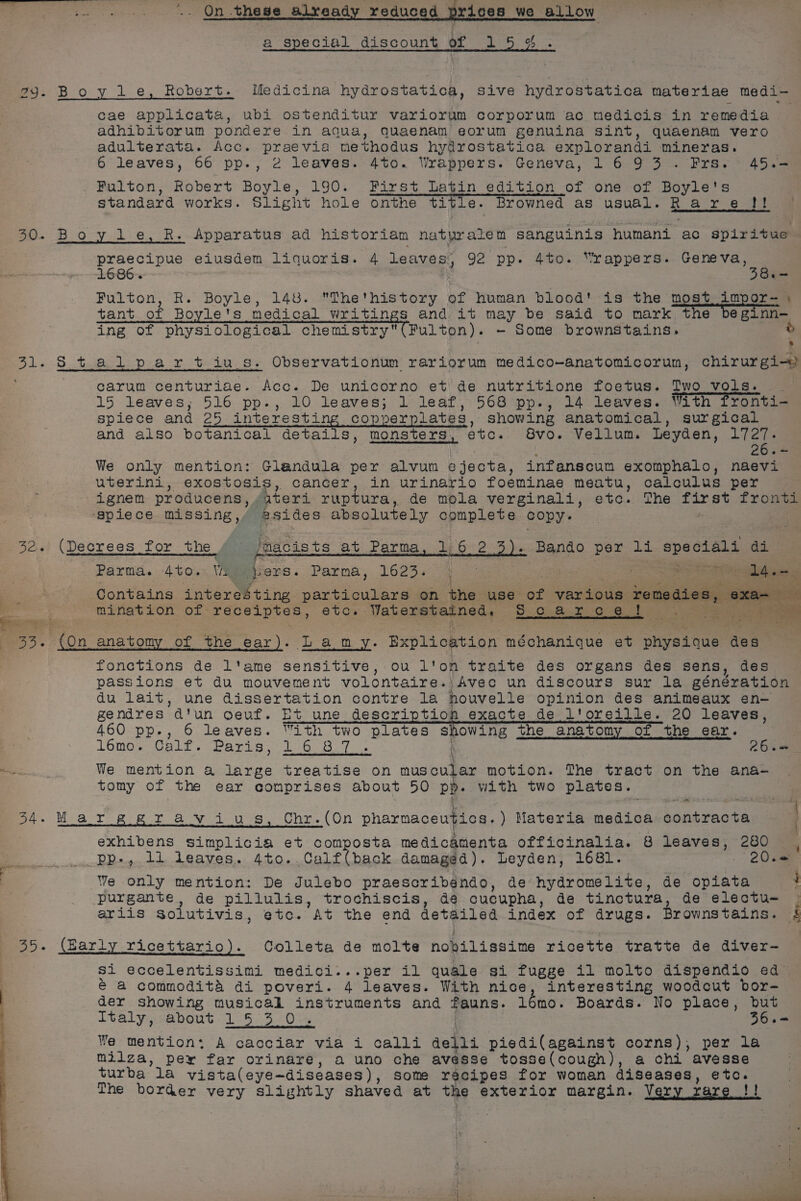 a special discount of 1 5%. 29. Boyle, Robert. Medicina hydrostatica, sive hydrostatica materiae medi- cae applicata, ubi ostenditur variorum corporum ac medicis in remedia adhibitorum pondere in aqua, Quaenam eorum genuina sint, quaenam vero adulterata. Acc. praevia methodus hydrostatica explorandi mineras. 6 leaves, 66 pp., 2 leaves. 4to. Wrappers. Geneva, 1693 .Frs.° 45.- Fulton, Robert Boyle, 190. First Latin edition of one of Boyle's standard works. Slight hole onthe title. Browned as usual. R a&amp;° 76 ae 30. Boy le, kR. Apparatus ad historiam hat yr ate t sanguinis humani ac spiritue praecipue eiusdem liquoris. 4 Leaves; 92 pp. Ato. “rappers. aoe 1686. B.~ Fulton, R. BOYLE, 148. The'history of human blood! is the most impor- tant of Boyle's medical writings and it may be said to mark the beginn- ing of physiological chemistry (Fulton). - Some brownstains. © * 31. : t.5he-1:-p. 8 PF tei, Observationum rariorum medico-anatomicorun, chirurgi-) carum centuriae. Acc. De unicorno et de nutritione foetus. Two vols. 15 leaves; 516 pp., 10 leaves; 1 leaf, 568 pp., 14 leaves. With fronti- spiece and Me) interesting copperplates, show ing anatomical, surgical | and also botanical details, monsters, etc. 8vo. Vellum. Leyden, 1727. o= We only mention: Glandula per alvun ejecta, infanscum exomphalo, naevi uterini, exostosis, cancer, in urinario foeminae meatu, calculus per ignem producens, ,uteri ruptura, de mola verginali, etc. The first fronti ‘spiece missing, esides absolute ly complete copy. . 32. (Decrees for the jnacists at Parma, 1:6 2 Bando per li speciali ceMah Parma. 4to.- VA g ers. Parma, 1623. fs = eres Contains interesting particulars on the use ae various feasaies, « a mination of recelptes, etc. VaheEeyeersts Hc are 2. ! as oem ree : 3. (On anatomy of the ear). Lamy. Explicktion méchanique et pret tee des fonctions de l'ame sensitive, ou l'on traite des organs des sens, des passions et du mouvement volontaire. Avec un discours sur la géneration du lait, une dissertation contre la houvelle opinion des animeaux en- gendres atun goeuf. Et une py 7 exacte de l'oreille. 20 leaves, 460 pp., 6 leaves. “ith two plates showing the anatomy of the ear. lémo. Calf. Peay e te foe. \ 26.— oi, We mention a large treatise on mus cular motion. The tract on the ana- tomy of the ear comprises about 50 PR with two plates. Moa To pie Fr 8 y ave Che. (On pharmaceutics. ) Materia medica Ss Aseeoen | exhibens simplicia et composta medicamenta officinalia. 8 “ae ie 280 &lt;a i pp-, 11 leaves. 4to..Calf(back damaged). Leyden, 1681. 20.&lt; | We enty mention: De Julebo praescribendo, de hydromelite, de saraee : purgante, de pillulis, trochiscis, de cucupha, de tinctura, de electu- ariis solutivis, etc. At the end detailed index of drugs. Brownstains. . (Barly Yicettario). Colleta de molte nobilissime ricette tratte de diver- Si eccelentissimi medici...per il quale si fugge il molto dispendio ed é a commodita di poveri. 4 leaves. With nice, interesting woodcut bor- der showing musical instruments and auns. lomo. Boards. No place, but italy, about 1°53. 0% 36+= We mention: A cacciar via i calli della piedi(against corns), per la milza, pey far orinare, a uno che avesse tosse(cough), a chi avesse turba la vista(eye—diseases), Some recipes for woman diseases, etc. The border very slightly shaved at the exterior margin. Very xare }) wee