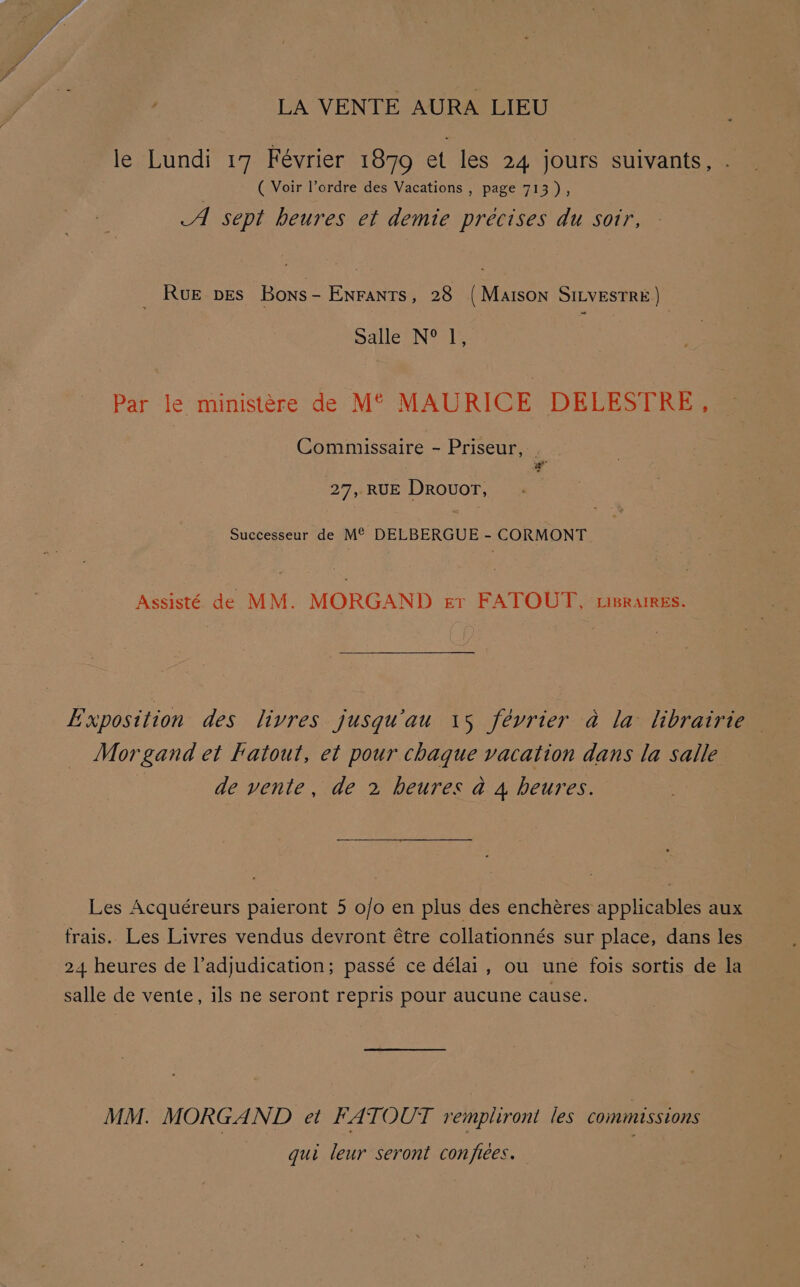 LA VENTE AURA LIEU le Lundi 17 Fevrier 1879 et les 24 jours suivants, . ( Voir l’ordre des Vacations , page 713), A sept heures et demie precises du soir, Rue pes Bons- Enrants, 28 (Maison SILvestre) Salle N® 1, Par le ministere de M° MAURICE DELESTRE, Commiissaire - Priseur, “ 27, RUE Drovuor, Successeur de M° DELBERGUE - CORMONT. Assisté de MM. MORGAND er FATOUT, cisrames. Morgand et katout, et pour chaque vacation dans la salle | de vente, de 2 heures a 4 heures. Les Acquéreurs paieront 5 o/o en plus des enchéres applicables aux MM. MORGAND et FATOUT remplironi les commissions gui leur seront confiées.