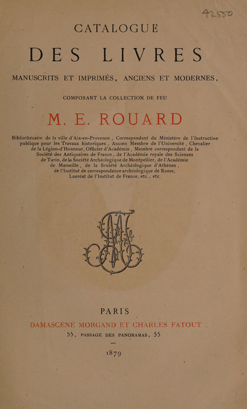 CATALOGUE MANUSCRITS ET IMPRIMES, ANCIENS ET MODERNES, COMPOSANT LA COLLECTION DE FEU -M.E. ROUARD Bibliothécaire de la ville d’Aix-en-Provence , Correspondant du Ministére de 1I'Instruction publique pour les Travaux historiques , Ancien Membre de |’Université , Chevalier de Ja Légion-d’Honneur, Officier d’Académie , Membre correspondant de la _ Société des Antiquaires de France , de l’Académie royale des Sciences - de Turin, de la Société Archéologique de Montpellier, de l’Académie de Marseille , de la Société Archéologique d’Athénes , de|’Institut de correspondance archéologique de Rome, Lauréat de I’Institut de France, etc., etc. 1879