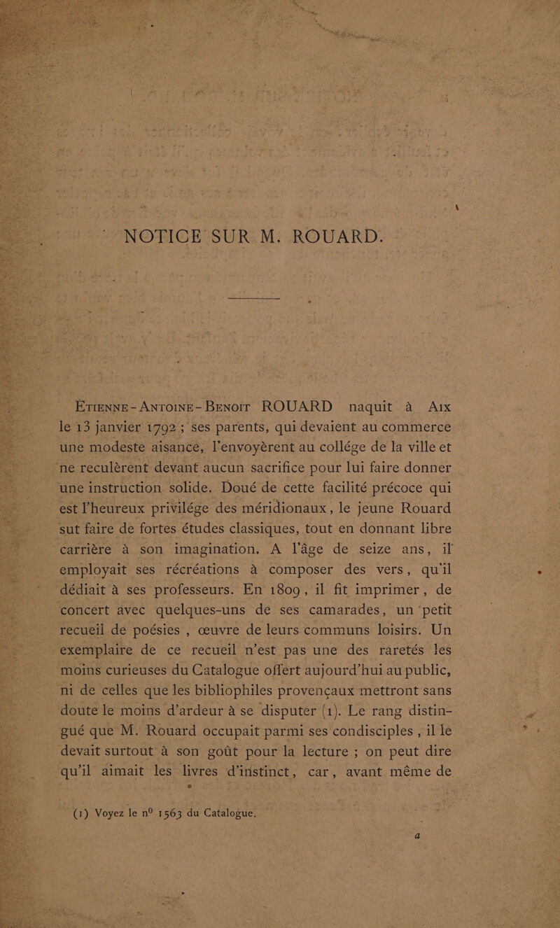 NOTICE SUR M. ROUARD. Emenne- AntoinE-Benorr ROUARD naquit a A1x le 13 janvier 1792; ses parents, qui devaient au commerce une modeste aisance, l’envoyérent au collége de la ville et ‘ne reculérent devant aucun sacrifice pour lui faire donner ‘une instruction. solide. Doué de cette facilité précoce qui est I’heureux privilége des méridionaux, le jeune Rouard sut faire de fortes études classiques, tout en donnant libre BS employait ses récréations 4 composer des vers, qu'il dédiait A ses professeurs. En 1809, il fit imprimer, de concert avec quelques-uns de ses camarades, un ‘petit recueil de poésies , ceuvre de leurs communs loisirs. Un exemplaire de ce recueil n’est pas une des raretés les moins curieuses du Catalogue offert aujourd’hui au public, ni de celles que les bibliophiles provencaux mettront sans doute le moins d’ardeur A se disputer (1). Le rang distin- gué que M. Rouard occupait parmi ses condisciples , il le devait surtout 4 son gotit pour la lecture ; on peut dire qu’il aimait les livres d’iristinct, car, avant méme de