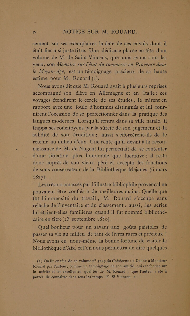 sement sur ses exemplaires la date de ces envois dont il était fier a si juste titre. Une dédicace placée en téte d’un volume de M. de Saint-Vincens, que nous avons sous les yeux, son Mémoire sur [état du commerce en Provence dans le Moyen-Age, est un témoignage précieux de sa haute estime pour M. Rouard (1). Nous avons dit que M. Rouard avait a plusieurs reprises accompagné son éléve en Allemagne et en Italie; ces voyages étendirent le cercle de ses études, le mirent en rapport avec une foule d’hommes distingués et lui four- nirent l’occasion de se perfectionner dans la pratique des - langues modernes. Lorsqu'il rentra dans sa ville natale, il frappa ses concitoyens par la stireté de son jugement et la solidité de son érudition; aussi s’efforcérent-ils de le retenir au milieu d’eux. Une rente qu'il devait a la recon- naissance de M. de Nugent lui permettait de se contenter. d’une situation plus honorable que lucrative; il resta | donc auprés de son vieux pére et accepta les fonctions de sous-conservateur de la Bibliothéque Méjanes (6 mars 1827). | Les trésors amassés par l’illustre bibliophile provengal ne pouvaient étre confiés 4 de meilleures mains. Quelle que fat Pimmensité du travail, M. Rouard s’occupa sans relache de l’inventaire et du classement: aussi, les séries lui étaient-elles familiéres quand il fut nommé bibliothé-_ caire en titre {23 septembre 1830). Quel bonheur pour un savant aux goiits paisibles de passer sa vie au milieu de tant de livres rares et précieux ! Nous avons eu nous-méme la bonne fortune de visiter la bibliothéque d’Aix, et l’on nous permettra de dire quelques Rouard par l’auteur, comme un témoignage de son amitié, qui est fondée sur le mérite et les excellentes qualités de M. Rouard , que l’auteur a été a portée de connaitre dans tous les temps. F. St VinceEns. »
