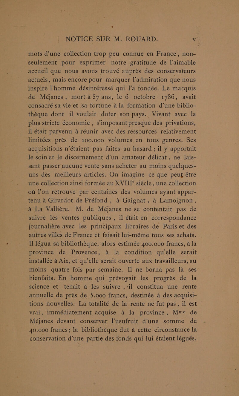 mots d’une collection trop peu connue en France, non- seulement pour exprimer notre gratitude de l’aimable accueil que nous avons trouvé auprés des conservateurs actuels, mais encore pour marquer l’admiration que nous inspire ’homme désintéressé qui l’a fondée. Le marquis de Méjanes, mort 457 ans, le 6 octobre 1786, avait consacré sa vie et sa fortune ala formation d’une biblio- théque dont il voulait doter son pays. Vivant avec la plus stricte économie , s' imposant presque des privations, il était parvenu a réunir avec des ressources relativement limitées. prés de 100.000 volumes en tous genres. Ses acquisitions n’étaient pas faites au hasard ; il y apportait le soinet le discernement d’un amateur délicat , ne lais- sant passer aucune vente sans acheter au moins quelques- uns des meilleurs articles. On imagine ce que peu étre une collection ainsi formée au XVIII° siécle, une collection ou l’on retrouve par centaines des volumes ayant appar- tenu a Girardot de Préfond , a Gaignat , 4 Lamoignon, a La Vallitre. M. de Méjanes ne se contentait pas de suivre les ventes publiques , il était en correspondance journaliére avec les principaux libraires de Paris et des autres villes de France et faisait luirméme tous ses achats. Il légua sa bibliotheque, alors estimée 400.000 francs, ala province de Provence, a la condition qu'elle serait installée a Aix, et qu’elle serait ouverte aux travailleurs, au moins quatre fois par semaine. Il ne borna pas 1a ses bienfaits. En homme qui prévoyait les progrés de la science et tenait a les suivre ,-il constitua une rente annuelle de prés de 5.000 francs, destinée a des acquisi- tions nouvelles. La totalité de la rente ne fut pas, il est vrai, immédiatement acquise a la province, Mme de Méjanes devant conserver lusufruit d’une somme de 40.000 francs; la bibliothéque dut a cette circonstance la conservation d’une partie des fonds qui lui étaient légués.