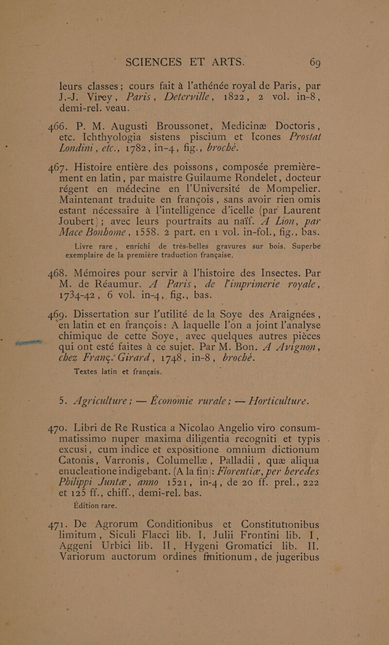 leurs classes; cours fait a l’athénée royal de Paris, par Hebe Vivey Paris, Deterville,) 1822, 2° volucin-8, demi-rel. veau. . 466. P. M. Augusti Broussonet, Medicine Doctoris, etc. Ichthyologia sistens piscium et Icones Prostal Londim , etc., 1782, in-4, fig., broche. 467. Histoire entiére.des poissons, composée premiére- ment en latin, par maistre Guilaume Rondelet, docteur régent en médecine en l'Université de Mompelier. Maintenant traduite en francois, sans avoir rien omis estant nécessaire a Vintelligence dicelle (par Laurent Joubert); avec leurs pourtraits au naif. 4 Lion, par Mace Bonhome , 1558. 2 part. en 1 vol. in-fol., fig., bas. Livre rare, enrichi de trés-belles gravures sur bois. Superbe exemplaire de la premiére traduction francaise. 468. Mémoires pour servir a Vhistoire des Insectes. Par M. de Réaumur. A Paris, de Timprimerte royale, 1734-42, 6 vol. in-4, fig., bas. 469. Dissertation sur lutilité de la Soye des Araignées , ‘en latin et en francois: A laquelle lon a joint l’analyse chimique de cette Soye, avec quelques autres piéces qui ont esté faites a ce sujet. Par M. Bon. A Avignon, chez Frang. Girard, 1748, in-8, broche. Textes latin et francais. 5. Agriculture ; — Economie rurale; — Horticulture. 470. Libri de Re Rustica a Nicolao Angelio viro consum- matissimo nuper maxima diligentia recogniti et typis excusi, cum indice et expositione omnium dictionum Catonis, Varronis, Columellz, Palladii, que aliqua enucleatione indigebant. (A la fin}: Florentiw, per heredes Philippt Junie, anno 1521, in-4, de 20 ff. prel., 222 et 125 ff., chiff., demi-rel. bas. Edition rare. 471. De Agrorum Conditionibus et Constitutionibus lamnitum , Siculm Flacer ibe te Juli Frontini- lib. ak Aggeni Urbici lib. If, Hygeni Gromatici lib. II. Variorum auctorum ordines fmitionum, de jugeribus