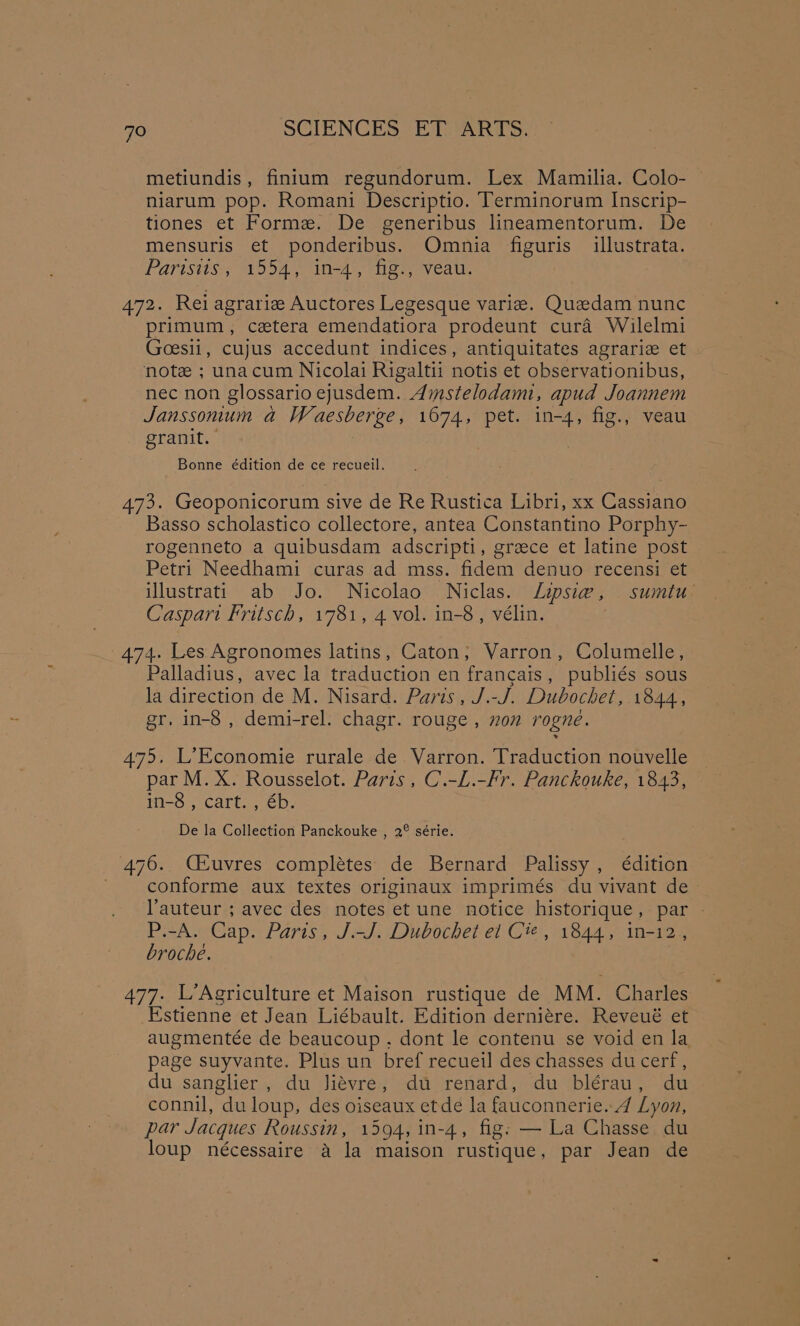 metiundis, finitum regundorum. Lex Mamilia. Colo- niarum pop. Romani Descriptio. Terminorum Inscrip- tiones et Forme. De generibus lineamentorum. De mensuris et ponderibus. Omnia figuris illustrata. Parisiis, 1554, in-4, fig., veau. 472. Rei agrarize Auctores Legesque varie. Quedam nunc primum, cetera emendatiora prodeunt cura Wilelmi Goesii, cujus accedunt indices, antiquitates agrarie et note ; unacum Nicolai Rigaltii notis et observationibus, nec non glossario ejusdem. Amstelodami, apud Joannem Janssonum a Waesberge, 1674, pet. in-4, fig., veau granit. Bonne édition de ce recueil. 473. Geoponicorum sive de Re Rustica Libri, xx Cassiano Basso scholastico collectore, antea Constantino Porphy- rogenneto a quibusdam adscripti, greece et latine post Petri Needhami curas ad mss. fidem denuo recensi et illustrati ab Jo. Nicolao Niclas. Lipsie, sumtu Caspart Fritsch, 1781, 4 vol. in-8, vélin. 474. Les Agronomes latins, Caton, Varron, Columelle, Palladius, avec la traduction en francais, publiés sous la direction de M. Nisard. Paris, J.-J. Dubochet, 1844, gr, in-8 , demi-rel. chagr. rouge , non rogne. 475. L’Economie rurale de Varron. Traduction nouvelle par M. X. Rousselot. Paris, C.-L.-Fr. Panckouke, 1843, in-8 , cart. , éb. De la Collection Panckouke , 2° série. 476. CEeuvres completes de Bernard Palissy , édition conforme aux textes originaux imprimés du vivant de auteur ; avec des notes et une notice historique, par - P.-A. Cap. Paris, J.-J. Dubochet el Cie, 1844, in-12, broche. 477. L’Agriculture et Maison rustique de MM. Charles Estienne et Jean Liébault. Edition derniére. Reveué et augmentée de beaucoup . dont le contenu se void en la page suyvante. Plus un bref recueil des chasses ducerf, du sanglier , du Jiévre, du renard, du blérau, du connil, du loup, des oiseaux etde la fauconnerie. 4 Lyon, par Jacques Roussin, 1594, in-4, fig: — La Chasse du loup nécessaire a la maison rustique, par Jean de