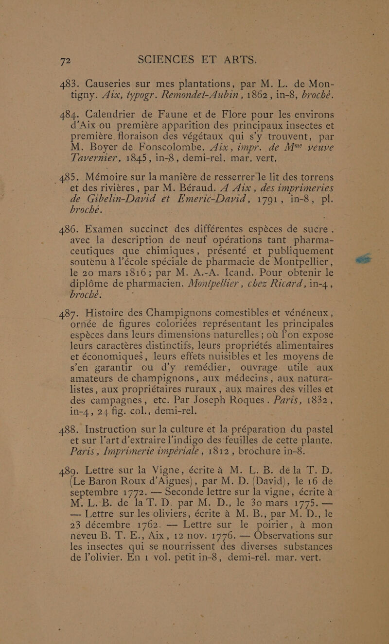 483. Causeries sur mes plantations, par M. L. de Mon- tigny. Aix, typogr. Remondet-Aubin , 1862, in-8, broche. 484. Calendrier de Faune et de Flore pour les environs d’Aix ou premiére apparition des principaux insectes et premiére floraison des végétaux qui s’y trouvent, par M. Boyer de Fonscolombe. 4ix, impr. de M™ veuve Tavermer, 1845, in-8, demi-rel. mar. vert. _ 485. Mémoire sur la maniére de resserrer le lit des torrens et des riviéres, par M. Béraud. 4 Aix , des imprimeries de Gtbelin-David et Emeric-David, 1791, in-8, pl. broche. } 486. Examen succinct des différentes espéces de sucre. avec la description de neuf opérations tant pharma- ceutiques que chimiques, présenté et publiquement soutenu a l’école spéciale de pharmacie de Montpellier, le 20 mars 1816; par M. A.-A. Icand. Pour obtenir le dipléme de pharmacien. Montpelher , chez Ricard, in-4., broche. 487. Histoire des Champignons comestibles et vénéneux , ornée de figures coloriées représentant les principales espéces dans leurs dimensions naturelles ; ot l’on expose leurs caractéres distinctifs, leurs propriétés alimentaires et économiques, leurs effets nuisibles et les moyens de sen garantir ou d’y remédier, ouvrage utile aux amateurs de champignons, aux médecins, aux natura- listes, aux propriétaires ruraux , aux maires des villes et des campagnes, etc. Par Joseph Roques. Paris, 1832, in-4, 24 fig. col., demi-rel. 488. Instruction sur la culture et la préparation du pastel et sur l’art d’extraire l’indigo des feuilles de cette plante. Paris , Imprimerie imperiale , 1812, brochure in-8. 489. Lettre sur la Vigne, écritea M. L. B. dela T.D, (Le Baron Roux d’Aigues), par M. D. (David), le 16 de septembre 1772. — Seconde lettre sur la vigne, é€crite a M:+LBede* laii<D. spar M.y Da cleo marsm 773 — Lettre sur les oliviers, écrite 4 M. B., par M. D., le 23 décembre 1762. — Lettre sur le poirier, &amp; mon neveu B. T. E., Aix, 12 nov. 1776. — Observations sur les insectes qui se nourrissent des diverses substances de Volivier. En 1 vol. petit in-8, demi-rel. mar. vert.