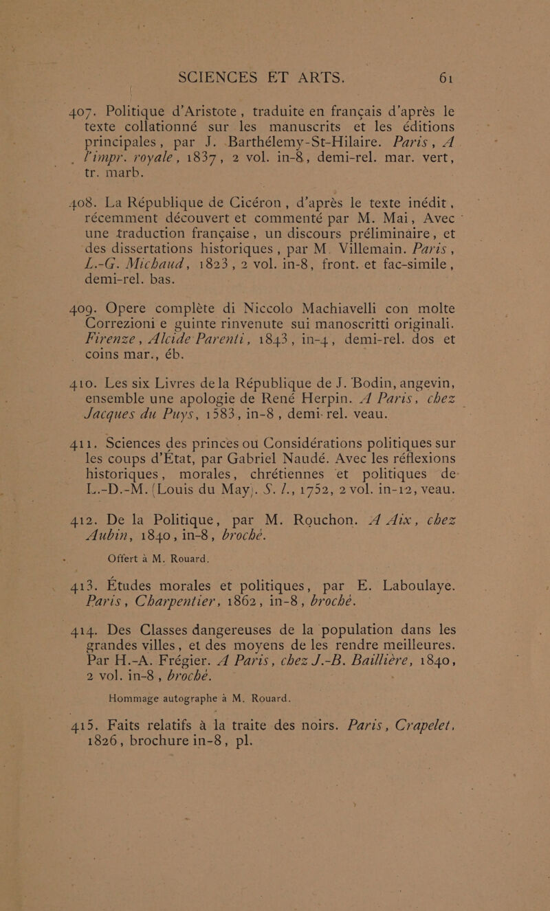 407. Politique d’Aristote , traduite en francais d’aprés le texte collationné sur les manuscrits et les éditions principales, par J. .Barthélemy-St-Hilaire. Paris, A _ Fimpr. royale, 1837, 2 vol. in-8, demi-rel. mar. vert, tr. marb. 408. La République de Cicéron, d’aprés le texte inédit, récemment découvert et commenté par M. Mai, Avec ~ une traduction francaise, un discours préliminaire, et des dissertations Pes , par M. Villemain. Parts , L.-G. Michaud, 1823, 2 vol. in-8, front.-et fac-simile , demi-rel. bas. 409. Opere complete di Niccolo Machiavelli con molte Correzioni e guinte rinvenute sui manoscritti originali. Firenze , Alcide Parenti, 1843, in-4, demi-rel. dos et coins mar., éb. 410. Les six Livres dela République de J. Bodin, angevin, ensemble une apologie de René Herpin. 4 Paris, chez Jacques du Puys, 1583, in-8, demi-rel. veau. 411. Sciences des princes ou Considérations politiques sur les coups d’Etat, par Gabriel Naudé. Avec les réflexions peas morales, chrétiennes ‘et politiques de: L.-D.-M. (Louis du May). Sey toe ye Ok 1n- i Veal: 412. De la Politique, par M. Rouchon. 4 Aix, chez Aubin, 1840, in-8, broche. Offert a M. Rouard. 413. Etudes morales et politiques, par E. Laboulaye. Paris, Charpentier, 1862, in-8, broche. 414. Des Classes dangereuses de la population dans les grandes villes, et des moyens de les rendre meilleures. Par H.-A. Frégier. 4 Paris, chez J.-B. Bailliére, 1840, 2 vol. in-8 , broche. Hommage autographe a M. Rouard. 415. Faits relatifs 4 la traite des noirs. Paris, Crapelet, 1826, brochure in-8, pl.