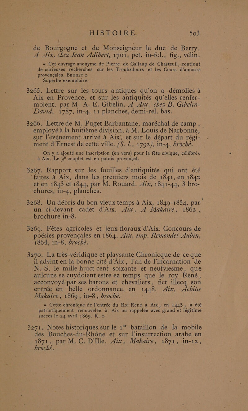 HISTOIRE: ” | 53 de Botrneane che Monseigneur le duc de Berry. A Aix, chez Jean Adivert, 1701, pet. in-fol., fig., vélin. « Cet ouvrage anonyme de Pierre de Gallaup de Chasteuil, contient de curieuses recherches sur les Troubadours et les Cours d’amours provengales. BRUNET » Superbe exemplaire. 3265. Lettre sur les tours antiques qu’on a démolies a Aix en Provence, et sur les antiquités qu’elles renfer- moient, par M. A. E. Gibelin. 4 Aix, chez B. Gibelin- David, 1787, in-4, 11 planches, demi-rel. bas. 3266. Lettrede M. Puget Barbantane, maréchal de camp , employéa la huitiéme division, 4 M. Louis de Narbonne, © sur l’événement arrivé a Aix, et sur le départ du régi- ment d’Ernest de cette ville. (S. /., 1792), in-4, broche. On y a ajouté une inscription (en vers) pour la féte civique, célébrée a Aix, Le 3° couplet est en patois PEpyenee: 3267. Rapport sur les fouilles d’antiquités qui ont été ‘faites a Aix, dans les premiers mois de 1841, en 1842 et en 1843 et 1844, par M. Rouard. Aix, 1841-44, 3 bro- chures, in-4, planches. 3268. Un débris du bon vieux temps a Aix, 1849-1854, par un ci-devant cadet d’Aix. Aix, A Makaire, 1862 , brochure in-8. 3269. Fétes agricoles et jeux floraux d’Aix. Concours de poésies provencales en 1864. Aix, imp. Remondet-Aubin, 1864, in-8, broche. 3270. La trés-véridique et playsante Chronicque de ce que il advint en la bonne cité d’Aix, l’an de Pincarnation de N.-S. le mille huict cent soixante et neufviesme, que aulcuns se cuydoient estre ez temps que le roy René, acconvoyé par ses barons et chevaliers, fict illecq son entrée en belle ordonnance, en 1448. Aix, <ctchitie Makaire , 1869, in-8 , broche. « Cette chronique de l’entrée du Roi René a Aix, en 1448, a été patriotiquement renouvelée a Aix ou rappelée avec giand et légitime succes le 24 avril 1869. R. » 3271. Notes historiques sur le 1% bataillon de la mobile des Bouches-du-Rhéne et sur l’insurrection arabe en 1871, par M.C. D’lfle. Aix, Makaire, 1871, in-12, broche.