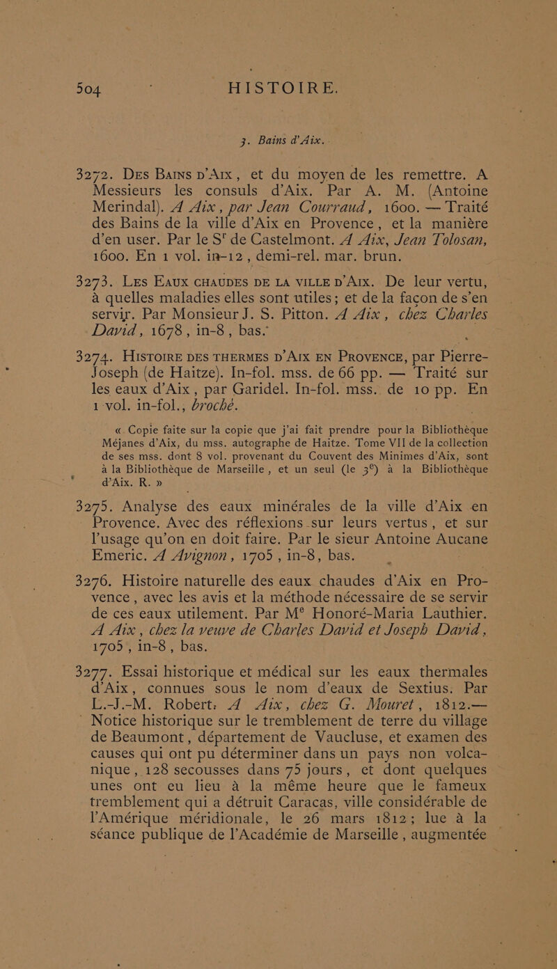 504 : HISTOIRE. 3. Bains d’ Aix... 3272. Des Bains p’Arx, et du moyen de les remettre. A Messieurs les consuls d°Aix, = Par? A.M. (Antoine Merindal). 4 Aix, par Jean Courraud, 1600, — Traité des Bains de la ville d’Aix en Provence, et la maniére d’en user. Par le S' de Castelmont. A Aix, Jean Tolosan, 1600. En 1 vol. in-12 , demi-rel. mar. brun. 3273. Les Eaux CHAUDES DE LA VILLE D’Arx. De leur vertu, a quelles maladies elles sont utiles; et de la facon de s’en servir. Par Monsieur J. S. Pitton. A Aix , chez Charles David, 1678, in-8 , bas. 3274. HISTOIRE DES THERMES D AIX EN PROVENCE, par Pierre- Joseph (de Haitze). In-fol. mss. de 66 pp. — Traité sur les eaux d’Aix , par Garidel. In-fol. mss. de 10 pp. En 1 vol. in-fol., droché. «. Copie faite sur la copie que j’ai fait prendre pour la Bibliotheque Méjanes d’Aix, du mss. autographe de Haitze. Tome VII de la collection de ses mss. dont 8 vol. provenant du Couvent des Minimes d’Aix, sont a la Bibliothéque de Marseille, et un seul (le 3°) a la Bibliotheque @Aix. R. » 3275. Analyse des eaux minérales de la ville d’Aix en Provence. Avec des réflexions_sur leurs vertus, et sur Pusage qu’on en doit faire. Par le sieur Antoine Aucane Emeric. A Avignon, 1705, in-8, bas. | 3276. Histoire naturelle des eaux chaudes d’Aix en Pro- vence, avec les avis et la méthode nécessaire de se servir de ces eaux utilement. Par M® Honoré-Maria Lauthier. A Aix , chez la veuve de Charles David et Joseph David, 1705, in-8 , bas. 3277. Essai historique et médical sur les eaux thermales d’Aix, connues sous le nom d’eaux de Sextius: Par L.-J.-M. Robert: 4 Aix, chez G. Mouret, 1812.— - Notice historique sur le tremblement de terre du village de Beaumont, département de Vaucluse, et examen des causes qui ont pu déterminer dans un pays non volca- nique , 128 secousses dans 75 jours, et dont quelques unes ont eu lieu a la méme heure que le fameux tremblement qui a détruit Caracas, ville considérable de Amérique méridionale, le 26 mars 1812; lue a la séance publique de Académie de Marseille , augmentée
