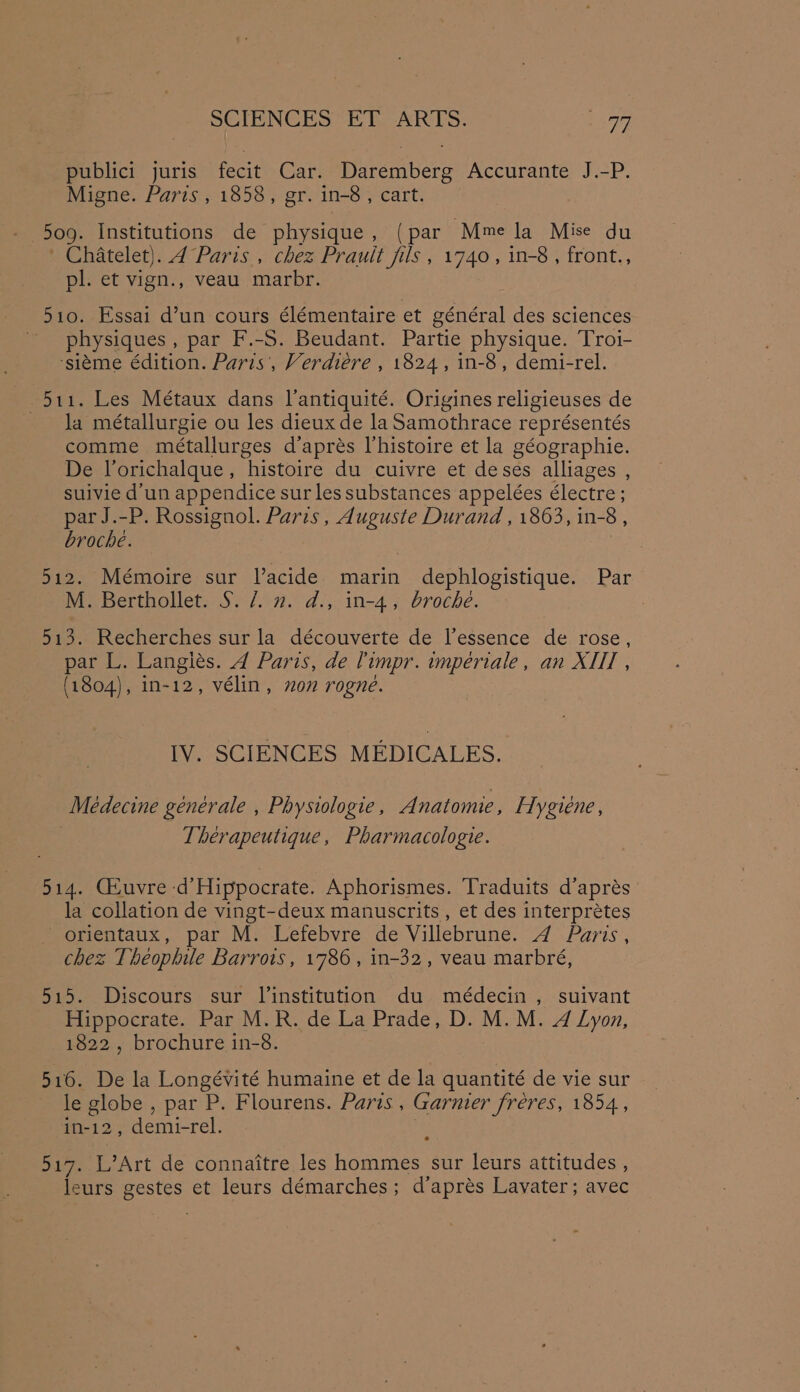 publici juris fecit Car. Daremberg Accurante J.-P. Migne. Parts , 1858, gr. in-8, cart. 509. Institutions de physique, (par Mme la Mise du ‘ Chatelet). 4 Paris , chez Prault fils , 1740, in-8, front., pl. et vign., veau marbr. 510. Essai d’un cours élémentaire et général des sciences physiques , par F.-S. Beudant. Partie physique. Troi- ‘sieme édition. Paris’, Verdiére , 1824, in-8, demi-rel. 511. Les Métaux dans Vantiquité. Origines religieuses de la métallurgie ou les dieux de la Samothrace représentés comme métallurges d’aprés lhistoire et la géographie. De Vorichalque, histoire du cuivre et deses alliages , suivie d'un appendice sur les substances appelées électre ; par J.-P. Rossignol. Paris, Auguste Durand , 1863, in-8 , broche. 2 512. Mémoire sur Vacide marin dephlogistique. Par M. Berthollet. §. /. 2. d., in-4, broche. 513. Recherches sur la découverte de l’essence de rose, par L. Langiés. 4 Paris, de limpr. imperiale, an XIH , (1804), in-12, vélin, on rogne. IV. SCIENCES MEDICALES. Médecine générale , Physiologie, Anatomie, Hygiene, Therapeutique, Pharmacologie. 514. Geuvre d’Hippocrate. Aphorismes. Traduits d’aprés la collation de vingt-deux manuscrits , et des interprétes orientaux, par M. Lefebvre de Villebrune. 4 Paris, chez Theophile Barrots, 1786, in-32, veau marbré, 515. Discours sur l’institution du médecin , suivant Hippocrate. Par M.R. de La Prade, D. M.M. 4 Lyon, 1822, brochure in-8. 516. De la Longévité humaine et de la quantité de vie sur le globe , par P. Flourens. Paris , Garnier fréres, 1854, in-12, demi-rel. . 517. L’Art de connaitre les hommes sur leurs attitudes , leurs gestes et leurs démarches; d’aprés Lavater; avec