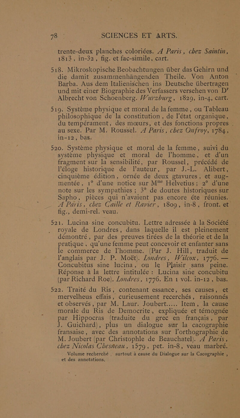 trente-deux planches coloriées. 4 Paris, chez Saintin, 1813, in-32, fig. et fac-simile, cart. 518. Mikroskopische Beobachtungen tiber das Gehirn und die damit zusammenhangenden Theile. Von Anton Barba. Aus dem Italienischen ins Deutsche tibertragen und mit einer Biographie des Verfassers versehen von D* Albrecht von Schoenberg. Wurzburg, 1829, in-4, cart. pug Systéme physique et moral de lafemme, ou Tableau philosophique de la constitution , de état organique, du tempérament, des mceurs, et des fonctions propres . au sexe. Par M. Roussel. 4 Paris , chez Onfroy, 1784, in-12, bas. 520. Systeme physique et moral de la ipa: SUIV1 de systtme physique et moral de Vhomme, et dun fragment sur la sensibilité, par Roussel, précédé de V’éloge historique de Tlauteur, par J.-L. Alibert, cinquieéme édition, ornée de deux gtavures, et aug- mentée, 1° dune notice sur M™ Helvetius;-2° dune note sur les sympathies ; 3° de doutes historiques sur Sapho, piéces qui n’avaient pas encore éte réunies. A Parts, chez Calle et Ramer, 1809, in-8, front. et fig., demi-rel. veau. 521. Lucina- sine concubitu. Lettre adressée a la Société royale de Londres, dans laquelle il est pleinement demontré , par des preuves tirces de la théorie et de la pratique , qu'une femme peut concevoir et enfanter sans le: commerce de VLhomme.. (Par J. Hill, traduitede anglais par J. P. Moét). Londres, Wulcox, 1776. —. Concubitus sine lucina, ou le Plaisir sans peine. Réponse a la lettre intitulée: Lucina sine concubitu (par Richard Roe). Londres, 1776. En 1 vol. in-12, bas. 522. Traité du Ris, contenant essance, ses causes, et mervelheus effais, curieusement recerchés, raisonnés et ‘observes; pat Mi Laure Joubert... Item, la cause morale du Ris de Democrite, expliquée et témognée par Hippocras (traduite du grec en. francais, par J. Guichard), plus un dialogue sur la cacographie — fransaise, avec des annotations sur l’orthographie de M. Joubert (par Christophle de Beauchatel). 4 Paris, chez Nicolas Chesneau, 1579, pet. in-8, veau marbré. Volume recherché , surtout a cause du Dialogue sur la Cacographie , et des annotations.