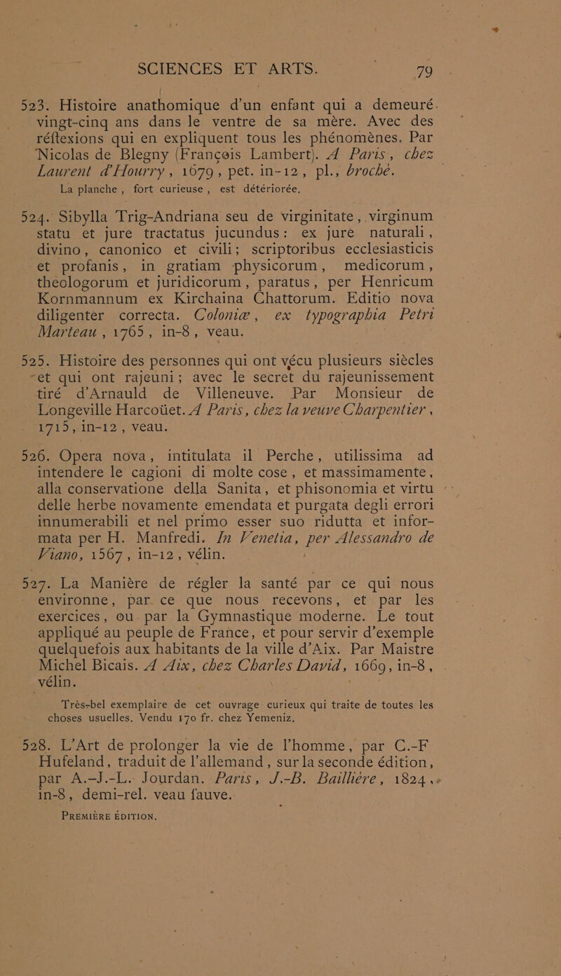{ 523. Histoire anathomique d'un enfant qui a demeuré. vingt-cing ans dans le ventre de sa mére. Avec des ré{texions qui en expliquent tous les phénoménes. Par ‘Nicolas de Blegny (Franceis ae a Paristmenes Laurent d Hourry , 1679, pet. in-12, pl., broche. | La planche , fort curieuse, est détériorée. 524. Sibylla Trig-Andriana seu de virginitate , virginum statu et jure tractatus jucundus: ex jure naturali , divino, canonico et civili; scriptoribus ecclesiasticis et profanis , in gratiam physicorum , medicorum , theologorum et juridicorum, paratus, per Henricum Kornmannum ex Kirchaina Chattorum. Editio nova diligenter correcta. Colonie, ex typographia Petri Marteau , 1765, in-8, veau. . 525. Histoire des personnes qui ont vécu plusieurs siécles “et qui ont rajeuni; avec le secret du rajeunissement tiré d’Arnauld de Villeneuve. Par Monsieur de Longeville Harcotiet. 4 Paris, chez la veuve Charpentier | 1715,.1n-12, veau. 526. Opera nova, intitulata il Perche, utilissima ad intendere le cagioni di molte cose, et massimamente, alla conservatione della Sanita, et phisonomia et virtu delle herbe novamente emendata et purgata degli errori innumerabili et nel primo esser suo ridutta et infor- mata per H. Manfredi. /n Venetia, es Alessandro de Viano, 1567, in-i2, vélin. 527. La Maniére de régler la santé par ce qui nous environne, par. ce que nous recevons, et par les exercices, ou. par la Gymnastique moderne. Le tout appliqué au peuple de France, et pour servir d’exemple quelquefois aux habitants de la ville d’Aix. Par Maistre Michel Bicais. 4 Aix, chez Charles David, (1669, in-8 , vélin. Tres-bel exemplaire de cet ouvrage curieux qui traite de toutes les choses usuelles, Vendu 170 fr. chez Yemeniz. 528. L’Art de prolonger Ja vie de Vhomme, par C.-F Hufeland, traduit de l’allemand, sur la seconde édition, par A.-J.-L. Jourdan. Paris, J.-B. Bailliere, 1824 .. in-8, demi-rel. veau fauve. PREMIERE EDITION.
