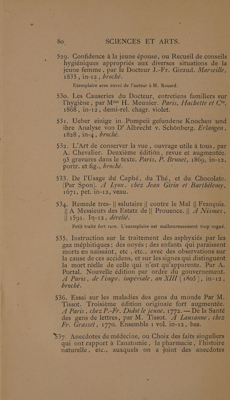 529. Confidence a la jeune épouse, ou Recueil de conseils hygiéniques appropriés aux diverses situations de la jeune femme, par le Docteur J.-Fr. Giraud. Marseille, 1835, in-12 , broche. Exemplaire avec envoi de l’auteur a M. Rouard. 530. Les Causeries du Docteur, entretiens familiers sur hygiene, par M™ H. Meunier. Paris, Hachette et C%*, 1868 , in-12, demi-rel. chagr. violet. 531. Ueber einige in, Pompeii gefundene Knochen und ihre Analyse von D Albrecht v. Schénberg. Hrlangen , 1828 , in-4,, broche. . 532. L’Art de conserver la vue, ouvrage utile a tous, par A. Chevalier. Deuxiéme éditidn, revue et augmentée. g5 gravures dans le texte. Paris, P. Brunet, 1869, in-12, portr. et fig., broche. Z 5337 De: lUsage dd Gaphe, -duai hex vet du Chocolate. (Par Spon). d Lyon, chez Jean Girin et Barthélemy, 1071, petvdi=12,.veaue 534. Remede tres- || salutaire || contre le Mal || Francois. || A Messieurs des Estatz de || Prouence. || 4 Nismes, || 1591. In-12, derehe. Petit traité fort rare. L’exemplaire est malheureusement trop rogné. 535. Instruction sur le traitement des asphyxiés par les gaz méphitiques; des noyés; des enfants qui paraissent morts en naissant, etc , etc.. avec des observations.sur la cause deces accidens, et sur les signes qui distinguent. la mort réelle de celle qui n’est qu’apparente. Par A. Portal. Nouvelle édition par ordre du gouvernement. A Paris, de limpr. imperiale, an XIII (1805), in-12, -broche. 536. Essai sur les maladies des gens du monde Par M. Tissot. Troisitme édition originale fort augmentée. A Paris, chez P.-Fr. Didot le jeune, 1772. — De la Santé des gens de lettres, par M. Tissot. 4 Lausanne, chez Fr. Grasset, 1770. Ensemble 1 vol. in-12,:bas. | 437. Anecdotes de médecine, ou Choix des faits singuliers qui ont rapport a l‘anatomie, la pharmacie, I’histoire naturelle, elc., auxquels on a joint des anecdotes