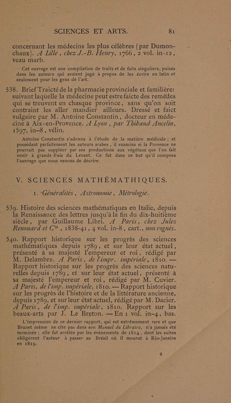 concernant les médecins les plus célébres ( par Dumon- chaux). 4 Lille, chez J.-B. Henry, 1766, 2 vol. in-12, veau marb. Cet ouvrage est une compilation de traits et de faits singuliers, puisés dans les auteurs qui avaient jugé a propos de les écrire en latin et seulement pour les gens de l'art. 538. Brief Traicté de la pharmacie provinciale et familiére: suivant laquelle la médecine peut estre faicte des remédes qui se treuvent en chasque province, sans qu’on soit contraint Jes aller mandier ailleurs. Dressé et faict vulgaire par M. Antoine Constantin, docteur en méde- cine a Aix-en-Provence. 4 Lyon , par Thibaud Ancelin, 1597, in-8, vélin. Antoine Constantin s’adonna a |’étude de la matiére médicale ; et possédant parfaitement les auteurs arabes , il examina si la Provence ne pourrait pas suppléer par ses productions aux végétaux que l’on fait venir a grands frais du Levant. Ce fut dans ce but qu'il composa louvrage que nous venons de décrire. V. SCIENCES MATHEMATHIOUEBES. . 1. “Genéraliles, Astronomie, Metrologie. 539. Histoire des sciences mathématiques en Italie, depuis la Renaissance des lettres jusqu’ala fin du dix-huitiéme siécle, par Guillaume Libri. A Paris, chez Jules Renouard et C® , 1838-41, 4 vol. in-8, cart., non rognes. 540. Rapport historique sur les progrés des sciences mathématiques depuis 1789, et sur leur état actuel, présenté a sa. majesté l’empereur et roi, rédigé par M. Delambre. 4 Paris, de Timpr. impeériale, 1810. — Rapport historique sur les progrés des sciences natu- relles depuis 1789, et sur leur état actuel, présenté a sa majesté lempereur et roi, rédigé par M. Cuvier. A Paris, de limp. imperiale, 1810. — Rapport historique sur les progrés de Vhistoire et de la littérature ancienne, depuis 1789, et surleur état actuel, rédigé par M. Dacier. A Paris, de Timp. wmperiale, 1810. Rapport sur les - beaux-arts par J. Le Breton. —En1 vol. in-4, bas. L’impression de ce dernier rapport, qui est extremement rare et que Brunet méme ne cite pas dans son Manuel du Libraire, n’a jamais été terminée ; elle fut arrétée par les évenements de 1814, dont les suites obligérent l’auteur a passer au Brésil ot il mourut a Rio-Janeiro en 1819.