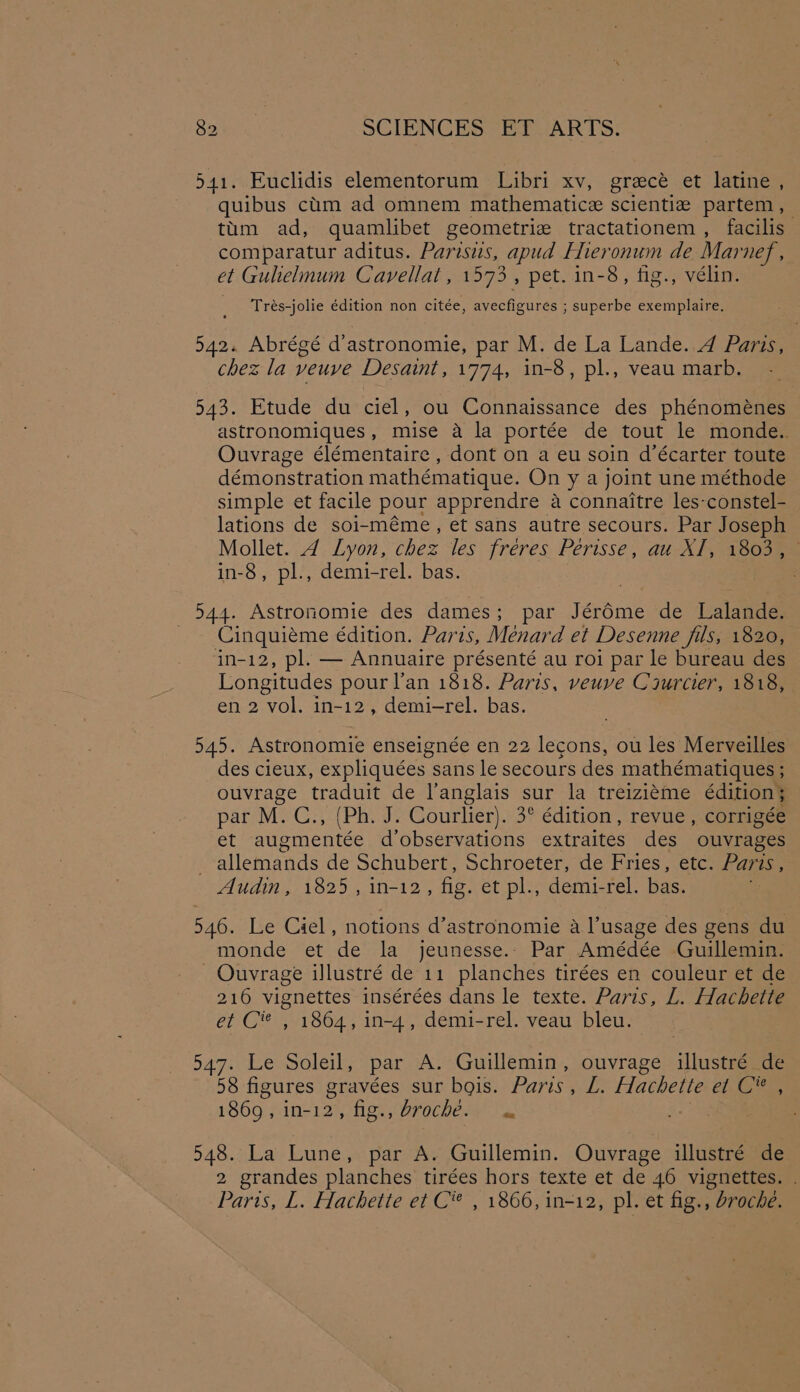 541. Euclidis elementorum Libri xv, gracé et latine , quibus cium ad omnem mathematicze scientiz partem, tum ad, quamlibet geometrie tractationem , facilis comparatur aditus. Parisus, apud Flieronum de Mai nef, et Gulielnum Cavellat, 1573, pet. in-8, tig., vélin. Trés-jolie édition non citée, avecfigures ; superbe exemplaire. 542. Abrégé d’astronomie, par M. de La Lande. 4 Paris, chez la veuve Desaint, 1774, in-8, pl., veau marb. 543. Etude du ciel, ou Connaissance des phénoménes astronomiques, mise a la portée de tout le monde. Ouvrage élémentaire , dont on a eu soin d’écarter toute démonstration mathématique. On y a joint une méthode simple et facile pour apprendre a connaitre les-constel- lations de soi-méme, et sans autre secours. Par Joseph Mollet. 4 Lyon, chez les freres. Perisse, au-Xf, 18008 in-8, pl., demi-rel. bas. 544. Astronomie des dames; par Jér6me de Lalande. Cinquiéme édition. Paris, Ménard et Desenne fils, 1820, in-12, pl. — Annuaire présenté au roi par le bureau des Longitudes pourl’an 1818. Paris, veuve Crurcier, 1818, en 2 vol. in-12, demi-rel. bas. 545. Astronomie enseignée en 22 lecons, ou les Merveilles des cieux, expliquées sans le secours des mathématiques ; ouvrage traduit de anglais sur la treizieme édition; par M. C., (Ph. J. Courlier). 3° édition, revue, corrigée et augmentée d’observations extraites des ouvrages . allemands de Schubert, Schroeter, de Fries, etc. Paris , Audin, 1825, in-12, fig. et pl., demi-rel. bas. 546. Le Ciel, notions d’astronomie a l’usage des gens du monde et de la jeunesse.- Par Amédée Guillemin. _ Ouvrage illustré de 11 planches tirées en couleur et de 216 vignettes insérées dans le texte. Paris, L. Hachette et C’ , 1864, in-4, demi-rel. veau bleu. 547. Le Soleil, par A. Guillemin, ouvrage illustré de 58 figures gravées sur bois. Paris , L. Hachette et Cee 1869, in-12, fig., broché. « 548. La Lune, par A. Guillemin. Ouvrage illustré de 2 grandes planches tirées hors texte et de 46 vignettes. Paris, L. Hachette et C® , 1866, in-12, pl. et fig., broche.